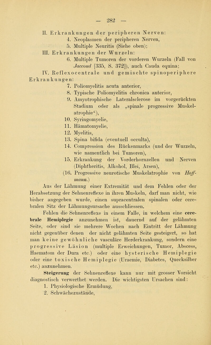 IL Erkrankungen der peripheren Nerven: 4. Neoplasmen der peripheren Nerven, 5. Multiple Neuritis (Siehe oben); III. Erkrankungen der Wurzeln: 6. Multiple Tumoren der vorderen Wurzeln (Fall von Jaccoud [335, S. 372]), auch Cauda equina; IV. Reflexocentrale und gemischte spinoperiphere Erkrankungen: 7. Poliomyelitis acuta anterior, 8. Typische Poliomyelitis chronica anterior, 9. Amyotrophische Lateralsclerose im vorgerückten Stadium oder als „spinale progressive Muskel- atrophie), 10. Syringomyelie, 11. Hämatomyelie, 12. Myelitis, 13. Spina bifida (eventuell occulta), 14. Compression des Rückenmarks (und der Wurzeln, wie namentlich bei Tumoren), 15. Erkrankung der Vorderhornzellen und Nerven (Diphtheritis, Alkohol, Blei, Arsen), (16. Progressive neurotische Muskelatrophie von Hojf- mann.) Aus der Lähmung einer Extremität und dem Fehlen oder der Herabsetzung der Sehnenreflexe in ihren Muskeln, darf man nicht, wie bisher angegeben wurde, einen supracentralen spinalen oder cere- bralen Sitz der Lähmungsursache ausschliessen. Fehlen die Sehnenreflexe in einem Falle, in welchem eine cere- brale Hemiplegie anzunehmen ist, dauernd auf der gelähmten Seite, oder sind sie mehrere Wochen nach Eintritt der Lähmung nicht gegenüber denen der nicht gelähmten Seite gesteigert, so hat man keine gewöhnliche vasculäre Herderkrankung, sondern eine progressive Läsion (multiple Erweichungen, Tumor, Abscess, Haematom der Dura etc.) oder eine hysterische Hemiplegie oder eine toxische Hemiplegie (Uraemie, Diabetes, Quecksilber etc.) anzunehmen. Steigerimg der Sehnenreflexe kann nur mit grosser Vorsicht diagnostisch verwerthet werden. Die wichtigsten Ursachen sind: 1. Physiologische Ermüdung, 2. Schwächezustände,