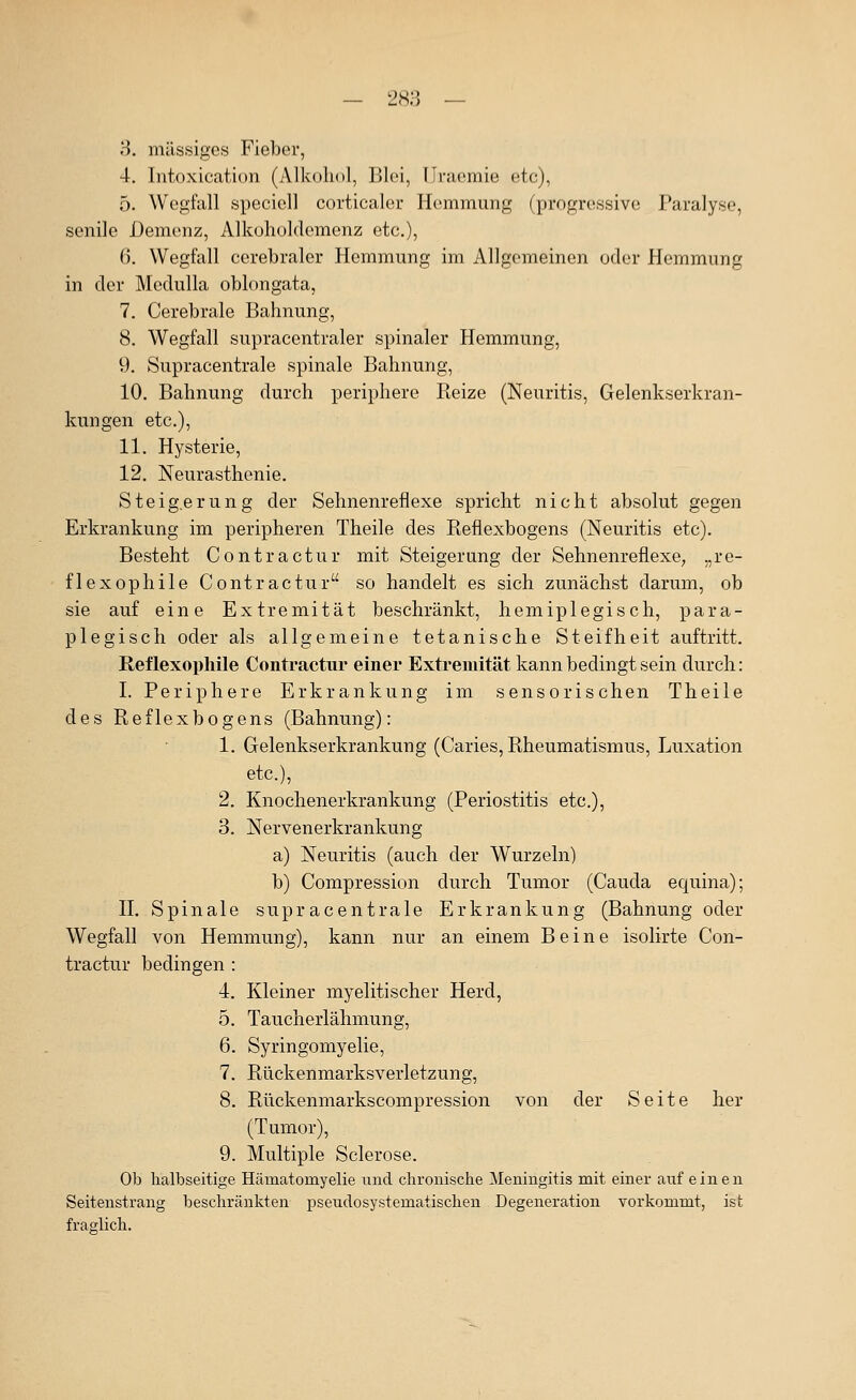 4. Intoxication (Alkohol, Blei, Ilracmie etc), 5. Wegfall specicll corticalcr Hemmung (progressive Paralyse, senile Demenz, Alkohoklemenz etc.), 6. Wegfall cerebraler Hemmung im Allgemeinen oder Hemmung in der Medulla oblongata, 7. Cerebrale Bahnung, 8. Wegfall supracentraler spinaler Hemmung, 9. Supracentrale spinale Bahnung, 10. Bahnung durch periphere Reize (Neuritis, Gelenkserkran- kungen etc.), 11. Hysterie, 12. Neurasthenie. S t e i g.e r u n g der Sehnenreflexe spricht nicht absolut gegen Erkrankung im peripheren Theile des Reflexbogens (Neuritis etc). Besteht Contractur mit Steigerung der Sehnenreflexe; ,,re- flexophile Contractur so handelt es sich zunächst darum, ob sie auf eine Extremität beschränkt, hemiplegisch, para- plegisch oder als allgemeine tetanische Steifheit auftritt. Reflexophile Contractur einer Extremität kann bedingt sein durch: I. Periphere Erkrankung im sensorischen Theile des Reflexbogens (Bahnung): 1. Gelenkserkrankung (Caries, Rheumatismus, Luxation etc.), 2. Knochenerkrankung (Periostitis etc.), 3. Nervenerkrankung a) Neuritis (auch der Wurzeln) b) Compression durch Tumor (Cauda equina); n. Spinale supracentrale Erkrankung (Bahnung oder Wegfall von Hemmung), kann nur an einem Beine isolirte Con- tractur bedingen : 4. Kleiner myelitischer Herd, 5. Taucherlähmung, 6. Syringomyelie, 7. Rückenmarksverletzung, 8. Rückenmarkscompression von der Seite her (Tumor), 9. Multiple Sclerose. Ob halbseitige Hämatomyelie iind chronische Meningitis mit einer auf einen Seitenstrang beschränkten pseudosystematischen Degeneration vorkommt, ist fraglich.