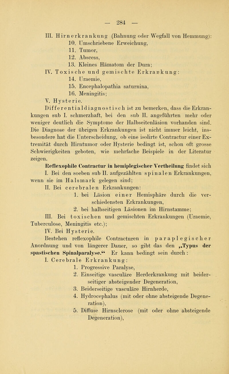 III. Hirn erkrankung (Bahnung oder Wegfall von Hemmung): 10. Umschriebene Erweichung, 11. Tumor, 12. Ahscess, 13. Kleines Hämatom der Dura; IV. Toxische und gemischte Erkrankung: 14. Uraemie, 15. Encephalopathia saturnina, 16. Meningitis; V. Hysterie. Dif f e r e nt ia 1 di agn 0s t i s ch ist zu bemerken, dass die Erkran- kungen sub I. schmerzhaft, bei den sub H. angeführten mehr oder weniger deutlich die Symptome der Halbseitenläsion vorhanden sind. Die Diagnose der übrigen Erkrankungen ist nicht immer leicht, ins- besondere hat die Unterscheidung, ob eine isolirte Contractur einer Ex- tremität durch Hirntumor oder Hysterie bedingt ist, schon oft grosse Schwierigkeiten geboten, wie mehrfache Beispiele in der Literatur zeigen. Reflexophile Contractui* in heiniplegischer Vertheilung- findet sich I. Bei den soeben sub H. aufgezählten spinalen Erkrankungen, wenn sie im Hals mark gelegen sind; n. Bei cerebralen Erkrankungen: 1. bei Läsion einer Hemisphäre durch die ver- schiedensten Erkrankungen, 2. bei halbseitigen Läsionen im Hirnstamme; HL Bei toxischen und gemischten Erkrankungen (Uraemie, Tuberculose, Meningitis etc.); IV. Bei Hysterie. Bestehen reflexophile Contracturen in paraplegischer Anordnung und von längerer Dauer, so gibt das den ,,Typus der spastischen Spinalparalyse. Er kann bedingt sein durch : I. Cerebrale Erkrankung: 1. Progressive Paralyse, 2. Einseitige vasculäre Herderkrankung mit beider- seitiger absteigender Degeneration, 3. Beiderseitige vasculäre Hirnherde, 4. Hydrocephalus (mit oder ohne absteigende Degene- ration), 5. Diffuse Hirnsclerose (mit oder ohne absteigende Degeneration),