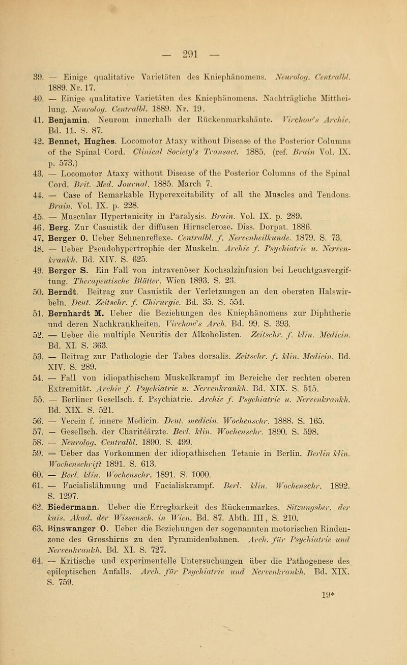 — 21)1 — 39. — Einige (lualitativc Yniicliitcn des Kni('[ili;iiioiiions. Xciirohtij. Ciiitmlhl. 1889. Nv. 17. 40. — Einige ((ualitative Varietiiten des Knic[ih;in()niens. Nachtriigliclic Mittlici- lung. Neuroloy. Ceiifralhl. 1889. Nr. 19. 41. Benjamin. Neurom innerhalb der Rückenmarkshäute. Virchoir'.^ Ai-r/iir. Bd. 11. S. 87. 42. Bennet, Hughes. Locomntor Ataxy withont Disease of thc Posterior Coliimns of the Spinal Cord. CUnical Society's Traiisart. 1885. (ref. Brain Vol. IX. p. 573.) 43. — Locomotor Ataxy without Disease of the Posterior Colnmns of tho S^iinal Cord. Brif. Med. Journal. 1885. March 7. 44. — Gase of Piemarkable Hyperexcitability of all the Muscles and Tendons. Brain. Vol. IX. p. 228. 45. — Muscular Hypertonicity in Paralysis. Brain. Vol. IX. p. 289. 46. Berg. Zur Casuistik der diffusen Hirnsclerose. Diss. Dorpat. 1886. 47. Berger 0. Ueber Sehnenreflexe. Centralbl. f. Nervenheilkunde. 1879. S. 73. 48. — Ueber Pseudohypertrophie der Muskeln. Archiv f. Psychiatrie ii. Nerven- l-ranl'h. Bd. XIV. S. 625. 49. Berger S. Ein Fall von intravenöser Kochsalzinfusion bei Leuchtgasvergif- tung. Therapeutische Blätter. Wien 1893. S. 23. 50. Berndt. Beitrag zur Casuistik der Verletzungen an den obersten Halswir- beln. Deut. Zeitschr. f. Chirurgie. Bd. 35. S. 554. 51. Bernhardt M. Ueber die Beziehungen des Kniephänomens zur Diphtherie und deren Nachkrankheiten. Virchoiv's Ärch. Bd. 99. S. 393. 52. — Ueber die multiple Neuritis der Alkoholisten. Zeitschr. f. Min. Medicin. Bd. XL S. 363. 53. — Beitrag zur Pathologie der Tabes dorsalis. Zeitschr. f. Min. Medicin. Bd. XIV. S. 289. 54. — Fall von idiopathischem Muskelkrampf im Bereiche der rechten oberen Extremität. Archiv f. Psychiatrie u. KervenkranJch. Bd.' XIX. S. 515. 55. — Berliner Gesellsch. f. Psychiatrie. Archiv f. Psychiatrie u. Nervenhrankh. Bd. XIX. S. 521. 56. — Verein f. innere Medicin. Beut, medicin. Wochenschr. 1888. S. 165. 57. — Gesellsch. der Chariteärzte. Berl. Min. Wochenschr. 1890. S. 598. 58. — Neiirolog. Centralbl. 1890. S. 499. 59. — Ueber das Vorkommen der idiopathischen Tetanie in Berlin, Berlin Min. Wochenschrift 1891. S. 613. 60. — Berl. Min. Wochenschr. 1891. S. 1000. 61. — Facialislähmung und Facialiskrampf. Berl. Min. Wochenschr. 1892. S. 1297. 62. Biedermann. Ueber die Erregbarkeit des Rückenmarkes. Sitzunysher. der kais. Akad. der Wissensch. in Wien. Bd. 87. Abth. III, S. 210. 63. Binswanger 0. Ueber die Beziehungen der sogenannten motorischen Rinden- zone des Grosshirns zu den Pyramidenbahnen. Arch. für Psycliiatrie und Nervenkrankh. Bd. XL S. 727. 64. — Kritische und experimeaitelle Untersuchungen über die Pathogenese des epileptischen Anfalls. A^xli. für Psycliiatrie und Kervenkrankh. Bd. XIX. S. 759. 19*