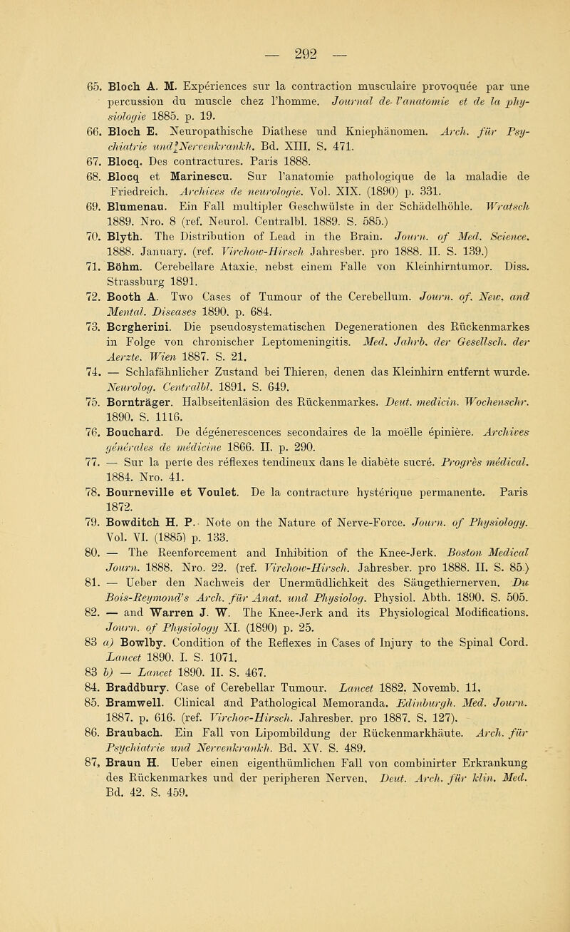 65. Bloch A. M. Experiences siir la contraction musculaire provoquee par tine percTission du muscle chez rhomme. Journal de- l'anatomie et de la Phy- siologie 1885. p. 19. 66. Bloch E. Neuropathisclie Diathese tind Kniephänomen. Arcli. für Fsy- chiatrie undlNervenkranhh. Bd. XIII. S. 471. 67. Blocq. Des contractiires. Paris 1888. 68. Blocq et Marinescu. Sur Tanatomie pathologique de la maladie de Friedreich. Archives de neurologie. Vol. XIX. (1890) ^. 331. 69. Blumenau. Ein Fall multipler Geschwülste in der Schädelhöhle. Wratscli 1889. Nro. 8 (ref. Neurol. Centralbl. 1889. S. 585.) 70. Blyth. The Distribution of Lead in the Brain. Journ. of Med. Science, 1888. January. (ref. Vircliotv-Hirsch Jahresber. pro 1888. IL S. 139.) 71. Böhm. Cerebellare Ataxie, nebst einem Falle von Kleinhirntumor. Diss. Strassburg 1891. 72. Booth A. Two Cases of Tumour of the Cerebellum. Journ. of. New, and Mental. Diseases 1890. p. 684. 73. Bcrgherini. Die pseudosystematischen Degenerationen des Rückenmarkes in Folge von chronischer Leptomeningitis. Med. Jahrb. der Gesellsch. der Äerzte. Wien 1887. S. 21. 74. — Schlafähnlicher Ziistand bei Thieren, denen das Kleinhirn entfernt wurde. Neurolog. Centralbl. 1891. S. 649. 75. Bornträger. Halbseitenläsion des Rückenmarkes. Deut, medicin. Wochenschr. 1890. S. 1116. 76. Bouchard. De degenerescences secondaires de la moelle epiniere. Archives generelles de medicine 1866. IL p. 290. 77. — Sur la perle des reflexes tendineux dans le diabete sucre. Progres medical. 1884. Nro. 41. 78. Bourneville et Voulet. De la contracture hysterique permanente. Paris 1872. 79. Bowditch H. F.- Note on the Nature of Nerve-Force. Journ. of Physiology. Vol. VL (1885) p. 133. 80. — The Reenforcement and Inhibition of the Knee-Jerk. Boston Medical Journ. 1888. Nro. 22. (ref. Virchow-Hirsch. Jahresber. pro 1888. IL S. 85.) 81. — üeber den Nachweis der Unermüdlichkeit des Säugethiernerven. Du Bois-Reymonä's Arch. für Anat. und Physiolog. Physiol. Abth. 1890. S. 505. 82. — and Warren J. W. The Knee-Jerk and its Physiological Modifications. Journ. of Physiology XL (1890) p. 25. 83 a) Bowlby. Condition of the Reflexes in Cases of Injury to the Spinal Cord. Juancet 1890. I. S. 1071. 83 b) — Lancet 1890. IL S. 467. 84. Braddbury. Case of Cerebellar Tumour. Lancet 1882. Novemb. 11. 85. Bramwell. Clinical änd Pathological Memoranda. Edinburgh. Med. Journ. 1887. p. 616. (ref. Virchov-Hirsch. Jahresber. pro 1887. S. 127). 86. Braubach. Ein Fall von Lipombildung der Rückenmarkhäute. Arch. für Psychiatrie und Nervenkrankh. Bd. XV. S. 489. 87. Braun H. üeber einen eigenthümlichen Fall von combinirter Erkrankung des Rückenmarkes und der peripheren Nerven. Deut. Arch. für klin. Med. Bd. 42. S. 459.