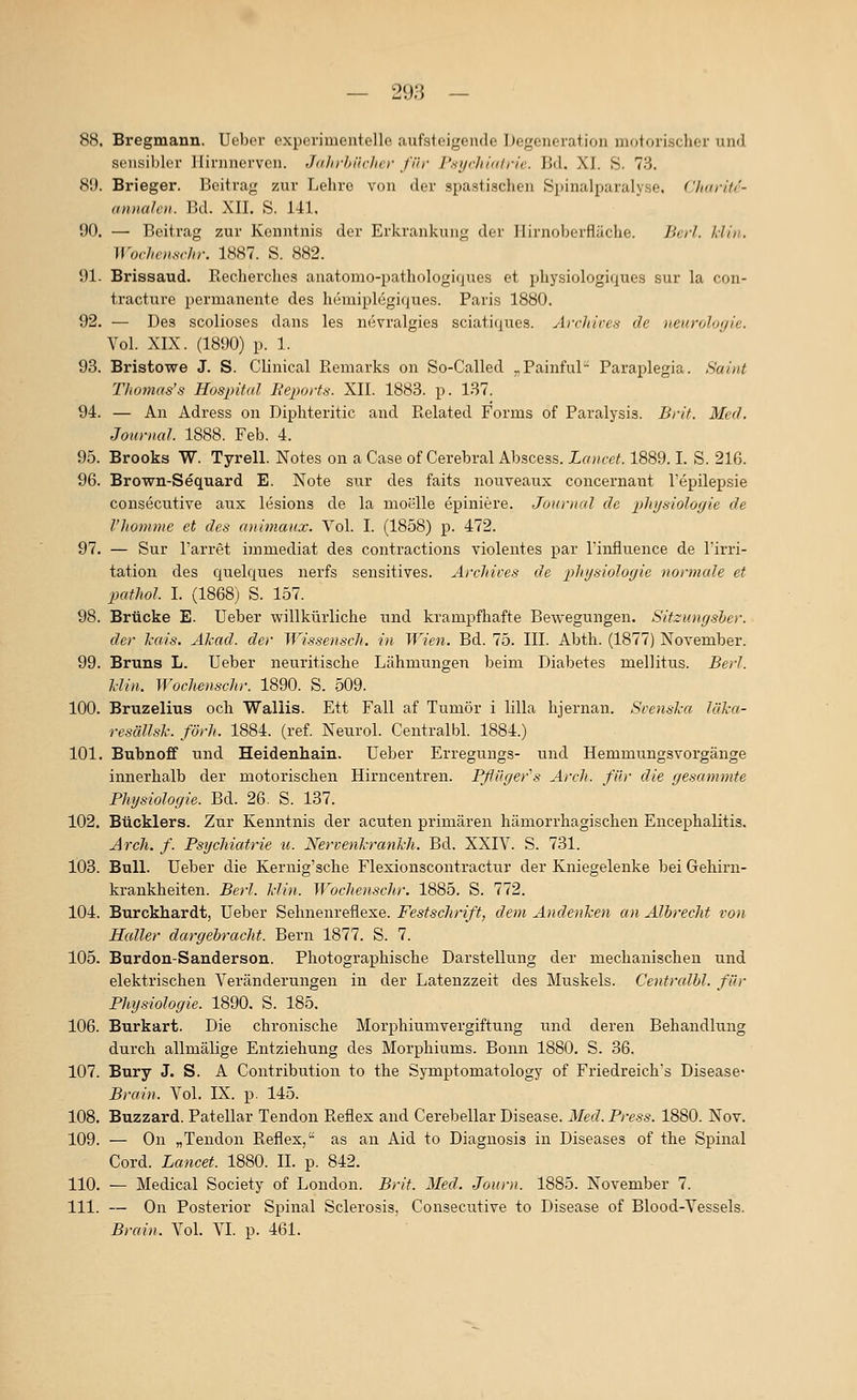 — 293 — 88. Bregmann. Ueber experimentelle aufsteigende Degeneration motorischer und sensibler llirnnerven. Jaln-hiicher für l'.si/rJi/n/rie. Bd, XI. S. 73. 89. Brieger. Beitrag zur Lehre von der spastischen Spinalparalyse, d/iaritc- annaloi. Bd. XII, S. 141. 90. —■ Beitrag zur Kenntnis der Erkrankung der Ilirnoberfliiche. Jicrl. hiin. Wochenschr. 1887. S. 882. 91- Brissaud. Recherclies anatomo-pathologifjues et physiologiques sur la con- tracture permanente des hemiplegiques. Paris 1880. 92. — Des scolioses dans les nevralgiea sciaticiues. Airlin-es de neuroloyie. Vol. XIX. (1890) p. 1. 93. Bristowe J. S. Clinical ßemarks on So-Called ^Painful Paraplegia. Saint TJiOtnas's Hospital Beports. XII. 1883. p. 137. 94. — An Adress on Diphteritic and Related Forms of Paralysis. Brit. Med. Journal. 1888. Feb. 4. 95. Brooks W. Tyrell. Notes on a Gase of Cerebral Abscess. Lancct. 1889.1. S. 216. 96. Brown-Sequard E. Note sur des faits nouveaux concernant l'epilepsie consecutive aux lesions de la moelle epiniere. Journal de plujsioloyie de l'homnie et des aiiimaux. Vol. I. (1858) p. 472. 97. — Sur l'arret immediat des contractions Yiolentes par l'influence de l'irri- tation des quelques nerfs sensitives. ArcJrices de physiologie normale et pathol I. (1868) S. 157. 98. Brücke E. Ueber willkürliche und krampfhafte Bewegungen. Sitzungsher. der Tcais. Äkad. der Wissensch. in Wien. Bd. 75. III. Abth. (1877) November. 99. Bruns L. Ueber neuritische Lähmungen beim Diabetes mellitus. Berl. l-lin. Wochenschr. 1890. S. 509. 100. Bruzelius och Waliis. Ett Fall af Tumor i lilla hjernan. Svenska läka- resällsk. förh. 1884. (ref. Neurol. Centralbl. 1884.) 101. Bubnoff und Heidenhain. Ueber Erregungs- und Hemmungsvorgänge innerhalb der motorischen Hirncentren. Bflilger''s Ärch. für die gesammte Bhysiologie. Bd. 26. S. 137. 102. Bticklers. Zur Kenntnis der acuten primären hämorrhagischen Encephalitis. Arch. f. Psijchiatrie u. Nervenkrankh. Bd. XXIV. S. 731. 103. Bull. Ueber die Kernig'sche Flexionscontractur der Kniegelenke bei Gehirn- krankheiten. Berl. klin. Woclienschr. 1885. S. 772. 104. Burckhardt, Ueber Sehnenreflexe. Festschrift, dem Andenken an Albrecht von Haller dargebracht. Bern 1877. S. 7. 105. Burdon-Sanderson. Photographische Darstellung der mechanischen und elektrischen Veränderungen in der Latenzzeit des Muskels. Centralbl. für Physiologie. 1890. S. 185. 106. Burkart. Die chronische Morphiumvergiftung und deren Behandlung durch allmälige Entziehung des Morphiums. Bonn 1880. S. 36. 107. Bury J. S. A Contribution to the Symptomatology of Friedreich's Disease- Brain. Vol. IX. p. 145. 108. Buzzard. Patellar Tendon Reflex and Cerebellar Disease. Med. Press. 1880. Nov. 109. — On „Tendon Reflex, as an Aid to Diagnosis in Diseases of the Spinal Cord. Lancet. 1880. IL p. 842. 110. — Medical Society of London. Brit. Med. Journ. 1885. November 7. 111. — On Posterior Spinal Sclerosis, Consecutive to Disease of Blood-Vessels.