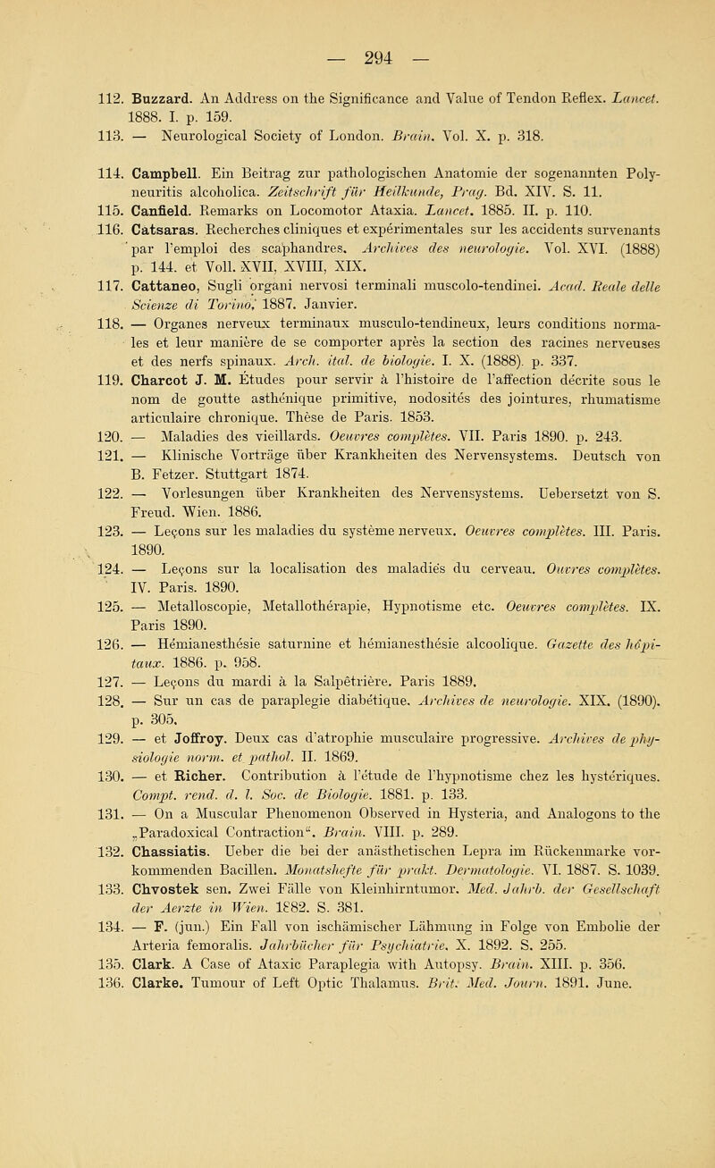 112. Buzzard. An Address on the Significance and Value of Tendon Reflex. Lancet. 1888. I. p. 159. 113. — Nenrological Society of London. Brain. Vol. X. p. 318. 114. Campbell. Ein Beitrag zur pathologischen Anatomie der sogenannten Poly- neuritis alcoholica. Zeitschrift für Heilkunde, Frag. Bd. XIV. S. 11. 115. Ganfield. Remarks on Locomotor Ataxia. Lancet. 1885. IL p. 110. .116. Catsaras. Recherche» cliniques et experimentales sur les accidents survenants ' par Temploi des scaphandres. Ärchives des nenrologie. Vol. XVI. (1888) p. 144. et Von. XVII, XVIII, XIX. 117. Cattaneo, Sugli organi nervosi terminali muscolo-tendinei. Äcad. Beale delle Scienze di Torinöl 1887. Janvier. 118. — Organes nerveux ternainaux musculo-tendineux, leurs conditions norma- les et leur maniere de se comporter apres la section des racines nerveuses et des nerfs spinaux. Arch. ital. de hiologie. I. X. (1888). p. 337. 119. Charcot J. M. Etudes pour servir ä l'histoire de l'affection decrite sous le nom de goutte asthenique primitive, nodosites des jointures, rhumatisme articulaire chronique. These de Paris. 1853. 120. — Maladies des vieillards. Oeuvres comx>letes. VII. Paris 1890. p. 243. 121. — Klinische Vorträge über Krankheiten des Nervensystems. Deutsch von B. Fetzer. Stuttgart 1874. 122. — Vorlesungen über Krankheiten des Nervensystems. Uebersetzt von S. Freud. Wien. 1886. 123. — Le(fons sur les maladies du Systeme nerveux. Oeuvres comxMtes. III. Paris. 1890. 124. — Le^ons sur la localisation des maladies du cerveau. Ouvres completes. IV. Paris. 1890. 125. — Metalloscopie, Metallotherapie, Hypnotisme etc. Oeuvres comjjletes. IX. Paris 1890. 126. — Hemianesthesie saturnine et hemianesthesie alcoolique. Gazette des Mjpi- taux. 1886. p. 958. 127. — Le9ons du mardi ä la Salpetriere. Paris 1889, 128. — Sur un cas de paraplegie diabetique. Ärchives de neurologie. XIX. (1890). p. 305. 129. — et Jeffrey. Deux cas d'atrophie musculaire progressive. Ärchives de Phy- siologie norm. et_ pathol. IL 1869. 130. — et Richer. Contribution ä l'etude de l'hypnotisme chez les hysteriques. Campt, rend. d. l. Soc. de Biologie. 1881. p. 133. 131. — On a Muscular Phenomenon Observed in Hysteria, and Analogons to the „Paradoxical Contraction. Brain. VIII. p. 289. 132. Chassiatis. Ueber die bei der anästhetischen Lepra im Rückenmarke vor- kommenden Bacillen. Monatshefte für prakt. Dermatologie. VI. 1887. S. 1039. 133. Chvostek sen. Zwei Fälle von Kleinhirntumor. Med. Jahrb. der Gesellschaft der Äerzte in Wien. 1882. S. 381.  , 134. — F. (jun.) Ein Fall von ischämischer Lähmung in Folge von Embolie der Arteria femoralis. JaJwbücher füi- Psychiatrie. X. 1892. S. 255. 135. Clark. A Gase of Ataxie Paraplegia with Autopsy. Brain. XIII. p. 356. 136. Clarke. Tumour of Left Optic Thalamus. Brit. Med. Jonrn. 1891. June.