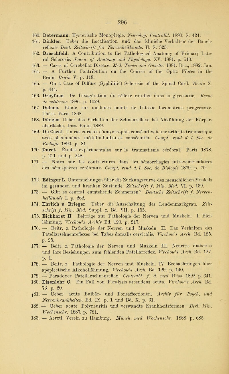 160. Determann. Hysterische Monoplegie. Neurolog. Centralbl. 1890. S. 424. 161. Dinkler. Ueber die Localisation und das kliniche Verhalten der Bauch- reflexe- Deut. Zeitschrift für Nervenheilkunde. IL S. 32.5. 162. Dreschfeld. A Contribution to the Pathological Anatomy of Primaiy Late- ral Sclerosis. Journ. of Anatomy and Physiology. XV. 1881. p. .510. 163. — Cases of Cerebellar Disease. Med. Times and Gazette. 1881. Dec, 1882. Jan. 164. — A Further Contribution on the Course of the Optic Fibres in the Brain. Brain V, p. 118. 165. — On a Gase of Diffuse (Syphilitic) Sclerosis of the Spinal Cord. Brain X. p. 441. 166. Dreyfous. De l'exageration du reflexe rotulien dans la glycosurie. Bevue de medecine 1886. p. 1028. 167. Dubois. Etüde sur quelques points de l'ataxie locomotrice progressive. These. Paris 1868. 168. Dunges. Ueber das Verhalten der Sehnenreflexe bei Abkühlung der Körper- oberfläche. Diss, Bonn 1889. 169. Du Cazal. ün cas curieux d'amyotrophie consecutiveaune arthrite traumatiqiie avec phenomenes niedullo-bulbaires consecutifs. Compt. rend d. l. Soc. de Biologie 1890. p. 81. 170. Duret. Etudes experimentales sur le traumatisme cerebral. Paris 1878. p. 211 und p. 248. 171. — Notes sur les contractures dans les heniorrhagies intraventriculaires des hemispheres cerebraux. Compt, rend d. l. Soc. de Biologie 1879. -p. 70. 172. Edinger L. Untersuchungen über die Zuckungscurve des menschlichen Muskels im gesunden und kranken Zustande. Zeitschrift f. Min. Med. VL p. 139. 173. — Gibt es central entstehende Schmerzen ? Deutsche Zeitschrift f. Nerven- heilkunde L p. 262. 174. Ehrlich u. Brieger. Ueber die Ausschaltung des Lendenmarkgrau. Zeit- schrift f. klin. Med. Suppl. z. Bd. VII. p. 155. 175. Eichhorst H. Beiträge zur Pathologie der Nerven und Muskeln. I. Blei- lähmung. Virchow's Archiv Bd. 120. p, 217. 176. — Beitr. z. Pathologie der Nerven und Muskeln IL Das Verhalten des Patellarsehnenreflexes bei Tabes dorsalis cervicalis. Virchow''s Arch. Bd. 125. p. 25. 177. — Beitr. z. Pathologie der Nerven und Muskeln III. Neuritis diabetica und ihre Beziehungen zum fehlenden Patellarreflex. Virchotv's Arch. Bd. 127. p. 1. 178. — Beitr. z. Pathologie der Nerven und Muskeln. IV. Beobachtungen über apoplectische Alkohollähmung. Virchow's Arch. Bd. 129. p. 140. 179. — Paradoxer Patellarsehnenreflex. Centrcühl. f. d. med. Wiss. 1892. p. 641. 180. Eisenlohr C. Ein Fall von Paralysis ascendens acuta. Virchow's A)-ch. Bd. 73. p, 20. ^81. — Ueber acute Bulbär- und Ponsaffectionen. Archiv für Psych, und Nervenkrankheiten. Bd. IX. p. 1 und Bd. X. p. 31. 182. — Ueber acute Polyneuritis und verwandte Krankheitsformen. Berl. klin. Wochenschr. 1887. p. 781. 183. — Aerztl. Verein zu Hamburg. Münch. med. Wochenschr. 1888. p. 685.