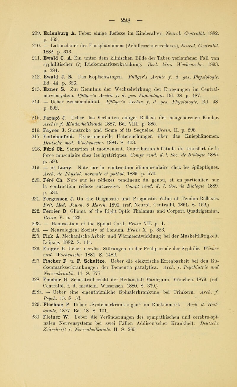 209. Eulenburg A. Ueber einige Reflexe im Kindesalter. Neural. Centralhl. 1882. p. 169. 210. — Latenzclauer des Fussphänomens (Achillessehnenreflexes). Neurol. Centralbl. 1882. p. 313. 211. Ewald C. A. Ein unter dem klinischen Bilde der Tabes verlaufener Fall von syphilitischer (?) Rückenmarkserkrankung. Berl. Min. Wochenschr. 1893. p. 284. 212. Ewald J. R. Das Kopfschwingen. Pßüger's Archio f. d. ges. Physiologie. Bd. 44. p. 326. 213. Exner S. Zur Kenntnis der Wechselwirkung der Erregungen im Central- nervensystem. Pßüger's Arcldv /* d. ges. Physiologie. Bd. 28. p, 487. 214. — üeber Sensomobilität. Pflüger-'s Archiv f. d. ges. Physiologie. Bd. 48. p. 592. 215. Farago J. üeber das Verhalten einiger Reflexe der neugeborenen Kinder. Archiv f. Kinderheilkunde 1887. Bd. VIII. p. 385. 216. Fayrer J. Sunstroke and Some of its Sequelae. Brain. II. p. 296. 217. Feilchenfeld. Experimentelle Untersuchungen über das Kniephänomen. Deutsche med. Wochenschr. 1884. S. 403. 218. Fere Ch. Sensation et mouvement. Contribution ä l'etude dii transfert de la force musculaire chez les hysteriques, Compt rend. d. l. Soc. de Biologie 1885. p. 590. 219. — et Lamy. Note sur la contraction idiomusculaire chez les epileptiques. Arch. de Physiol. normale et patJiol. 1889. p. 570. 220. Fere Ch. Note sur les reflexes tendineux du genou, et en particulier sur la contraction reflexe successive. Compt rend. d. l. Soc. de Biologie 1889. p. 530. 221. Fergusson J. On the Diagnostic und Prognostic Value of Tendon Reflexes. Brit. Med. Journ. 8 Marcli. 1890. (ref. Neurol. Centralbl. 1891. S. 152.) 222. Ferrier D. Glioma of the Right Optic Thalamus and Corpora Quadrigemina. Brain V. p. 123. 223. — Hemisection of the Spinal Cord. Brain VII. p. 1. 224 — Neurological Society of London. Brain X. p. 323. 225. Fick A. Mechanische Arbeit und Wärmeentwicklung bei der Muskelthätigkeit. Leipzig. 1882. S. 114. 226. Finger E. üeber nervöse Störungen in der Frühperiode der Syphilis. Wiener med. Wochenschr. 1881. S. 1482. 227. Fischer F. u. F. Schultze. üeber die elektrische Erregbarkeit bei den Rü- ckenmarkserkrankungen der Dementia paralytica. Arch. f. Psycliiatrie und NervenkranJch. 11. S. 777. 228. Fischer G. Semestralbericht der Heilanstalt Maxbrunn. München. 1879. (ref. Centralbl. f. d. medicin. Wissensch. 1880. S. 379.) 228a. — üeber eine eigenthümliche Spinalerkrankung bei Trinkern. ArcJi. f. Psych. 13. S. 33. 229. Flechsig P. Ueber „Systemerkrankungen im Rückenmark. ArcJi. d. Heil- kunde. 1877. Bd. 18. S. 101. 230. Fleiner W. üeber die Veränderungen des sympathischen und cerebro-spi- nalen Nervensystems bei zwei Fällen Addison'scher Krankheit. Deutsche Zeitschrift f. Nervenheilkunde. IL S. 265.