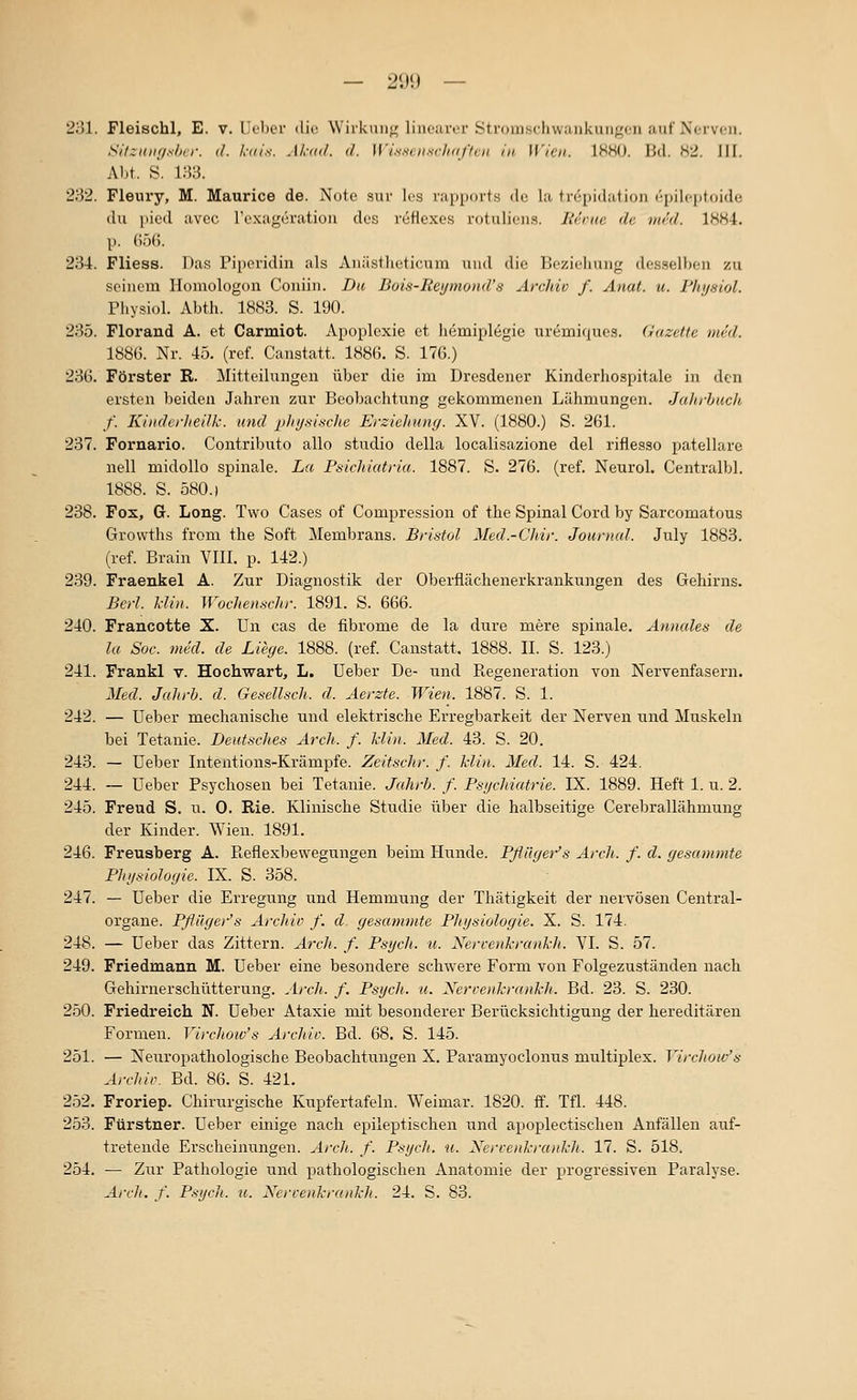 — 290 — 231. Fleischl, E. v. llcbev die Wirkuii«^ linciiror Stromschwaiikungon auf Norvcii. SilziiiH/shvr. (f. l,-(n's. Akml. d. lyisscii.sclirißcn in Wien. 1880. Bd. 82. 111. Abt. S. 133. 232. Fleury, M. Maurice de. Note sur les rapports de la trepidation epilcptoide du picd avcc rexageration des r6flexes rotulions. Herne de mrd. 1884. p. ();)(). 234. Fliess. Das Piperidin als Auästlicticum und die Ik-ziclimig des.selbon zu seinem Homologon Coniiii. Da Bois-Rei/mond's Archiv f. Anat. u. Phijsiol. Physiol. Abth. 1883. S. 190. 235. Florand A. et Carmiot. Apoplexie et h6mipl6gie larerniques. Gazette med. 1886. Nr. 45. (ref. Canstatt. 1886. S. 176.) 236. Förster R. Mitteilungen über die im Dresdener Kinderhospitale in den ersten beiden Jahren zur Beobachtung gekommenen Lähmungen. Jalirhuch f. KinderheiJk. und phijsische Erziehung. XV. (1880.) S. 261. 237. Fornario. Contributo allo studio della localisazione del riflesso patellarc nell midollo spinale. La Psichiatria. 1887. S. 276. (ref. Neurol. Centralbl. 1888. S. 580.1 238. Fox, G. Long. Two Gases of Compression of the Spinal Cord by Sarcomatous Growths from the Soft Membrans. Bristol Med.-Chir. Jouriiul. July 1883. (ref. Brain VIII. p. 142.) 239. Fraenkel A. Zur Diagnostik der Oberflächenerkrankungen des Gehirns. Berl. Hin. Wochenschr. 1891. S. 666. 240. Francotte X. Un cas de fibrome de la dure mere spinale. Annales de la Soc. med. de Liege. 1888. (ref. Canstatt. 1888. IL S. 123.) 241. Frankl v. Hochwart, L. Ueber De- und Regeneration von Nervenfasern. Med. Jahrb. d. Gesellscli. d. Aerzte. Wien. 1887. S. 1. 242. — üeber mechanische und elektrische Erregbarkeit der Nerven und Muskeln bei Tetanie. Deutsches Arch. f. Min. Med. 43. S. 20. 243. — üeber Intentions-Krämpfe. Zeitschr. f. klin. Med. 14. S. 424, 244. — Ueber Psychosen bei Tetanie. Jahrh. f. Psgchiatrie. IX. 1889. Heft 1. u. 2. 245. Freud S. u. 0. Rie. Klinische Studie über die halbseitige Cerebrallähmung der Kinder. Wien. 1891. 246. Freusberg A. Pteflexbewegungen beim Hunde. Pflüger's Arch. f. d. gesummte Physiologie. IX. S. 358. 247. — üeber die Erregung und Hemmung der Thätigkeit der nervösen Central- organe. Pflüger's Archiv f. d gesammte Physiologie. X. S. 174. 248. — üeber das Zittern. Arcli. f. Psych, u. Nervenkrankh. VI. S. 57. 249. Friedmann M. üeber eine besondere schwere Form von Folgezuständen nach Gehirnerschütterung. Arch. f. Psych, u. Nercenkrankh. Bd. 23. S. 230. 250. Friedreich N. üeber Ataxie mit besonderer Berücksichtigung der hereditären Formen. Virchoiv's Archiv. Bd. 68. S. 145. 251. — Neiu'opathologische Beobachtungen X. Paramyoclonns multiplex. Yircliow's Archiv. Bd. 86. S. 421. 252. Froriep. Chirurgische Kupfertafeln. Weimar. 1820. ff. Tfl. 448. 253. Fürstner. üeber einige nach epileptischen und apoplectischen Anfällen auf- tretende Erscheinungen. A)-ch. f. Psych, u. Nervenkrankh. 17. S. 518. 254. — Zur Pathologie und pathologischen Anatomie der progressiven Paralyse. Arch. f. PsycJi. u. Xervenkrankh. 24. S. 83.