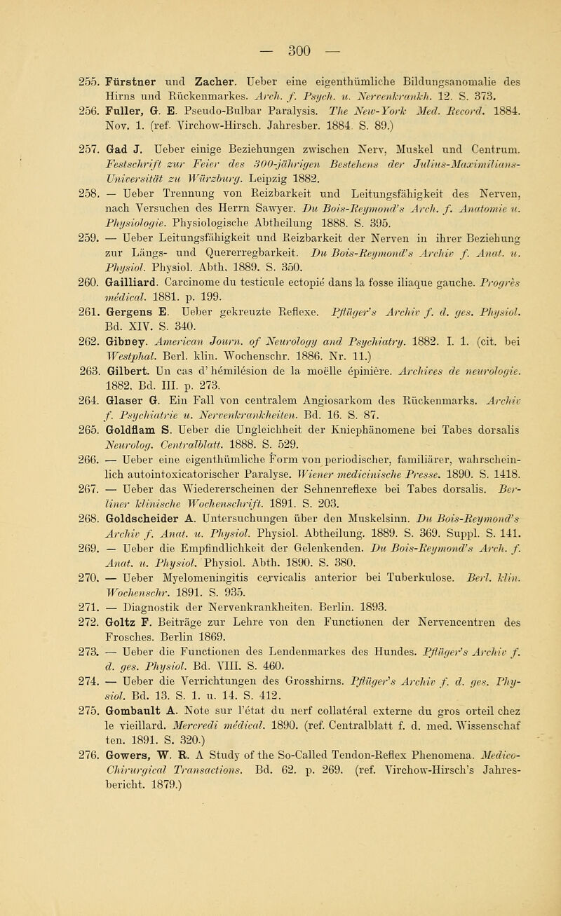 255. Ftirstner und Zacher. Ueber eine eigenthümliche Bilclungsanomalie des Hirns und Rückenmarkes. Arcli. f. Psych, u. Neri-enkrankli. 12. S. 373. 256. Füller, G. E. Pseudo-Bulbar Paralysis. The Neiv-York Med. Becord. 1884. Nov. 1. (ref. Virchow-Hirsch. Jahresber. 1884. S. 89.) 257. Gad J. Ueber einige Beziehungen zwischen Nerv, Muskel und Centrum. Festschrift zur Feiet- des 300-jährigen Bestehens der Julius-Maximilians- Universität zu Würzhurg. Leipzig 1882. 258. — Ueber Trennung von Reizbarkeit und Leitungsfcähigkeit des Nerven, nach Versuchen des Herrn Sawyer. Du Bois-Beymond's Arch. f. Anatomie u. BhysioJogie. Physiologische Abtheilung 1888. S. 395. 259. — Ueber Leitungsfähigkeit und Reizbarkeit der Nerven in ihrer Beziehung zur Längs- und Quererregbarkeit. Du Bois-Beymond's Archiv f. Anat. u. Physiol. Physiol. Abth. 1889. S. 350. 260. Gailliard. Carcinome du testicule ectopie dans la fosse iliaque gauche. Progres mediccd. 1881. p. 199. 261. Gergens E. Ueber gekreuzte Reflexe. Pflilger's Archiv f. d. ges. Physiol. Bd. XIV. S. 340. 262. Gibney. Americcm Journ. of Neurology and Psycliiatry. 1882. I. 1. (cit. bei Westphal. Berl. klin. Wochenschr. 1886. Nr. 11.) 263. Gilbert. Un cas d' hemilesion de la moelle epiniere. Archives de neurologie. 1882. Bd. III. p. 273. 264. Glaser G. Ein Fall von centralem Angiosarkom des Rückenmarks. Archiv f. Psychiatrie u. Nervenkrankheiten. Bd. 16. S. 87. 265. Goldflam S. Ueber die Ungleichheit der Kniephänomene bei Tabes dorsalis Neurolog. CentralhUtt. 1888. S. 529. 266. — Ueber eine eigenthümliche Form von periodischer, familiärer, wahrschein- lich autointoxicatorischer Paralyse. Wiener medicinische Presse. 1890. S. 1418. 267. — Ueber das Wiedererscheinen der Sehnenreflexe bei Tabes dorsalis. Bei'- liner klinische Wochenschrift. 1891. S. 203. 268. Goldscheider A. Untersuchungen über den Muskelsinn. Du Bois-Beymond's Archiv f. Anat. u. Physiol. Physiol. Abtheilung. 1889. S. 369. Suppl. S. 141. 269. — Ueber die Empfindlichkeit der Gelenkenden. Du Bois-Beymond's Arch. f. Anat. u. Physiol. Physiol. Abth. 1890. S. 380. 270. — Ueber Myelomeningitis cejvicalis anterior bei Tuberkulose. Berl. klin. Wochenschr. 1891. S. 935. 271. — Diagnostik der Nervenkrankheiten. Berlin. 1893. 272. Goltz F. Beiträge zur Lehre von den Functionen der Nervencentren des Frosches. Berlin 1869. 273. — Ueber die Functionen des Lendenmarkes des Hundes. Pflilger's Archiv f. d. ges. Physiol. Bd. VIII. S. 460. 274. — Ueber die Verrichtungen des Grosshirns. Pflüger^s Archiv f. d. ges. Phy- siol. Bd. 13. S. 1. u. 14. S. 412. 275. Gombault A. Note sur l'etat du nerf collateral externe du gros orteil chez le vieillard. Mercredi mediccd. 1890. (ref. Centralblatt f. d. med. Wissenschaf ten. 1891. S. 320.) 276. Gowers, W. R. A Study of the So-Called Tendon-Reflex Phenomena. Medico- Chirurgical Transactions. Bd. 62. p. 269. (ref. Virchow-Hirsch's Jahres- bericht. 1879.)