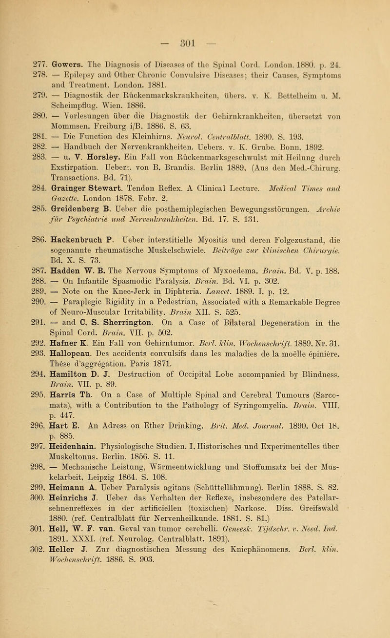- noi — 277. Gowers. The Diagnosis of Diseases of tlie Spinal Cord. I>ondf)n. 1880. p. 24. 278. — Epilepsy aiul Otlior Chronic Convulsive Diseases; their Causes, Symptoms and Treatment. London. 1881. 27i). — Diagnostik der Rückenmarkskrankheiten, übers, v. K. Bettclheim u. M. Scheimpflug. Wien. 1886. 280. — Vorlesungen über die Diagnostik der Gehirnkrankheiten, übersetzt von Mommsen. Freiburg i/B. 1886. S. 63. 281. — Die Function des Kleinhirns. Neurol. Centmlhlaft. 1890. S. 193. 282. — Handbucli der Nervenkrankheiten. Uebers. v. K. Grube. Bonn. 1892. 283. — u. V. Horsley. Ein Fall von Rückenmarksgeschwulst mit Heilung durch Exstirpation. Ueberrj. von B. Brandis. Berlin 1889. (Aus den Med.-Chirurg. Transactions. Bd. 71). 284. Grainger Stewart. Tendon Reflex. A Clinical Lecture. Medical Times and Gazette. London 1878. Febr. 2. 285. Greidenberg B. Ueber die posthemiplegischen Bewegungsstörungen. Archiv für Psychiatrie und Neri-enkrankheiten. Bd. 17. S. 131. 286. Hackenbruch P. üeber interstitielle Myositis imd deren Folgezustand, die sogenannte rheumatische Muskelschwiele. Beitrüge zur klinischen Chirurgie. Bd. X. S. 73. 287. Hadden W. B. The Nervous Symptoms of Myxoedema. Brain. Bd. V. p. 188. 288. — On Infantile Spasmodic Paralysis. Brain. Bd. VI. p. 302. 289. — Note on the Knee-Jerk in Diphteria. Lancet. 1889. I. p. 12. 290. — Paraplegic Rigidity in a Pedestrian, Associated with a Remarkable Degree of Neuro-Muscular Irritability. Brain XII. S. 525. 291. — and C. S. Sherrington. On a Gase of Bilateral Degeneration in the Spinal Cord. Brain. VII. p. 502. 292. Hafner K. Ein Fall von Gehirntumor. Berl. Min. Wochenschrift. 1889. Nr. 31. 293. Hallopeau. Des accidents convulsifs dans les maladies de la moelle epiniere. These d'aggregation. Paris 1871. 294. Hamilton D. J. Destruction of Occipital Lobe accompanied by Blindness. Brain. VII. p. 89. 295. Harris Th. On a Gase of Multiple Spinal and Cerebral Tumours (Sarco- mata), with a Contribution to the Pathology of Syringomyelia. Brain. VIIl. p. 447. 296. Hart E. An Adress on Ether Drinking. Brit. Med. Journal. 1890. Oct 18. p. 885. 297. Heidenhain. Physiologische Stiidien. I. Historisches und Experimentelles über Muskeltonus. Berlin. 1856. S. 11. 298. — Mechanische Leistung, Wärmeentwicklung und Stoffumsatz bei der Mus- kelarbeit, Leipzig 1864. S. 108. 299. Heimann A. Ueber Paralysis agitans (Schüttellähmung). Berlin 1888. S. 82. 300. Heinrichs J. Ueber das Verhalten der Reflexe, insbesondere des Patellar- sehnenreflexes in der artificiellen (toxischen) Narkose. Diss. Greifswald 1880. (ref. Centralblatt für Nervenheilkunde. 1881. S. 81.) 301. Hell, W. F. van. Geval van tumor cerebelli. Geneesl: Tijdschr. v. Xeed. Ind. 1891. XXXI. (ref. Neurolog. Centralblatt. 1891). 302. Heller J. Zur diagnostischen Messung des Kniephänomens. Berl. Min.
