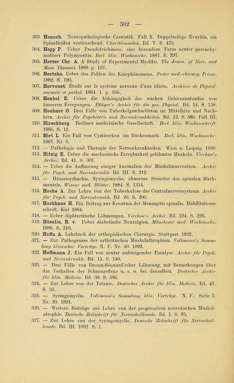 303. Henoch. Neuropathologische Casuistik. Fall X. Doppelseitige Neuritis, ein Spinalleiden vortäuschend. Cltariteannalen. Bd. V. S. 475. 304. Hepp P. Ueber Pseudotrichinose, eine besondere Form acuter parenchy- matöser Polymyositis. Bei'I. Min. Wochenschi-. 1887. S. 297. 305. Herter Chr. A. A Study of Experimental Myelitis. The Joiirn. of Nerv, aiul Ment. Diseases. 1889. p. 197. 306. Hertzka. Ueber das Fehlen des Kniephänomens. Pester med.-chirurg. Presse. 1882. S. 190. 307. Hervouet. Etüde sur le Systeme nerveux d'une idiote. Arcliives de PhysioJ. normaJe et ])atliol. 1884. 1. p. 165. 308. Heubel E. Ueber die Abhängigkeit des wachen Gehirnzustandes von äusseren Erregungen. Pflüger's Archiv für die ges. Pliysiol, Bd. 14. S. 158. 309. Heubner 0. Drei Fälle von Tuberkelgeschwülsten im Mittelhirn und Nach- hirn. Archiv für Psychiatrie und NervenJcrankheiten. Bd. 12. S. 586. Fall III. 310. Hirschberg. Berliner medicinische Gesellschaft. Berl. Min. Wochenschrift. 1886. S. 12. 311. Hirt L Ein Fall von Cysticerken im Rückenmark. Berl. Min. Woclienschr. 1887. Nr. 3. 312. — Pathologie und Therapie der Nervenkrankheiten. Wien u. Leipzig. 1890. 313: Hitzig E. Ueber die mechanische Erregbarkeit gelähmter Muskeln. Virchoir^s Archiv. Bd. 41. S. 301. 314. — Ueber die Auffassung einiger Anomalien der Muskelinnervation. Archiv für Psych, und Nervenkranhh. Bd. III. S. 312. 315. — Hämatorrhachis, Syringomyelie, abnorme Structur des spinalen Mark- mantels. Wiener med. Blätter. 1884. S. 1314. 316. Hoche A. Zur Lehre von der Tuberkulose des Centralnervensystems. Archiv für Psych, und Nervenhrankh. Bd 20. S, 200. 317. Hochhaus H. Ein Beitrag zur Kenntnis der Meningitis spinalis. Habilitations- schrift. Kiel 1884. 318. — Ueber diphteritische Lähmungen. Virchow''s Archiv. Bd. 124. S, 226. 319. Hössliu, E,. v. Ueber diabetische Neuralgien. Münchener med. WochenscJtr. 1888. S. 210. 320. Hoffa A. Lehrbuch der orthopädischen Chirurgie. Stuttgart 1892. 321. — Zur Pathogenese der arthritischen Muskelathrophien. YoR-mann's Samm- lung Minischer Vorträge. N. F. Nr. 50. 1892. 322. Hoffmann J. Ein Fall von acuter aufsteigender Paralyse. Archiv für Psych, und NervenhranMi. Bd. 15. S. 140. 323. — Drei Fälle von Brown-Sequard'scher Lähmung, mit Bemerkungen über das Verhalten der Sehnenreflexe u. s. w. bei denselben. Deutsches Archiv für Min. Medicin. Bd. 38. S. 586. 324. — Zur Lehre von der Tetanie. Deutsches Archiv für Mi)i. Medicin. Bd. 43. S. 53. 325. — Syringomyelie. VoR-mann^s Sammlung Min. Vorträge. N. F. Serie I. Nr. 20. 1891. 326. — Weitere Beiträge zur Lehre von der progressiven neurotischen Muskel- atrophie. Deutsche Zeitschrift für Nervenheilhunde. Bd. I. S. 95. 327. — Zur Lehre von der Syringomyelie. Deutsche Zeitschrift für Nerveuheil- huncle. Bd. III. 1892. S. 1.