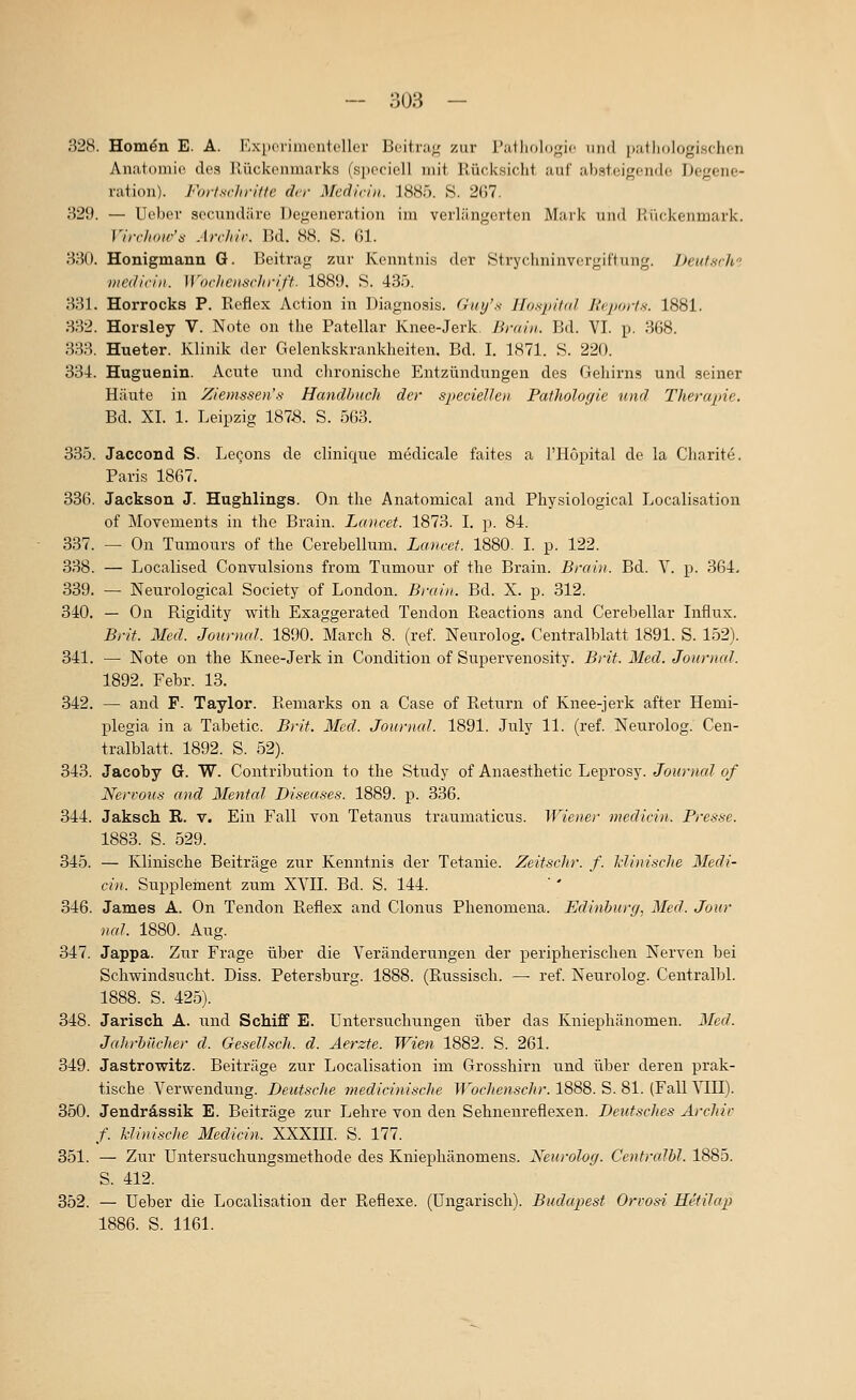 328. Hom^n E. A. IvxiK'riinontcllor Beitrug; zur rutholo^^Mc iiinl patlinlogisclicii Anatomie des llückenmarks (speciell mit, Rücksiclit auf ahstcif^ciidc Degene- ration). Fort .schritte der Mcdicin. 1885. S. 207. 329. — Ucbev secundäre Degeneration im verlängerten Mai'k und l^'ukenmark. Virchoir'^ ArcJrir. Bd. 88. S. 61. 330. Honigmann G. Beitrag zur Kenntnis der Strychninvorgiftung. JJeittsrh- viediviii. Woclienschriff. 1889. S. 435. 331. Horrocks P. Reflex Action in Diagnosis. Guy's Ifospitid Jirjxtrtx. 1881. 332. Horsley V. Note on the Patellar Knee-Jerk, Brain. Bd. VI. p. 368. 333. Hueter. Klinik der Gelenkskrankheiten. Bd. I. 1871. S. 220. 334. Huguenin. Acute und clironische Entzündungen des Gehirns und seiner Häute in Zieinssen's Handbuch der specielhn Pathologie und Therapie. Bd. XL 1. Leipzig 187S. S. 563. 335. Jaccond S. Lecjons de clinique medicale faites a l'Höpital de la Charite. Paris 1867. 336. Jackson J. Hughlings. On the Anatomical and Physiological Localisation of Movements in the Brain. Lancet. 1873. L p. 84. 337. — On Tumours of the Cerebellum. Laneet. 1880. I. p. 122. 338. — Localised Convulsions from Tumour of the Brain. Brain. Bd. V. p. 364. 339. — Neurological Society of London. Brain. Bd. X. p. 312. 340. — On Rigidity with Exaggerated Tendon Reactions and Cerebellar Liflux. Brit. Med. Journal 1890. March 8. (ref. Neurolog. Centralblatt 1891. S. 152). 341. — Note on the Knee-Jerk in Condition of Supervenosity. Brit. Med. Journal. 1892. Febr. 13. 342. — and P. Taylor. Remarks on a Gase of Return of Knee-jerk after Hemi- plegia in a Tabetic. Brif. Med. Journal. 1891. July 11. (ref. Neurolog. Cen- tralblatt. 1892. S. 52). 343. Jacoby G. W. Contribution to the Study of Anaesthetic Leprosy. Journal of Nervous and Mental Diseases. 1889. p. 336. 344. Jaksch R. v. Ein Fall von Tetanus traumaticus. Wiener medicin. Presse. 1883. S. 529. 345. — Klinische Beiträge zur Kenntnis der Tetanie. Zeitschr. f. Idinische Medi- cin. Supplement zum XVII. Bd. S. 144. 346. James A. On Tendon Reflex and Clonus Phenomena. Edinburg, Med. Jour nal. 1880. Aug. 347. Jappa. Zur Frage über die Veränderungen der peripherischen Nerven bei Schwindsucht. Diss. Petersburg. 1888. (Russisch. — ref. Neurolog. Centralbl. 1888. S. 425). 348. Jarisch A. und Schiff E. Untersuchungen über das Kniephänomen. Med. Jahrbücher d. Gesellsch. d. Aerzte. Wien 1882. S. 261. 349. Jastrowitz. Beiträge zur Localisation im Grosshirn und über deren prak- tische Verwendung. Deutsche medicinisclie Wochenschr. 1888. S. 81. (Fall VIII). 350. Jendrässik E. Beiträge zur Lehre von den Sehnenreflexen. Deutsches Archiv f. Minische Medicin. XXXIII. S. 177. 351. — Z\u Untersuchungsmethode des Kniephänomens. Neurolog. Centralbl. 1885. S. 412. 352. — Ueber die Localisation der Reflexe. (Ungarisch). Budapest Orvos-i Uetilap 1886. S. 1161.