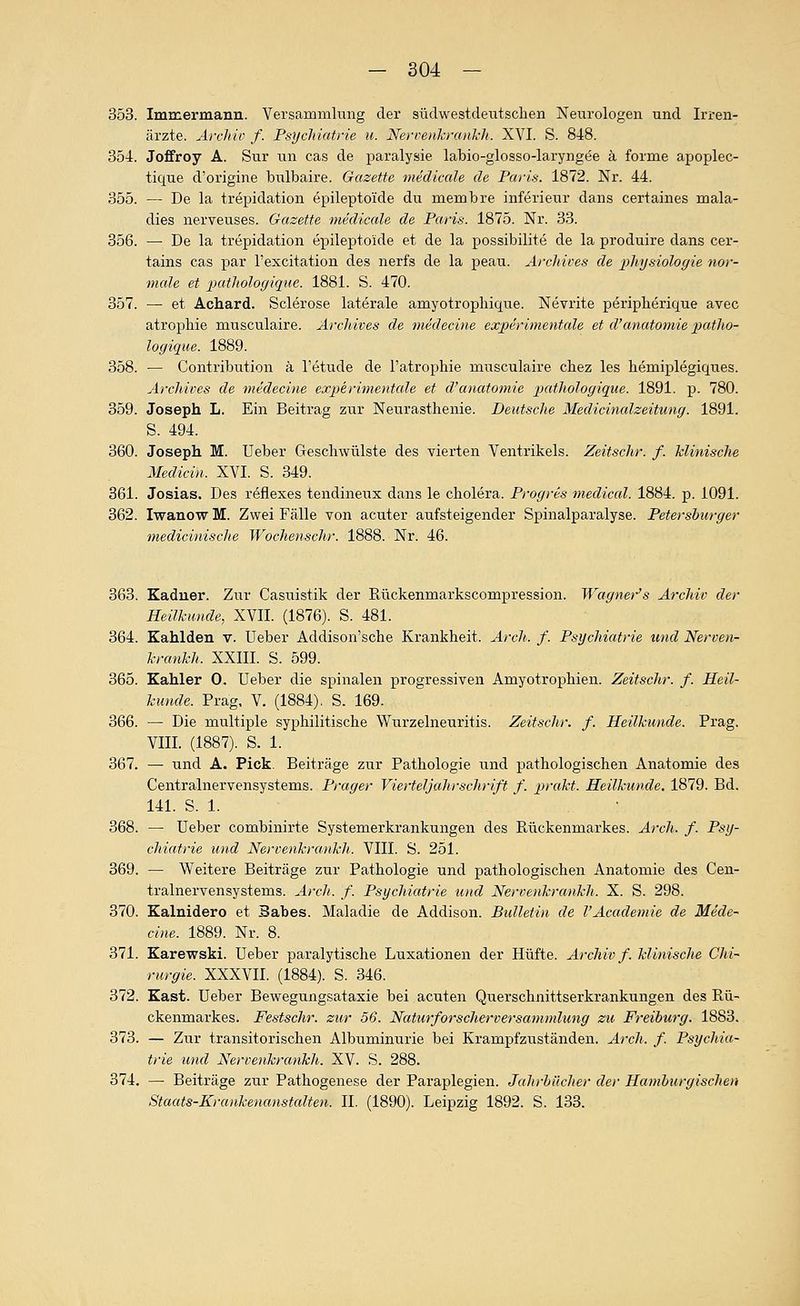 353. Immermann. Versammlung der südwestdetitschen Neurologen und Irren- ärzte. Archiv f. Psychiatrie u. Nervenkrankh. XVI. S. 848. 354. Joffroy A. Sur un cas de paralysie labio-glosso-laryngöe k forme apoplec- tique d'origine biilbaire. Gazette inedicale de Paris. 1872. Nr. 44. 355. — De la trepidation epileptoide du membre inferieur dans certaines mala- dies nerveuses. Gazette meclicale de Paris. 1875. Nr. 33. 356. — De la trepidation epileptoide et de la possibilite de la produire dans cer- tains cas par l'excitation des nerfs de la peau. Archives de physiologie nor- male et patltoloyiqiie. 1881. S. 470. 357. — et Achard. Sclerose laterale amyotropliique. Nevrite peripherique avec atrophie musculaire. Archives de medecine experimentcde et d'anatomie 2)atho- logique. 1889. 358. — Contribution ä l'etude de l'atrophie musculaire chez les hemiplegiques. Archives de medecine experimentale et d'anatomie -pathologique. 1891. j). 780. 359. Joseph L. Ein Beitrag zur Neurasthenie. Deutsche Medicinalzeitung. 1891. S. 494. 360. Joseph M. Ueber Geschwülste des vierten Ventrikels. Zeitschr. f. klinische Medicin. XVI. S. 349. 361. Josias. Des r^flexes tendineux dans le cholera. Proyres medical. 1884. p. 1091. 362. Iwanow M. Zwei Fälle von acuter aufsteigender Spinalparalyse. Petersburger medicinische Wochenschr. 1888. Nr. 46. 363. Kaduer. Zur Casuistik der Rückenmarkscompression. Wagner's Archiv der Heilkunde, XVII. (1876). S. 481. 364. Kahlden v. Ueber Addison'sche Krankheit. Arch. f. Psychiatrie und Nerven- krankh. XXIII. S. 599. 365. Kahler 0. Ueber die spinalen progressiven Amyotrophien. Zeitsclir. f. Heil- kunde. Prag, V. (1884). S. 169. 366. — Die multiple syphilitische Wurzelneuritis. Zeitschr. f. Heilkunde. Prag. VIII. (1887). S. 1. 367. — und A. Pick. Beiträge zur Pathologie und pathologischen Anatomie des Centralnervensystems. Prager Vierteljahrschrift f. prakt. Heilkiwde. 1879. Bd. 141. S. 1. 368. — Ueber combinirte Systemerkrankungen des Rückenmarkes. ArcJi. f. Psy- chiatrie und Nervenkrankh. VIII. S. 251. 369. — Weitere Beiträge zur Pathologie und pathologischen Anatomie des Cen- tralnervensystems. Arch. f. Psychiatrie und Nervenkrankh. X. S. 298. 370. Kalnidero et Babes. Maladie de Addison. Bulletin de l'Academie de Mede- cine. 1889. Nr. 8. 371. Karewski. Ueber paralytische Luxationen der Hüfte. Archiv f. klinische Chi- rurgie. XXXVII. (1884). S. 346. 372. Zast. Ueber Bewegungsataxie bei acuten Querschnittserkrankungen des Rü- ckenmarkes. Festschr. zur 56. Naturforscherversammlung zu Freiburg. 1883. 373. — Zur transitorischen Albuminurie bei Krampfzuständen. Arch. f. Psychia- trie und Nervenkrankh. XV. S. 288. 374. — Beiträge zur Pathogenese der Paraplegien. Jahrbücher de)- Hamburgischen Staats-Krankenanstcdten. II. (1890). Leipzig 1892. S. 133.