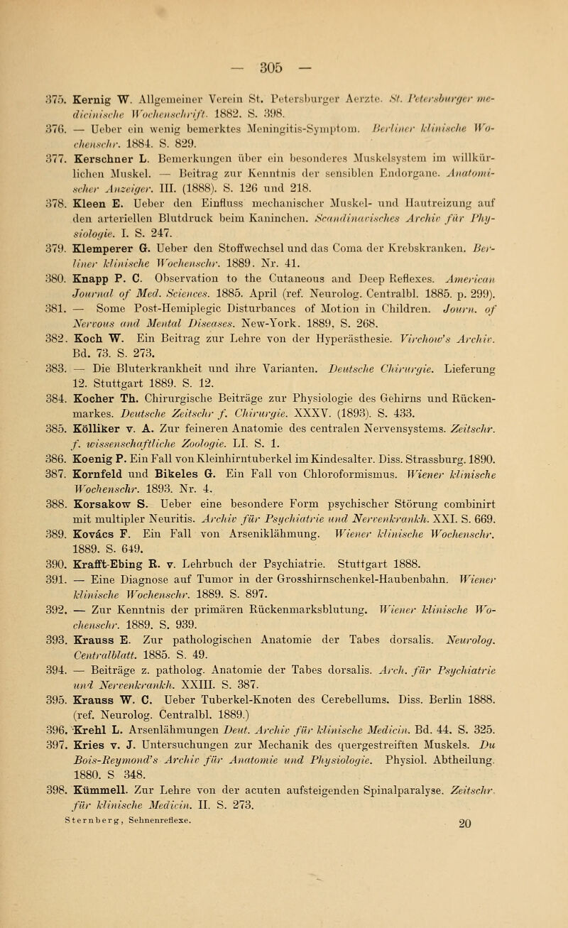 375. Kernig W. AUgcmeinor Verein St. reter.sl)uvgcr Aerzto. Sf. I'elcr.s/jiirf/cr me- diviui.^rhe Wocheim-hriff. 1882. S. 398. 376. — Ueber ein wenig bemerktes Meningitis-Symptom. Berliner klüilnchc \Vo- vhctm-ln: 1884. S. 829. 377. Kerschner L. Bemerkungen über ein besonderes Muskelsystem im willkür- lichen ^luskel. — Beitrag zur Kenntnis der sensiblen Endorgiuic. Aitutouii- scher Anzeiger. III. (1888). S. 126 und 218. 378. Kleen E. Ueber den Einfluss mechanischer Muskel- und Hautreizung auf den arteriellen Blutdruck beim Kaninchen. Scandinafisrhes Archiv für Phy- siologie. I. S. 247. 379. Klemperer G. Ueber den Stoffwechsel und das Coma der Krebskranken. Ber- niter klinische Wochenschr. 1889. Nr. 41. 380. Knapp P. C. Observation to the Cutaneous and Deep Reflexes. American Journal of Med. Sciences. 1885. April (ref. Neurolog. Centralbl. 1885. p. 299). 381. — Some Post-Hemiplegic Disturbances of Motion in Children. Journ. of Nervous and Mental Diseases. New-York. 1889, S. 268. 382. Koch W. Ein Beitrag zur Lehre von der Hyperästhesie. Virchoiv's Archiv. Bd. 73. S. 273. 383. — Die Bluterkrankheit und ihre Varianten. Deutsche Cliirurgie. Lieferung 12. Stuttgart 1889. S. 12. 384. Kocher Th. Chirurgische Beiträge zur Physiologie des Gehirns und Rücken- markes. Deutsche Zeitschr f. Chirurgie. XXXV. (1893). S. 433. 385. Kölliker v. A. Zur feineren Anatomie des centralen Nervensystems. Zeitschr. f. wissenschaftliclie Zoologie. LI. S. 1. 386. Koenig P. Ein Fall von Kleinhirntubevkel im Kindesalter. Diss. Strassburg. 1890. 387. Kornfeld und Bikeles G. Ein Fall von Chloroformismus. Wiener klinische Wochenschr. 1893. Nr. 4. 388. Korsakow S. Ueber eine besondere Form psychischer Störung combinirt mit multipler Neuritis. Arcltiv für Psychiatrie und Nervenkrankh. XXI. S. 669. 389. Koväcs F. Ein Fall von Arseniklähmung. Wiener klinische Wocitenschr. 1889. S. 649. 390. Krafft-Ebing R. v. Lehrbuch der Psychiatrie. Stuttgart 1888. 391. — Eine Diagnose auf Tumor in der Grosshirnschenkel-Haubenbahn. Wiener klinische Wochenschr. 1889. S. 897. 392. — Zur Kenntnis der primären Rückenmarksblutung. JViener klinische Wo- chenschr. 1889. S. 939. 393. Krauss E. Zur pathologischen Anatomie der Tabes dorsalis. Neurolog. Centralblatt. 1885. S. 49. 394. — Beiträge z. patholog. Anatomie der Tabes dorsalis. Arch. für Psychiatrie und Nervenkrankh. XXIII. S. 387. 395. Krauss W. C. Ueber Tuberkel-Knoten des Cerebellums. Diss. Berlin 1888. (ref. Neurolog. Centralbl. 1889.) 396. Krehl L. Arsenlähmungen Deut. Archiv für klinische Medicin. Bd. 44. S. 325. 397. Kries v. J. Untersuchungen zur Mechanik des quergestreiften Muskels. Du Bois-Reymond's Archiv für Anatomie und Physiologie. Physiol. Abtheilung. 1880. S 348. 398. Kümmell. Zur Lehre von der acuten aufsteigenden Spinalparalyse. Zeitschr. für klinische Medicin. IL S. 273. Sternberg, Sehnenretlese. gr\