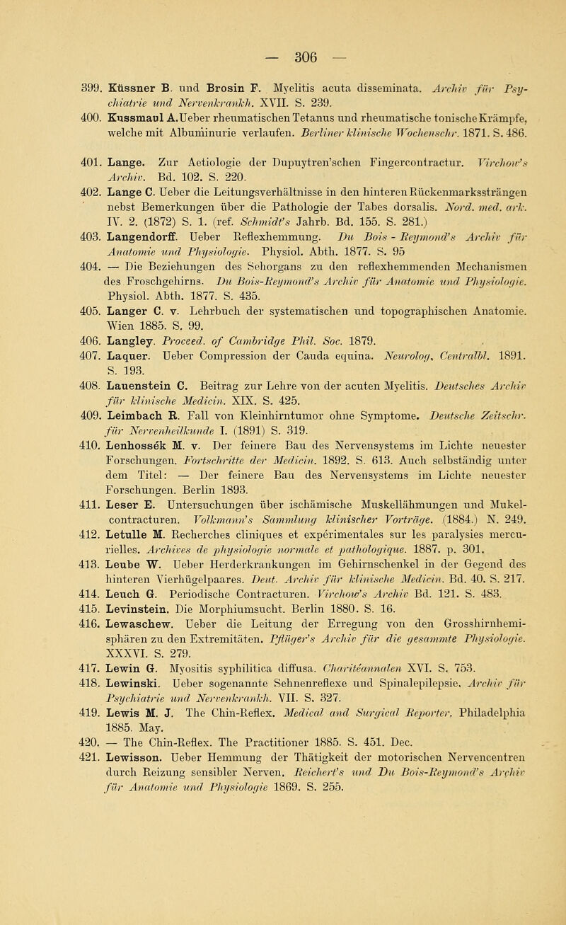 399. Klissner B. und Brosin F. Myelitis acuta disseminata. Arcltiv für Psy- chiatrie und Nervenlcranlch. XVII. S. 2.39. 400. Kussmaul A.Ueber rheumatischen Tetanus und rheumatische tonische Krämpfe, welche mit Albuminurie verlaufen. Berline)-Mimsche WochenscJir. lS71.S.iS6. 401. Lange. Zur Aetiologie der Dupuytren'schen Fingercontractur. Virchoic's Archiv. Bd. 102. S. 220. 402. Lange C. Ueber die Leitungsverhältnisse in den hinteren Eückenmarkssträngen nebst Bemerkungen über die Pathologie der Tabes dorsalis. Nord. med. orh. IV. 2. (1872) S. 1. (ref. Schmidt's Jahrb. Bd. 155. S. 281.) 403. Langendorff. üeber Reflexhemmung. Du Bois - Reymond's Archiv für Anatomie und Physiologie. Physiol. Abth. 1877. S. 95 404. — Die Beziehungen des Sehorgans zu den reflexhemmenden Mechanismen des Froschgehirns. Du Bois-Eet/mond's Archiv für Anatomie imd PJiysioJoyie. Physiol. Abth. 1877. S. 435. 405. Langer C. v. Lehrbuch der systematischen und topographischen Anatomie. Wien 1885. S. 99. 406. Langley. Proceed. of Cambridge Phil. Soc. 1879. 407. Laquer. Ueber Compression der Cauda equina. Neurolog, Centralbl. 1891. S. 193. 408. Lauenstein C. Beitrag zur Lehre von der acuten Myelitis. Deutsches Archiv für Minische Medicin. XIX. S. 425. 409. Leimbach R. Fall von Kleinhirntumor ohne Symptome. Deutsche Zeit sehr, für Nervenheilkunde I. (1891) S. 319. 410. Lenhossek M. v. Der feinere Bau des Nervensystems im Lichte neuester Forschungen. Fortscltritte der Medicin. 1892. S. 613. Auch selbständig unter dem Titel: — Der feinere Bau des Nervensystems im Lichte neuester Forschungen. Berlin 1893. 411. Leser E. Untersuchungen über ischämische Muskellähmungen und Mukel- contracturen. Volkmann's Sammlimg klinischer Vorträge. (1884.) N. 249. 412. LetuUe M. Recherches cliniques et experimentales sur leg paralysies mercu- rielles. Archives de ^Physiologie normale et pathologique. 1887. p. 301, 413. Leube W. Ueber Herderkrankungen im Gehirnschenkel in der Gegend des hinteren Vierhügelpaares. Deut- Archiv für klinische Medicin. Bd. 40. S. 217. 414. Leuch. G. Periodische Contracturen. Virchow's Archiv Bd. 121, S. 483. 415. Levinstein. Die Morphiumsiicht. Berlin 1880. S. 16. 416. Lewaschew. Ueber die Leitung der Erregung von den Grosshirnhemi- sphären zu den Extremitäten. Pflüger's Archiv für die gesammte Physiologie. XXXVI. S. 279. 417. Levrin G. Myositis syphilitica diffusa. Charitecmnalen XVI. S. 753. 418. Lewinski. Ueber sogenannte Sehnenreflexe iind Spinalepilepsie. Archiv für Psychiatrie und Nervenkrankh. VII. S, 327. 419. Lewis M. J. The Chin-Reflex. Mediccd and Surgical Beporter, Philadelphia 1885. May, 420. — The Chin-Reflex. The Practitioner 1885. S. 451. Dec. 421. Lewisson. Ueber Hemmung der Thätigkeit der motorischen Nervencentren durch Reizung sensibler Nerven. Beichert's und Du Bois-Reymond's Archiv für Anat07nie und PJiysiologie 1869. S. 255.