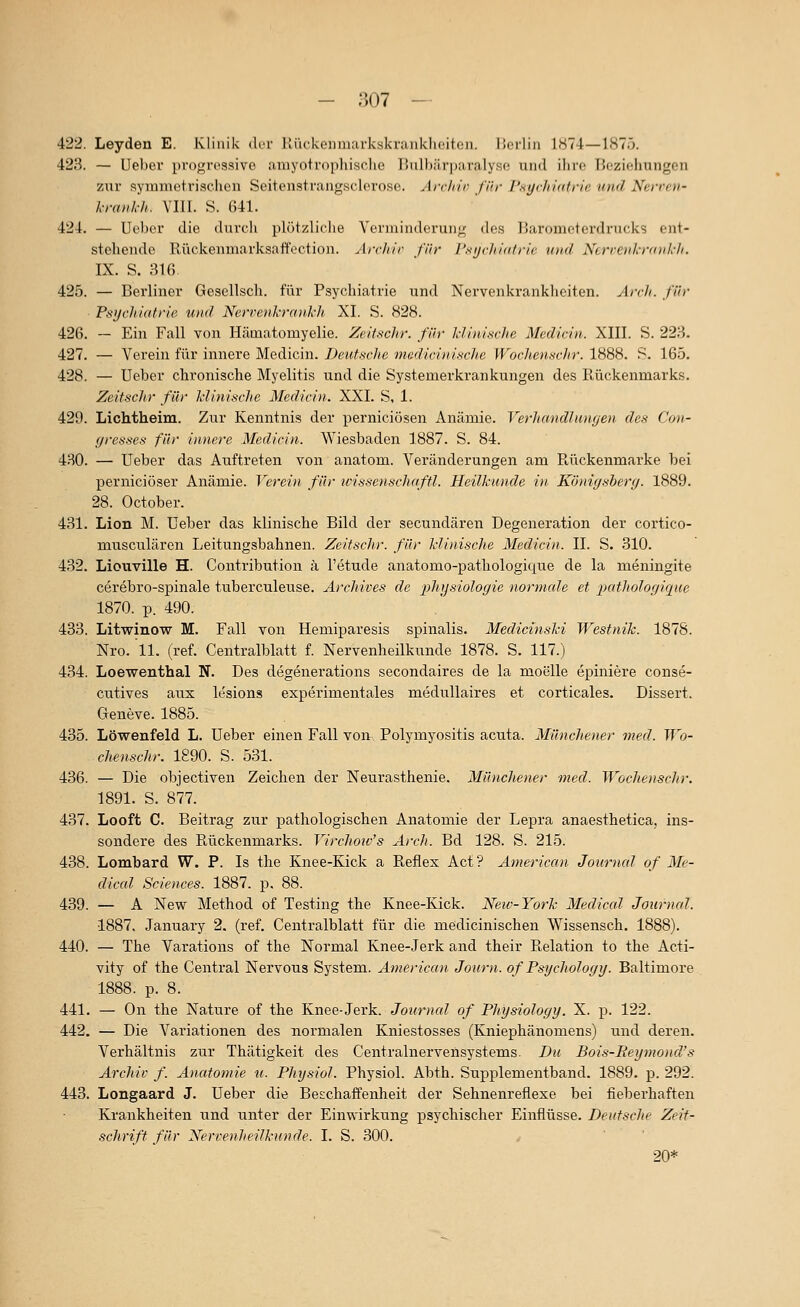 422. Leyden E. Klinik dor HiickenuKH-kskraukliciten. IJorlin 1H74—187ö. 423. — Ueber i)rogre3sive amyotrophisclie Bulbärparalyse und ilire Beziehungen zur symmetrischen Seitenstrangsclero.se. Archii^ für J'.syrJiidfrie und Nerreu- Wmih-h. Vlir. S. 041. 424. — Uc'her die durch plötzliche Verminderung des Barometerdrucks ent- stehende Rückenmarksaffoction. Ärcliir für I'sycltidtrie u)ul Ncrrevh-iynikh. IX. S. 316. 425. — Berliner Gesellsch. für Psychiatrie und Nervenkrankheiten. ArcJi. ßh' Fsychiatrie und Nervenkrankh XL S. 828. 426. ~ Ein Fall von Hämatomyelie. ZeifscJir. fiiv klinische Median. XIII. S. 228. 427. — Verein für innere Medicin. Deutsclte nieäicinische Wochenschr. 1888. S. 16.5. 428. — Ueber chronische Myelitis und die Systemerkrankungen des lUickenmarks. ZeitscJir für klinische Medicin. XXI. S, 1. 429. Lichtheim. Zur Kenntnis der perniciösen Anämie. VerhandhDujen des Con- ffresses für innere Medicin. Wiesbaden 1887. S. 84. 480. — Ueber das Auftreten von anatom. Veränderungen am Rückenmarke bei perniciöser Anämie. Verei)i für icissenschaftl. Heilkunde in Kö)iigsherg. 1889. 28. October. 431. Lion M. Ueber das klinische Bild der secundären Degeneration der cortico- niusculären Leitungsbahnen. ZeitscJir. für klinische Medicin. IL S. 310. 432. Liouville H. Contribution ä l'etude anatomo-pathologic^ue de la meningite cerebro-spinale tuberculeuse. Archives de 2)hijsiologie normale et pathologique 1870. p. 490. 433. Litwinow M. Fall von Hemiparesis spinalis. Medicinski Westnik. 1878. Nro. 11. (ref. Centralblatt f. Nervenheilkunde 1878. S. 117.) 434. Loewenthal N. Des degenerations secondaires de la moelle epiniere conse- cutives aux lesions experimentales medullaires et corticales. Dissert. Geneve. 1885. 435. Löwenfeld L. Ueber einen Fall von Polymyositis acuta. Münchener med. Wo- chenschr. 1890. S. 531. 436. — Die objectiven Zeichen der Neurasthenie. Münchener med. Wochenschr. 1891. S. 877. 437. Looft C. Beitrag zur pathologischen Anatomie der Lepra anaesthetica, ins- sondere des Rückenmarks. Virchoic's Arch. Bd 128. S. 215. 438. Lombard W. P. Is the Knee-Kick a Reflex Act? American Jonrnal of Mc- dical Sciences. 1887. p. 88. 439. — A New Method of Testing the Knee-Kick. Neiv-York Mediccd Journal. 1887, January 2. (ref. Centralblatt für die medicinischen Wissensch. 1888). 440. — The Varations of the Normal Knee-Jerk and their Relation to the Acti- vity of the Central Nei'vous System. American Journ. of Psychologij. Baltimore 1888. p. 8. 441. — On the Nature of the Knee-Jerk. Journcd of Physiology. X. p. 122. 442. — Die Variationen des normalen Kniestosses (Kniephänomens) und deren. Verhältnis zur Thätigkeit des Centralnervensystems. Du Bois-Reymond's Archiv f. Anatomie u. Physiol. Physiol. Abth. Supplementband. 1889. p. 292. 443. Longaard J. Ueber die Beschaffenheit der Sehnenreflexe bei fieberhaften Krankheiten und unter der Einwirkung psychischer Einflüsse. Deutsche Zeit- schrift für Nervenheilkunde. I. S. 300. 20*