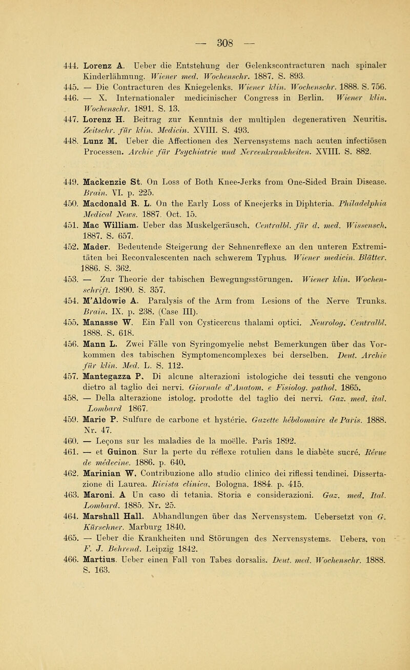 444. Lorenz A. Ueber die Entstehung der Gelenkscontracturen nach spinaler Kinderlähmung. Wiener med. WocJienschr. 1887. S. 893. 445. — Die Contracturen des Kniegelenks. Wiener Min. WocJienschr. 1888. S. 756. 446. — X. Internationaler medicinischer Congress in Berlin. Wiener Min. WochenscJtr. 1891. S. 13. 447. Lorenz H. Beitrag zur Kenntnis der multiplen degenerativen Neuritis. Zeitschr. für Min. Medicin. XVIII. S. 493. 448. Lunz M. Ueber die Affectionen des Nervensystems nach acuten infectiösen Processen. Archiv für Psychiatrie und Nervenkrankheiten. XVIII. S. 882. 449. Mackenzie St. On Loss of Both Knee-Jerks from One-Sided Brain Disease. Brain. VI. p. 225. 450. Macdonald R. L. On the Early Loss of Kneejerks in Diphteria. Philadelxihia Medical News. 1887. Oct. 15. 451. Mac William. Ueber das Muskelgeräusch. Centralbl. für d. med. Wissensch. 1887. S. 657. 452. Mader. Bedeutende Steigerung der Sehnenreflexe an den unteren Extremi- täten bei Reconvalescenten nach schwerem Typhus. Wiener medicin. Blätter. 1886. S. 362. 453. — Zur Theorie der tabischen Bewegungsstörungen. Wiener Min. Wochen- schrift. 1890. S. 357. 454. M'Aldowie A. Paralysis of the Arm from Lesions of the Nerve Trunks. Brain. IX. p. 238. (Gase III). 455. Manasse W. Ein Fall von Cysticercus thalami optici. Neurolog. Centralbl. 1888. S. 618. 456. Mann L. Zwei Fälle von Syringomyelie nebst Bemerkungen über das Vor- kommen des tabischen Symptomencomplexes bei derselben. Deut. Archiv für Min. Med. L. S. 112. 457. Mantegazza P. Di alcune alterazioni istologiche dei tessuti che vengono dietro al taglio dei nervi. Giorncde d'Anatom, e Fisiolog. pathol. 1865. 458. — Della alterazione istolog. prodotte dei taglio dei nervi. Gaz. med. ital. Lombard 1867. 459. Marie P. Sulfure de carbone et hysterie. Gazette hebdomaire de Paris. 1888. Nr. 47. 460. — Le(jons sur les maladies de la moelle. Paris 1892. 461. — et Guinon. Sur la perte du reflexe rotulien dans le diabete sucre. Bevue de medecine. 1886. p. 640. 462. Marinian W, Contribuzione alle studio clinico dei riflessi tendinei. Disserta- zione di Laurea. Rivista clinica, Bologna. 1884. p. 4'15. 463. Maroni. A Un caso di tetania. Storia e considerazioni. Gaz. med. Ital. Lombard. 1885. Nr. 25. 464. Marshall Hall. Abhandlungen über das Nervensystem. Uebersetzt von G. Kürschner. Marburg 1840. 465. — Ueber die Krankheiten und Störungen des Nervensystems. Uebers. von F. J. Behrend. Leipzig 1842. 466. Martins. Ueber einen Fall von Tabes dorsalis. Deiit. med. Wochenschr. 1888. S. 163.