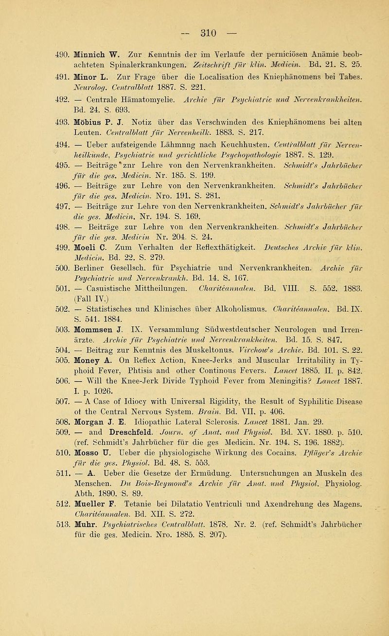 490. Minnich W. Zur Kenntnis der im Verlaufe der perniciösen Anämie beob- achteten Spinalerkrankungen. Zeitschrift für Min. Medicin. Bd. 21. S. 25. 491. Minor L. Zur Frage über die Localisation des Kniephänomens bei Tabes. Neurolog. Centralblatt 1887. S. 221. 492. — Centrale Hämatomyelie. Archiv für Psychiatrie und Nerrenkrankheiteti. Bd. 24. S. 693. 493. Möbius P. J. Notiz über das Verschwinden des Kniephänomens bei alten Leuten. Centralblatt für Nervenheilk. 1883. S. 217. 494. — Ueber aufsteigende Lähmung nach Keuchhusten. Centralblatt für Nerven- heilkunde, Psychiatrie und gerichtliche Psijchopathologie 1887. S. 129. 495. — Beiträge * zur Lehre von den Nervenkrankheiten. Schmidt's Jahrbücher für die ges. Medicin. Nr. 185. S. 199. 496. — Beiträge zur Lehre von den Nervenkrankheiten. Schmidfs Jahrbücher für die ges. Medicin. Nro. 191. S. 281. 497. — Beiträge zur Lehre von den Nervenkrankheiten. Schmidt's Jahrbücher für die ges. Medicin, Nr. 194. S. 169. 498. — Beiträge zur Lehre von den Nervenkrankheiten. Schmidt's Jahrbücher für die ges. Medicin Nr. 204. S. 24. 499. Moeli C. Zum Verhalten der Reflexthätigkeit. Deutsches Archiv für klin. Medicin. Bd. 22. S. 279. 500. Berliner Gesellsch. für Psychiatrie und Nervenkrankheiten. Archiv für Psychiatrie und NervenkrankJi. Bd. 14. S. 167. 501. — Casuistische Mittheilungen. Chariteanncden. Bd. VIII. S. 552. 1883. (Fall IV.) 502. — Statistisches und Klinisches über Alkoholismus. Chariteannaleti. Bd. IX. S. 541. 1884. 503. Mommsen J. IX. Versammlung Südwestdeutscher Neurologen und Irren- ärzte. Archiv für Psychiatrie und Nervenkrankheiten. Bd. 15. S. 847. 504. — Beitrag zur Kenntnis des Muskeltonus. Virchow's Archiv. Bd. 101. S. 22. 505. Money A. On Pieflex Action, Knee-Jerks and Muscular Irritability in Ty- phoid Fever, Phtisis and other Continous Fevers. Lancet 1885. IL p. 842. 506. — Will the Knee-Jerk Divide Typhoid Fever from Meningitis? Lancet 1887. I. p. 1026. 507. — A Gase of Idiocy with Universal Rigidity, the Result of Syphilitic Disease ot the Central Nervous System. Brain. Bd. VII, p. 406. 508. Morgan J. E. Idiopathic Lateral Sclerosis. Lancet 1881. Jan. 29. 509. — and Dreschfeld. Journ. of Anat. and Physiol. Bd. XV. 1880. p. 510. (ref. Schmidt's Jahrbücher für die ges Medicin. Nr. 194. S. 196. 1882). 510. Mosso U. Ueber die physiologische Wirkung des Cocains. Pflüger's Archiv für die ges. Physiol. Bd. 48. S. 553. 511. — A. Ueber die Gesetze der Ermüdung. UntersiTchungen an Muskeln des Menschen. Du Bois-Eeymond's Archiv für Anat. und Physiol. Physiolog. Abth. 1890. S. 89. 512. Mueller F. Tetanie bei Dilatatio Ventriculi und Axendrehung des Magens. CJiariteannalen. Bd. XII. S. 272. 513. Muhr. PsychiatriscJies Centrcdblatt. 1878. Nr. 2. (ref. Schmidt's Jahrbücher für die ges. Medicin. Nro. 1885. S. 207).
