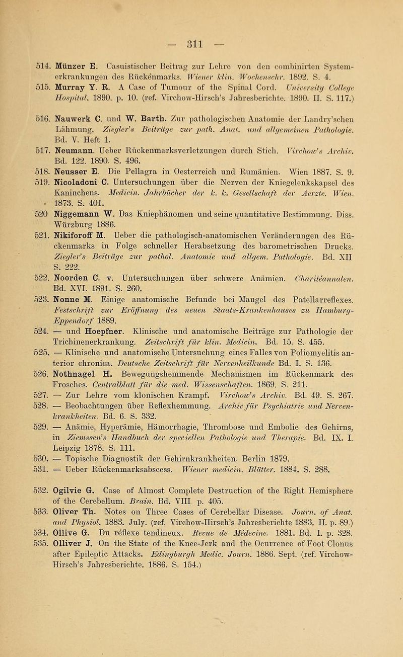 514. Münzer E. Casuistischrr 15citi';i<^ zur Lclirc von den cnnihinirlcii Sy.slem- ovkriinkungon ilcs lliickenmavks. Wiener klin. Worhc.usrlti-. 18ii2. S. 4. 515. Murray Y. R. A Gase of Tumour of the Spinal Cor«!. rnircrKity ColUfja Hospital. 1S90. p. 10. (rcf. ViiT.liow-IIirscli's .lahresberirlitc lSi)ü. II. S. 117.) 516. Nauwerk C. und W. Barth. Zur i)athologiscl>cn Anat(»mi(3 der I/andry'schen Lälimung. Zicff/er'.s Bciträijc. zur path. Anat. und uUfjemeinan Pathologie. Bd. V. Heft 1. 517. Neumann. Ueber Rückenmarksverletzungen durch Sticli. Virchoa-'s Archiv. Bd. 122. 1890. S. 496. 518. Neusser E. Die Pellagra in Oesterreich und Rumänien. Wien 1887. S. 9. 519. Nicoladoni C. Untersuchungen über die Nerven der Kniegelenkskap.sel des Kaninchens. MecUcin. Jahrbücher der k. k. Gesellschaft der Aerzte. Wien. • 1873. S. 401. 520 Niggemann W. Das Kniephänomen und seine quantitative Bestimmung. Diss. Würzburg 1886. 521. Nikiforoff M. Ueber die pathologisch-anatomischen Veränderungen des Rü- ckenmarks in Folge schneller Herabsetzung des barometrischen Drucks. Ziegler's Beiträge zur pathol. Anatomie und allgem. Pathologie. Bd. XII S. 222. 522. Noorden C. v. Untersuchungen über schwere Anämien. Chariteannalen. Bd. XVI. 1891. S. 260. 523. Nonne M. Einige anatomische Befunde bei Mangel des Patellarreflexes. Festschrift zur Eröffnung des neuen Staats-Krankenliauses zu Hamburg- Eppendorf 1889. 524. — und Hoepfner. Klinische und anatomische Beiträge zur Pathologie der Trichinenerkrankung. Zeitschrift für Min. Medicin. Bd. 15. S. 455. 525. —Klinische und anatomische Untersuchung eines Falles von Poliomyelitis an- terior chronica. Deutsche Zeitschrift für Nervenheilkunde Bd. I. S. 136. 526. Nothnagel H. Bewegungshemmende Mechanismen im Rückenmark des Frosches. Centralblatt für die med. Wissenschaften. 1869. S. 211. 527. — Zur Lehre vom klonischen Krampf. Virchow's Archiv. Bd. 49. S. 267. 528. — Beobachtungen über Refiexhemmung. Archiv für Psycliiatrie und Nerven- kranklieiten. Bd. 6. S. 832. 529. — Anämie, Hyperämie, Hämorrhagie, Thrombose und Embolie des Gehirns, in Ziemssen's Handbuch der speciellen Pathologie und Therapie. Bd. IX. I. Leipzig 1878. S. 111. 530. — Topische Diagnostik der Gehirnkrankheiten. Berlin 1879. 531. — Ueber Rückenmarksabscess. Wiener medicin. Blätter. 1884. S. 288. 532. Ogilvie G. Gase of Almost Complete Destruction of the Right Hemisphere of the Gerebellum. Brain. Bd. VIII p. 405. 533. Oliver Th. Notes on Three Gases of Gerebellar Disease. Journ. of Anat. and Pliysiol. 1883. July. (ref. Virchow-Hirsch's Jahresberichte 1883. IL p. 89.) 534. Ollive G. Du reflexe tendineux. Bevue de Medecine. 1881. Bd. I. p. 328. 535. Olliver J. On the State of the Knee-Jerk and the Ocurrence of Foot Clonus after Epileptic Attacks. Edingburgh Medic. Journ. 1886. Sept. (ref. Virchow- Hirsch's Jahresberichte. 1886. S. 154.)