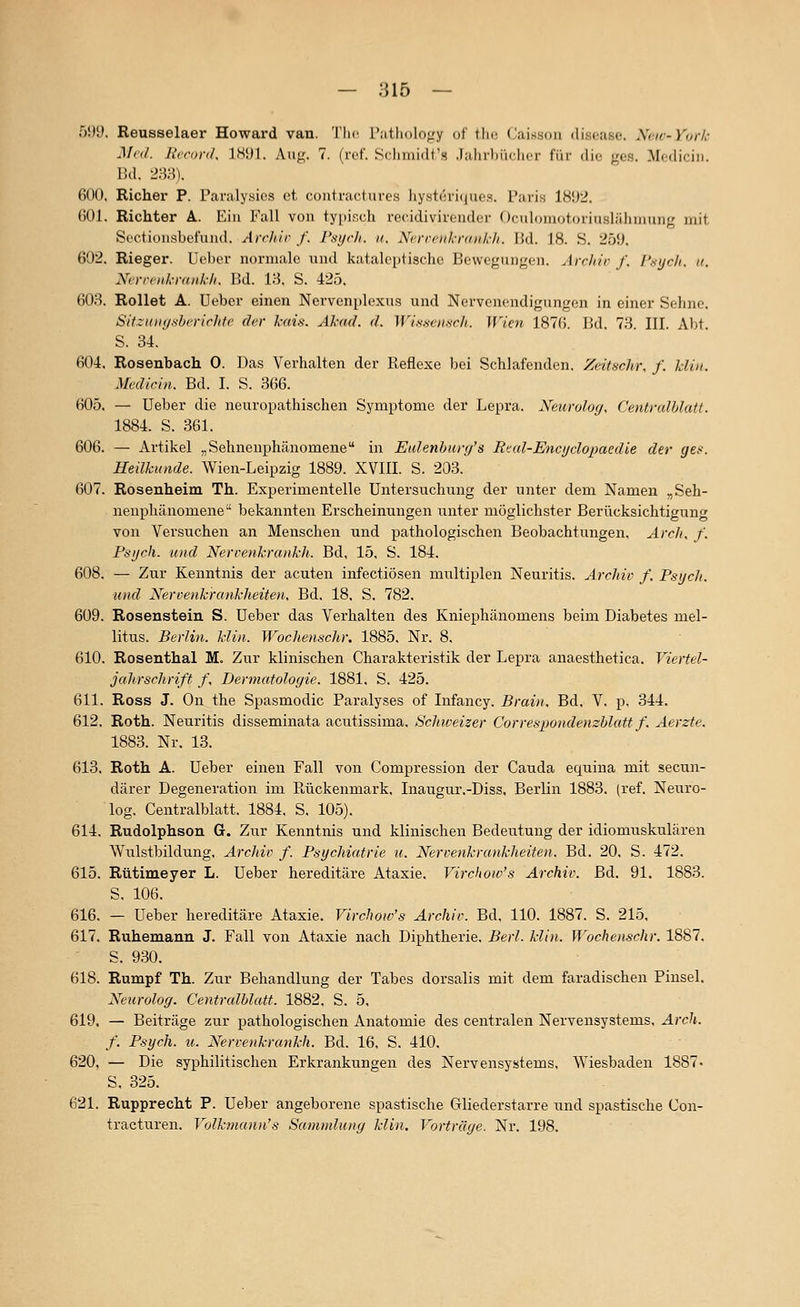 5!>y. Reusselaer Howard van. Tlic r;itlH)lo;.'y of fhc, Caisson disoiise. Ncic-Vor/i: Med. Heran/. ISyi. Aiij;;. 7. (ivf. Scliinidt'.s .laiirlMi<|icr f'iii- die ges. Mediciii. Bd. 2m. 600. Richer P. Paralysics et contractures hystcri(|ues. Paris 18Ü2. 601. Richter A. Ein Fall von typisch recidivirender Oculomotoriuslähmnng mit Scctionsbefund. Archiv f. Psych, u, Nercenkrankh. Bd. 18. S. 25iJ. 602. Rieger. Ueber normale und katalei)tischc Bewegungen. Jrchir /, I'.vych. a. Nerrciikmiikli. Bd. 18. S. 425. 603. Rollet A. Ueber einen Ncrvenplexus und Nervenendigungen in einer Sehne. Sitziiiii/.shi'riclifc der kaü. Akud. d. IVi.s.'^ciisr/i. Wien 187(5. Bd. 73. III. Abt. S. 34. 604. Rosenbach 0. Das Verhalten der Reflexe bei Schlafenden. Zeitschr. f. klin. Medicin. Bd. I. S. 366. 605. — Ueber die neuropathischen Symptome der Lepra. Nenrolejg. Centvalhlatt. 1884. S. 361. 606. — Artikel „Sehnenphänomene in Eidenhurg's Rtal-Encyclopacdie der ges. Heilkunde. Wien-Leipzig 1889. XVIII. S. 203. 607. Rosenheim Th. Experimentelle Untersuchung der unter dem Namen -Seh- nenphänomene bekannten Erscheinungen unter möglichster Berücksichtigung von Versuchen an Menschen und pathologischen Beobachtungen, Arclt, f. Psych, und NerrenkrankJL Bd, 15, S. 184. 608. — Zur Kenntnis der acuten infectiösen multiplen Neuritis. Archiv f. Psych, und Xercenkrankheiten, Bd. 18. S. 782. 609. Rosenstein S. Ueber das Verhalten des Kniephänomens beim Diabetes mel- litus. Berlin, klin. WocJienschr. 1885. Nr. 8. 610. Rosenthal M. Zur klinischen Charakteristik der Lepra anaesthetica. Viertel- jcihrschrift f. Dermatologie. 1881. S. 425. 611. Ross J. On the Spasmodic Paralyses of Infancy. Brain. Bd. V. p, 344. 612. Roth. Neuritis disseminata acutissima. Schweizer CorrespondenzUatt f. Aerzte. 1883. Nr. 13. 613. Roth A. Ueber einen Fall von Compression der Cauda equina mit secun- därer Degeneration im Rückenmark, Inaugur.-Diss. Berlin 1883. (ref. Neuro- log. Centralblatt. 1884, S, 105). 614. Rudolphson G. Zur Kenntnis und klinischen Bedeutung der idiomuskulären Wulstbildung. Archiv f. Psychiatrie u. Nervenkrankheiten. Bd. 20. S. 472. 615. Rütimeyer L. Ueber hereditäre Ataxie. Virchoiv's Archiv. Bd. 91. 1883. S. 106. 616. — Ueber hereditäre Ataxie. Virchow's Archiv. Bd, 110. 1887. S. 215, 617. Ruhemann J. Fall von Ataxie nach Diphtherie. Berl. klin. Wochenschr. 1887. S. 930. 618. Rumpf Th. Zur Behandlung der Tabes dorsalis mit dem faradischen Pinsel. Neuroloy. Centralblatt. 1882, S. 5, 619. — Beiträge zur pathologischen Anatomie des centralen Nervensystems, Arch. f. Psych, u. Nervenkrankh. Bd. 16, S. 410. 620. — Die syphilitischen Erkrankungen des Nervensystems, Wiesbaden 1887 S, 325. 621. Rupprecht P. Ueber angeborene spastische Gliederstarre und spastische Con- tractui'en. Volkmann's Samnduiig klin. Vorträge. Nr. 198.