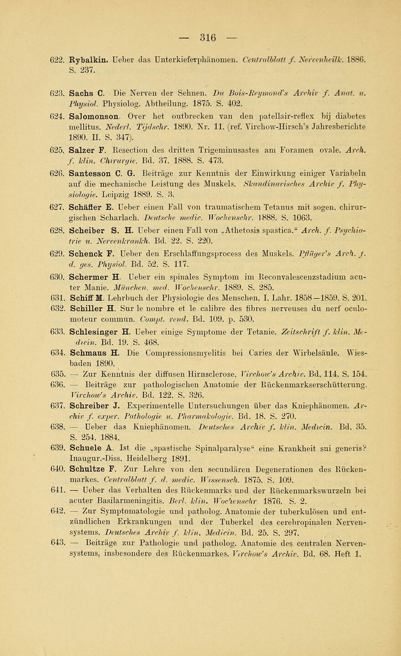 622. Rybalkin. Ueber das Unterkieferphänomen. CenfraJblatf f. Nerrenlieük. 1886. S. 237. 623. Sachs C. Die Nerven der Seimen. Du Bois-Reymonä''s Archiv f. Anat. u. Physiol. Physiolog. Abtheilung. 1875. S. 402. 624. Salomonsou. Over het ontbrecken van den patellair-reflex bij diabetes mellitus. Nederl. Tijdschr. 1890, Nr. 11. (ref. Virchow-Hirsch's Jahresberichte 1890. IL S. 347). 625. Salzer F. Resection des dritten Trigeminusastes am Foramen ovale. Arrh. f. Min. Chirurgie. Bd. 37. 1888. S. 473. 626. Santesson C. G. Beiträge zur Kenntnis der Einwirkung einiger Variabein auf die mechanische Leistung des Muskels. Skandinavisches Archiv f. Phy- siologie. Leipzig 1889, S. 3. 627. Schäffer E. üeber einen Fall von traumatischem Tetanus mit sogen, chirur- gischen Scharlach. Deutsche medic. Wochenschr. 1888. S. 1063, 628. Scheiber S. H. Ueber einen Fall von „Athetosis spastica. Ar eh. f. Psychia- trie u. Nervenkrankh. Bd. 22, S. 220. 629. Schenck P. Ueber den Erschlaffungsprocess des Muskels, Pfliiger's Arch. /. d. ges. Physiol. Bd, 52, S, 117. 630. Schermer H. Ueber ein spinales Symptom im Reconvalescenzstadium acu- ter Manie, München, med. Wochenschr. 1889. S. 285. 631. Schiff M. Lehrbuch der Physiologie des Menschen, L Lahr, 1858-1859, S. 201. 632. Schiller H. Sur le nombre et le calibre des fibres nerveuses du nerf oculo- moteur commun. Compt. rend. Bd. 109. p, 530, 633. Schlesinger H. Ueber einige Symptome der Tetanie, Zeitschrift f. klin. Me- dicin. Bd. 19. S. 468, 634. Schmaus H. Die Compressionsmyelitis bei Caries der Wirbelsäule. Wies- baden 1890, 635. —■ Zur Kenntnis der diffusen Hirnsclerose, Yirchoic's Archiv. Bd, 114, S. 154, 636. — Beiträge zur pathologischen Anatomie der Piückenmarkserschütterung. Virchotv's Archiv. Bd. 122. S. 326. 637. Schreiber J. Experimentelle Untersuchungen über das Kniephänomen. Ar- chiv f. exper. Pathologie u. Pharmakologie. Bd. 18. S. 270. 638. — Ueber das Kniephänomen, Deutsclies Archiv f, klin. Medicin. Bd. 35. S. 254. 1884, 639. Schuele A. Ist die „spastische Spinalparalyse eine Krankheit sui generis? Inaugur,-Diss, Heidelberg 1891. 640. Schultze F, Zur Lehre von den secundären Degenerationen des Rücken- markes. Centralblatt f. d. medic. Wissensch. 1875. S. 109. 641. — Ueber das Verhalten des Rückenmarks und der Rückenmarkswurzeln bei acuter Basilarmeningitis. Berl. klin. Wochenschr 1876. S. 2. 642. — Zur Symptomatologie und patholog. Anatomie der tuberkulösen und ent- zündlichen Erkrankungen und der Tuberkel des cerebropinalen Nerven- systems. Deutsches Archiv f. klin. Medicin. Bd. 25. S. 297. 643. — Beiträge zur Pathologie und patholog. Anatomie des centralen Nerven- systems, insbesondere des Rückenmarkes, Virchow's Archiv. Bd. 68. Heft 1,