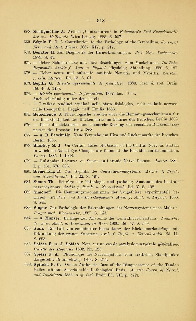 668. Seeligmüller A. Artikel „Contracturen in Eulenhurg's Beal-Eiici/rlojjaedie der (/es. Heilkunde Wien-Leipzig. 1885. S. 507. 669. Seguin E. C. A Contribution to the Pathology of the Cerebellum. Journ. of Nerv, and Ment. Diseas. 1887. XIV. p. 217. 670. Senator H. Zur Diagnostik der Hirnerkrankungen. Berl. Hin. WocJtensrhr. 1879. S. 41. 671. — Ueber Sehnenreflexe und ihre Beziehungen zum Muskeltonus. Du Bois- Reymond's Archiv f. Anat. «. Phijsiol. Physiolog. Abtheilung. 1880. 6. 197. 672. — üeber acute und subacute multiple Neuritis und Myositis. Zeitschr. f. Min. Medicin. Bd. 15. S. 61. 673. Sepilli G. Rivista sperimentale di freniatria. 1880. fasc. 4. (ref. Brain. Bd. 4 S. 143), 674. — Rivisla sperimentale di freniatria. 1882. fasc. 3 —4. Auch selbständig unter dem Titel: I reflessi tendinei studiati nello stato fisiologico, nelle malatie nervöse, neue frenopathia. Reggio nell' Emilia 1883. 675. Setschenow J, Physiologische Studien über die Hemmungsmechanismen für die Reflexthätigkeit des Rückenmarks im Gehirne des Frosches. Berlin 1863. 676. — Ueber die elektrische und chemische Reizung der sensiblen Rückenmarks- nerven des Frosches. Graz 1868. 677. — ti. B. Paschutin. Neue Versuche am Hirn und Rückenmarke des Frosches. Berlin 1865. 678. Sharksy S. J. On Certain Cases of Disease of the Central Nervous System in which no Naked-Eye Changes are found at the Post-Mortem Examination. Lancet. 1885. I. 1028. 679. — Gulstonian Lectures on Spasm in Chronic Nerve Disease. Lancet 188G. I. p, 531, 576, 623. 680. Siemerling E. Zur Syphilis des Centralnervensystems. Archiv f. Psych. und Nervenl-ranhh. Bd. 22. S. 191. 681. Simon Th. Beiträge zur Pathologie und patholog. Anatomie des Central- nervensystems. Archiv f. Psych, u. Nervenkrcmh. Bd. V, S. 108. 682. Simonoff. Die Hemmungsmechanismen der Säugethiere experimentell be- wiesen. Reichert und Du Bois-Reymond's Ar eh. f. Anat. u. Physiol. 1866. S. 545. 683. Singer, Zur Pathologie der Erkrankungen des Nervensystems nach Malaria. Prager med. Wochenschr, 1887, S. 143. 684. — u. Münzer. Beiträge zur Anatomie des Centralnervensystems. Denhschr. der kais. Akad. d. Wissensch. in Wien 1890, Bd, 57, S, 569, 685. Sioli. Ein Fall von combinirter Erkrankung der Rückenmarksstränge mit Erkrankung der grauen Substanz, Arch. f. Psych, u. Nerrenkrankh. Bd. 11. S. 693, 686. Sottas E. u. J. Sottas. Note aur un cas de paralysie puerperale ge'neralise'e. Gazette des Höpitaux 1892. Nr. 123. 687. Spiess G. A. Physiologie des Nervensystems vom ärztlichen Standpunkte dargestellt. Braunschweig 1844. S. 211. 688. Spitzka E. C. On an Authentic Gase of the Disappearence of the Tendon Reflex without Ascertainable Pathological Basis. Anieric. Journ. of XeuroJ. and Psychiatry 1883. Aug. (ref. Brain Bd. VII. p. 572),