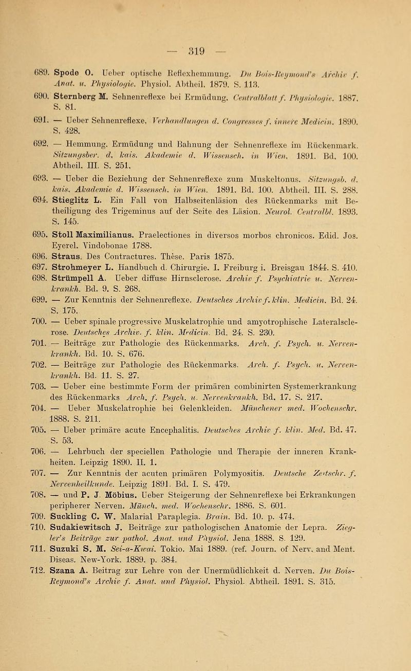 G8D. Spode 0. Uuljer oplisclio KcHcxlicmiuuiii,'. Du /i(ii.s-/>'ri/nio)ii/'K Arr/iir f. Arxit. II. Physioloffie. Physiol. Al)thcil. 1879. S. Uli. 690. Sternberg M. Sehnenroflpxo ))ci P^niiüdung. Centnilhhilt f. l'InjsK.hß,/',,'. 1HK7. S. 81. ()9l. — Uebcr Sehnenreflexe, VcrkdiK/Iidif/oi d. Coik/i-csscs f. imu-re Medirin. 1890. S, 428. 692, — Hemmung. Ermüdung und Halinung der Schiienreflexo im Jlückenmark. Sit::u)i(isher. d, kais. Akademie d. Wissemcli. in Wien. 1891. Bd. 100. Abtlieil. III. S. 251. ()93. — Ueber die Beziehung der Sehnenreflexe zum Muskeltonus. Hitzinuj.sh, d. l-ai.s. Akademie d. Wissen.'icJi. in Wien. 1891. Bd. 100. Abtheil. III. S. 288. 69-i. Stieglitz L. Ein Fall von Halbseitenläsion des Rückenmarks mit Be- theiligung des Trigeminus auf der Seite des Läsion. Neurol. CeiitralU. 1893. S. 145. 695. Stoll Maximilianus. Praelectiones in diversos morbos chronicus. Edid. Jos. Eyerel. Vindobonae 1788. 696. Straus. Des Contractures. These. Paris 1875. 697. Strohmeyer L. Handbuch d. Chirurgie. I. Freiburg i, Breisgau 1844. S. 410. 698. Strümpell A. Ueber diffuse Hirnsclerose. Archiv f. Psychiatrie u. Nerren- l-ranl-h. Bd. 9. S. 268. 699. — Zur Kenntnis der Sehnenreflexe. Deutsches Archirf. Hin. Medicin. Bd. 24. S. 175. 700. — Ueber spinale progressive Muskelatrophie und amyotrophische Lateralscle- rose. Deutsches Archiv, f. Min. Medicin. Bd. 24. S. 230. 701. — Beiträge zur Pathologie des Rückenmarks. Arch. f. Psych, u. Xerven- krankh. Bei. 10. S, 676. 702. — Beiträge zur Pathologie des Rückenmarks. Arch. f. Psych, u. Nerren- krankh. Bd. 11. S. 27. 703. — Ueber eine bestimmte Form der primären combinirten Systemerkrankung des Rückenmarks Arch. f. Psych, u. Nervenkrankh. Bd. 17. S. 217. 704. — Ueber Muskelatrophie bei Gelenkleiden. Münchener med. Wochenschr. 1888. S. 211. 705. — Ueber primäre acute Encephalitis. Deutsches Archiv f. kJin. Med. Bd. 47. S. 53. 706. — Lehrbuch der speciellen Pathologie und Therapie der inneren Krank- heiten. Leipzig 1890. IL 1. 707. — Zur Kenntnis der acuten primären Polymyositis. Deutsche Zedschr. f. Nervenheilkunde. Leipzig 1891. Bd. I. S. 479. 708. — und P. J. Möbius. Ueber Steigerung der Sehnenreflexe bei Erkrankungen peripherer Nerven. Milnch. med. Wochen.schr. 1886. S. 601. 709. Suckling C. W. Malarial Paraplegia. Brain. Bd. 10. p. 474. 710. Sudakiewitsch J. Beiträge zur pathologischen Anatomie der Lepra. Zieg- ler's Beiträge zur j^athoJ. Anat. und Physiol. Jena 1888. S. 129. 711. Suzuki S. M. Sei-a-Kwai. Tokio. Mai 1889. (ref. Journ. of Nerv, and Ment. Diseas. New-York. 1889. p. 384. 712. Szana A. Beitrag zur Lehre von der Unermüdlichkeit d. Nerven. Da Bois- Reymond's Archiv f. Anat. und Physiol. Physiol. Abtheil. 1891. S. 315.