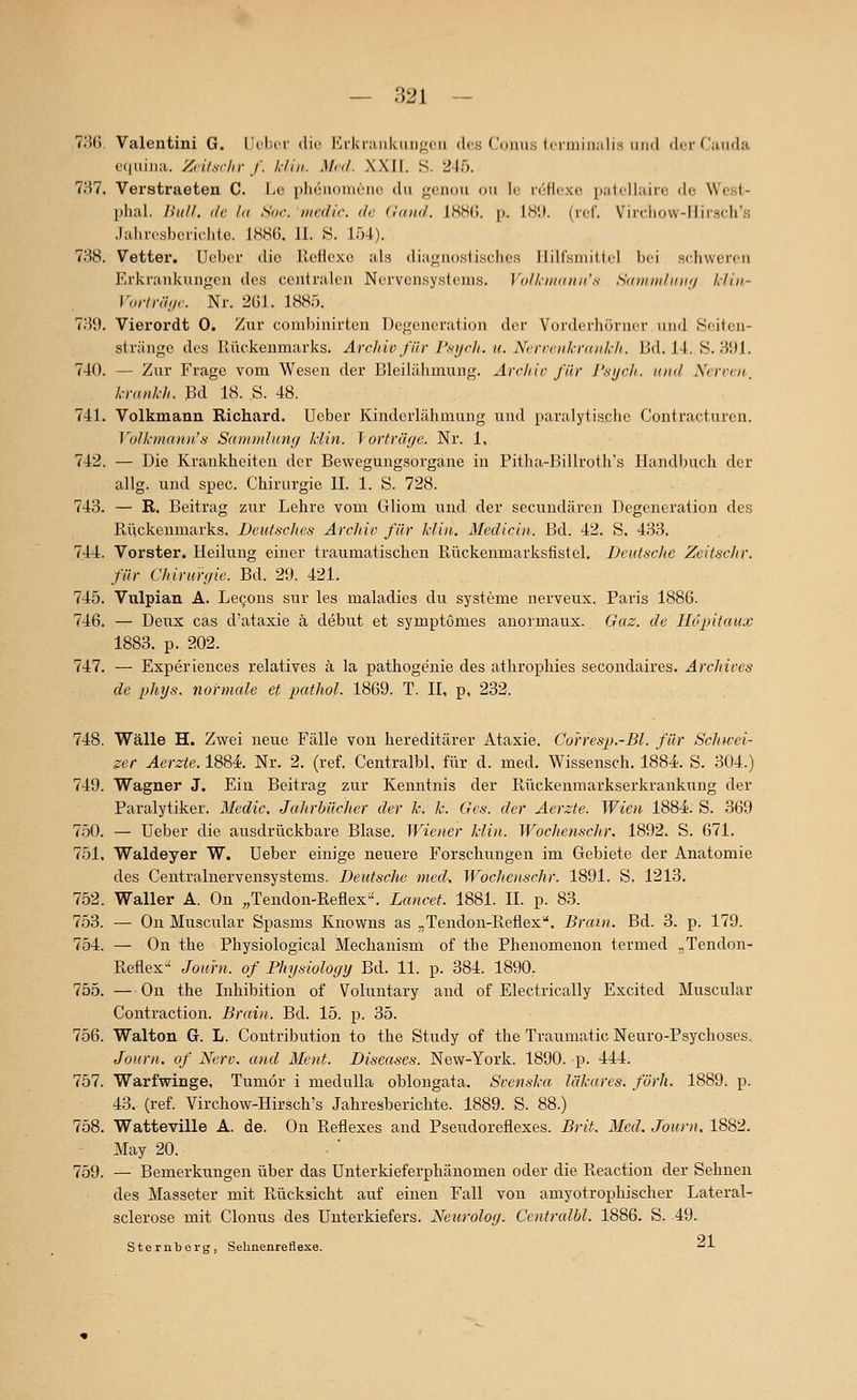 7H(). Valentini G. lieber die JCi-Uraiikiiii^^reii des ('onus ieriiiin.ilis imd der Cjnida e(|uiii:i. Ziit.srin- f. 1,-fiii. Med. XXI[. S. 245. 7H7. Verstraeten C. I>c3 phciiomene du gcnou ou le n'^flexe palellaiic do Wcst- phal. Bull, de la Soc lucdir. de (land. IHHCJ. p. IH',}. (rcf. Vircliovv-IIirsch's Jahresberichte. 1886. IL S. 154). 738. Vetter, Ueber die Reflexe als diagnostisches llilfsniiilel bei schworen Erkrankungen des centralen Nervensystems. l'olknKdiii's SKunii/inif/ hiiii- Vorh-äne. Nr. 2ül. 1885. THi). Vierordt 0. Zur combinirten Degeneration der Vorderhörner und Seitcn- striinge des Rückenmarks. ArcJnv für Psych, ti. Ncrvenkrankh. Bd. 14. S. 391. 740. — Zur Frage vom Wesen der Bleilähmung. Ärchic für r.sycli. und Nerven, Iranl-h. Bd 18. S. 48. 741. Volkmann Richard. Ueber Kinderlähmung und paralytische Contracturen. Yolkmann's Sai)i)iilnti(/ Idin. J orfräije. Nr. 1, 742. — Die Krankheiten der Bewegungsorgane in Pitha-Billroth's Handbuch der allg. und spec. Chirurgie IL 1. S. 728. 743. — R. Beitrag zur Lehre vom Gliom und der secundären Degeneration des Riickenmarks. Deutsches Archiv für Min. Medicin. Bd. 42. S. 433. 744. Vorster. Heilung einer traumatischen Rückenmarksfistel. Deutsche Zeitschr. für Chirurgie. Bd. 29. 421. 745. Vxilpian A. Legons sur les maladies du Systeme nerveux. Paris 1886. 746. — Deux cas d'ataxie ä debut et symptomes anormaux. Gaz. de Ilopitaux 1883. p. 202. 747. — Esperiences relatives ä la pathogenie des athrophies secondaires. Archircs de phys. normale et pathol. 1869. T. H, p, 232. 748. Wälle H. Zwei neue Fälle von hereditärer Ataxie. Corresp.-Bl. für Schwei- ger Aerzte. 1884. Nr. 2. (ref. Centralbl, für d. med. Wissensch. 1884. S. 304.) 749. Wagner J. Ein Beitrag zur Kenntnis der Rückenmarkserkrankung der Paralytiker. Medic. Jahrbücher der k. k. Ges. der Aerzte. Wien 1884:. S. 369 750. — Ueber die ausdrückbare Blase. Wiener Hin. Wochenschr. 1892. S. 671. 751. Waldeyer W. Ueber einige neuere Forschungen im Gebiete der Anatomie des Centralnervensystems. Deutsche med, Wochenschr. 1891. S. 1213. 752. Waller A. On „Tendon-Reflex. Lancet. 1881. IL p. 83. 753. — On Muscular Spasms Knowns as „Tendon-Reflex. Brain. Bd. 3. p. 179. 754. — On the Physiological Mechanism of the Phenomenon termed .,Tendon- Reflex-' Journ. of Physiology Bd. 11. p. 384. 1890. 755. — On the Inhibition of Voluntary and of Electrically Excited Muscular Contraction. Brain. Bd. 15. p. 35. 756. Walton G. L. Coutribution to the Study of the Traumatic Neuro-Psychoses. Journ. of Nerv, and Ment. Diseases. New-York. 1890. p. 444. 757. Warfwinge, Tumor i medulla oblongata. Svenska läkares. förh. 1889. p. 43. (ref. Virchow-Hirsch's Jahresberichte. 1889. S. 88.) 758. Watteville A. de. On Reflexes and Pseudoreflexes. Brit. Med. Journ. 1882. May 20. 759. — Bemerkungen über das Unterkieferphänomen oder die Reaction der Sehnen des Masseter mit Rücksicht auf einen Fall von amyotrophischer Lateral- sclerose mit Clonus des Unterkiefers. Neurolog. Centralbl. 1886. S. 49. Sternberg, Sehnenreflexe. -^-L