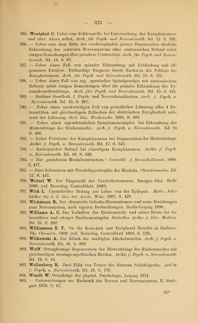 785. Westphal C. ücber eine Fehlei((Uolle )jei Ujiicisucliiiiig des Kiiio[)liän()mons und über dieses selbst. Arrli. für r.si/ch. und Ncroenkrankh. Bd. 12 S. 70S. 786. — Ueber eine dem Bilde der cercbrospinalen grauen Degeneration ähnliche Erkrankung des centralen Nervensystems ohne anatomischen Befund nebst einigen Bemerkungen über paradoxe Coiitraction. Ärcli. für I'si/rh. mid Ncrren- krmh-h. Bd. 14. S. 87. 787. — Ueber einen Fall von spinaler Erkrankung mit Erblindung und all- gemeiner Paralyse. Frühzeitige Diagnose durch Nacliweis des Felilcns des Kniephänomens. Arch. für Psych, und Nervenkranich. Bd. 15. S. 731. 788. — Ueber ^inen Fall von sog. spastischer Spinalparalyse mit anatomischem Befunde nebst einigen Bemerkungen über die primäre Erkrankung der Py- ramidenseitenstränge. Arch. für Psych, und Nerrenkrankh. Bd. 15. S. 224. 789. — Berliner Gesellsch. f. Psych, und Nervenkrankheiten. Arclu /, Psych, u. Nerrenkrankh. Bd. 15. S. 287. 790. — Ueber einen merkwürdigen Fall von periodischer Lähmung aller 4 Ex- tremitäten mit gleichzeitigem Erlöschen der elektrischen Erregbarkeit wäh- rend der Lähmung. Berl. klin. Wochchschr. 1885. S, 489, 791. — Ueber einen eigeuthümlichen Symptomencomplex bei Erkrankung der Hinterstränge des Rückenmarks. Arch. f. Psych, u. Nerrenkrankh. Bd, 16 S. 496. 792. — Ueber Fortdauer des Kniephänomens bei Degeneration der Hinterstränge. Archiv f. Psych, u. Nerrenkrankh. Bd, 17. S. 547, 793. — Anatomischer Befund bei einseitigem Kniephänomen. Archiv f. Psych, u, Nerrenkrankh, Bd. 18. S. 628. 794. — Zur „paradoxen Muskelcontraction. Centralhl. f, Nervenheilkunde. 1888, S, 417. 795. — Zwei Schwestern mit Pseudohypertrophie der Muskeln, Chariteannalen. Bd. 12. S, 447. 796. Wetzel W. Zur Diagnostik der Cerebellartumoren. Inaugur.-Diss. Halle 1890. (ref. Neurolog. Centralblatt. 1890), 797. Wick L. Casuistischer Beitrag zur Lehre von der Epilepsie. Medic, Jahr- bächer der k. k. Ges. der Aerzte. Wien. 1887, S, 423. 798. Wichmann R. Der chronische Gelenks-Rheumatismus und seine Beziehungen zum Nervensystem, nach eigenen Beobachtungen. Berlin-Leipzig 1890. 799. Williams A. C. Das Verhalten des Rückenmarks und seiner Häute Lei tu- berculöser und eitriger Basilarmeningitis. Deutsches Archiv f, klin. Medicin Bd. 25. S. 292. 800. Williamson R. T. On the Knee-jerk and Peripheral Neuritis in Diabetes. The Chronicle. 1892. (ref, Neurolog. Centralblatt 1893. S. 132), 801. Witkowski A. Zur Klinik der multiplen Alkoholneuritis, Arch. f. Psych, u. Nerrenkrankh. Bd, 18. S. 809, 802. Wolff. Strangförmige Degeneration der Hinterstränge des Rückenmarkes mit gleichzeitigen meningo-myelitischen Herden, Archiv f. Psych, u. Nerrenkrankh. Bd. 12. S. 44. 803. Wollenberg R. Zwei Fälle von Tumor der hinteren Schädelgrube. Arcliv f. Psych, u, Nerrenkrankh, Bd. 21. S. 778, 804. Wundt W. Grundzüge der physiol. Psychologie. Leipzig 1874, 805. — Untersuchungen zur Mechanik der Nerven und Nervencentren, II. StvTtt- gart 1876. S, 67, 21*