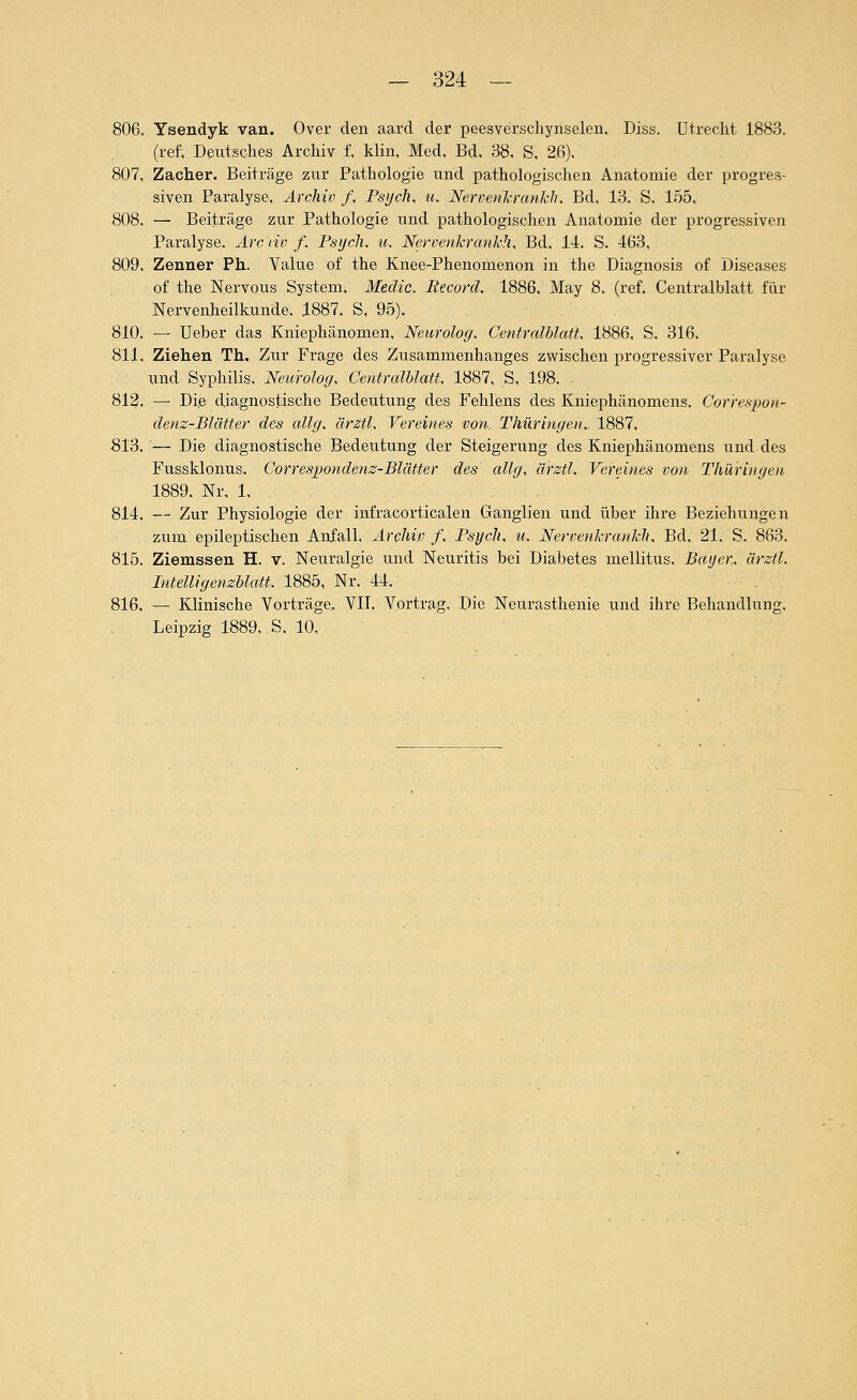 806. Ysendyk van. Over den aard der peesverschynselen, Diss. Utrecht 1883. (ref, Deutsches Archiv f, klin. Med, Bd. 38. S, 26). 807. Zacher. Beiträge zur Pathologie und pathologischen Anatomie der progres- siven Paralyse, Archiv /. Psych, u. Nervenli.ranklu Bd, 13. S. 155, 808. — Beiträge zur Pathologie und pathologischen Anatomie der progressive]! Paralyse. Arc'nv f. Psych, u, Nervenkrauhh, Bd. 14. S. 463, 809. Zenner Ph. Value of the Knee-Phenomenon in the Diagnosis of Diseases of the Nervous System, Medic. Record. 1886. May 8. (ref. Centralblatt für Nervenheilkunde. 1887. S, 95). 810. — lieber das Kniephänomen, Neurolog. Centralblatt. 1886, S. 316. 811. Ziehen Th. Zur Frage des Zusammenhanges zwischen progressiver Paralyse und Syphilis, Neurolog. Centralblatt. 1887, S, 198. 812. — Die diagnostische Bedeutung des Fehlens des Kniephänomens. Correspon- denz-Blätter des allg. ärztl. Vereines von. Thüringen.. 1887. S13. — Die diagnostische Bedeutung der Steigerung des Kniephänomens und des Fussklonus. Correspondenz-Blätter des allg, ärztl. Vereines von Thüringen 1889. Nr, 1, 814. — Zur Physiologie der infracorticalen Ganglien und über ihre Beziehungen zum epileptischen Anfall, Archiv f. Psych, u. Nervenkranhh. Bd, 21. S. 863. 815. Ziemssen H. v. Neuralgie und Neuritis bei Diabetes mellitus. Bayer, ärztl. Intelligenzblatt. 1885, Nr. 44. 816. — Klinische Vorträge. VIT. Vortrag. Die Neurasthenie und ihre Behandlung. Leipzig 1889. S. 10,