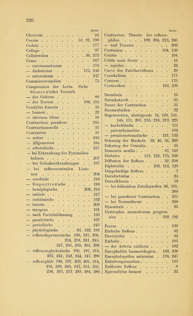 Seite. Clavicula 24 Cocain 51, 91, 198 Codein 177 Collaps , 97 Collateralen 36, 272 Coma 167 — carcinomatosum 176 — diabeticum 175, 246 — saturninnm 247 Commissurenzellen 75 Compression der Aorta. Siehe S t e n s o n'scher Versucli. — des Gehirns 89 — der Nerven , . . . . 106, 194 Condylus femoris 16 — humeri 22 — internus tibiae .,..,. 16 Contraction, paradoxe .... 215 Contractionswelle 31 Contractur 31 — active 216 — Allgemeines 184 — athetolische ....... 237 — bei Erkrankung der Pyramiden- bahnen 207 — bei Gelenkserkrankungen . . 197 — bei reflexocentralen Läsio- nen ..... 204 — cerebrale ........ 216 ;— Dupiiytren'sche 190 ^ hemiplegische .... 209, 216 — initiale 217 — ischämische . . . ... . . 192 — latente . 209 — myogene 191 — nach Facialislähmung . . , 193 — paralytische 197 — periodische 243 — physiologische ... 81, 192, 195 — reflexodepressorische 190, 197, 206, 214, 218, 241, 245, 247, 251, 255, 261, 286 — reflexoneglectorische 190, 197, 215, 237, 241, 242, 244, 247, 286 — reflexophile 190, 197, 203, 207, 214, 216, 239, 240, 247, 251, 255, 258, 267, 273^ 283, 284, 286 Seite. Contractur, Theorie der reflexo- philen .... 199, 204, 213, 240 — und Traiima 209 Contusion 104, 139 Coxitis 104 Crista ossis ileum 16 — sapulae 22 Curve des Patellarreflexes ... 29 Cyankalium ........ 177 Cyanose 176 Cysticerken 163, 238 Darmbein 16 Darmkatarrh 95 Dauer der Contraction .... 31 Daumenballen 22 Degeneration, absteigende 76, 129, 141, 146, 171, 207, 215, 218, 219, 221 — kachektische 111 — parenchymatöse 102 — pseudosystematische . . 121, 133 Dehnung der Muskeln 39, 46, 56, 269 Dehnung der Cruralis ..... 35 Dementia senilis 87, 149 Diabetes .... 113, 122, 175, 246 Diffusion der Reflexe .... 32, 258 Diphteritis 103, 114, 123 Doppelseitige Eeflexe 7 Dornfortsätze 24 DorsalklonxTs 59 — bei fehlendem Patellarreflex 96, 181, 260 — bei paradoxer Contraction . . 215 —: bei Neurasthenie 258 Dysenterie . 95 Dystrophia musculorum progres- siva 102, 192 Eczem 139 Einfache Reflexe . 82 Electricität 82 Embolie 103 — der Arteria axillaris .... 192 Encephalitis haemorrhagica . 150, 236 Encephalopathia saturnina . 178, 247 Entartungsreaction 110 Entfernte Reflexe 8 Epicondylus humeri 22