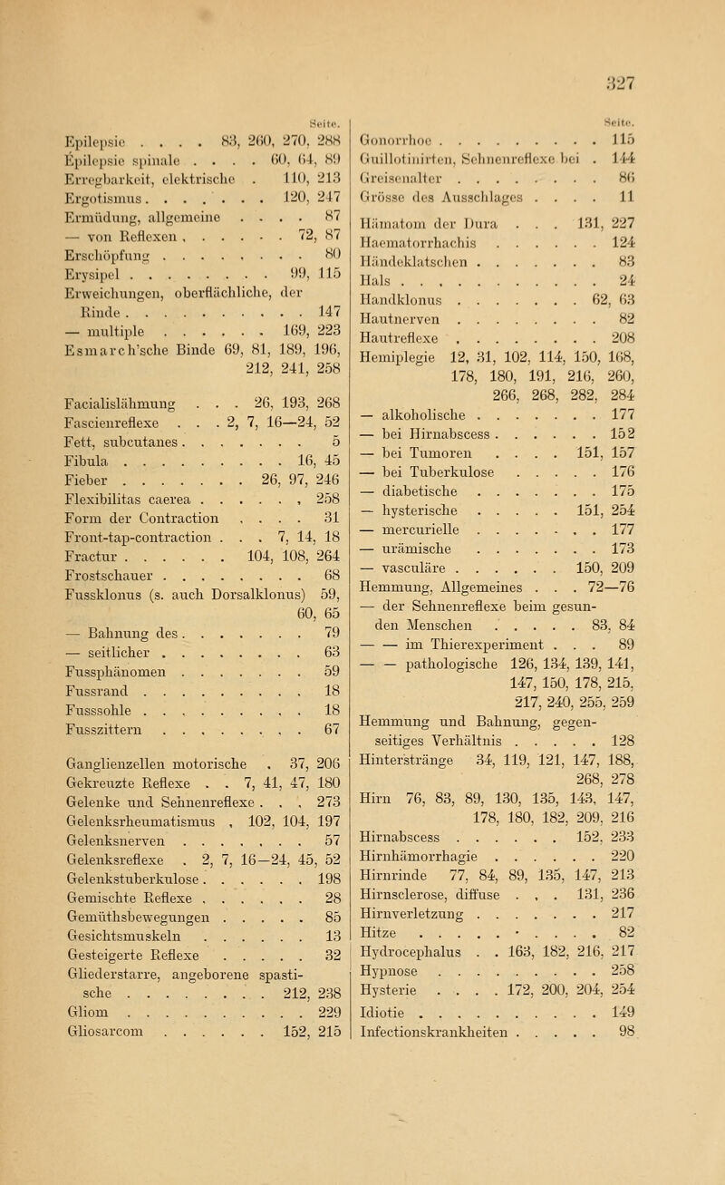 )V11 Seitp. Epilepsie .... SM, 2(;(), 270. 2HS Epilepsie spinale .... (U), (U, S!) Erregbarkeit, elektrische . 110, 213 Ergotismus. ...... J20, 247 Ermüdung, allgemeine .... 87 — von Reflexen 72, 87 Erscliöi)fung 80 Erysipel . ' !)9, 115 Erweichungen, oberflächliche, der Rinde 147 — multiple 169, 223 Esmarch'sche Binde 69, 81, 189, 196, 212, 241, 258 Facialislähmung ... 26, 193, 268 Fascienreflexe . . . 2, 7, 16—24, 52 Fett, subcutanes 5 Fibula 16, 45 Fieber 26, 97, 246 Flexibilitas caerea , 258 Form der Contraction .... 31 Front-tap-contraction ... 7, 14, 18 Fractur 104, 108, 264 Frostschauer 68 Fussklonus (s. auch Dorsalklonus) 59, 60, 65 — Bahnung des 79 — seitlicher 63 Fussphänomen 59 Fussrand 18 Fusssohle ..,....,. 18 Fusszittern , . 67 Ganglienzellen motorische . 37, 206 Gekreuzte Reflexe . . 7, 41, 47, 180 Gelenke und Sehnenreflexe . . , 273 Gelenksrheumatismus , 102, 104, 197 Gelenksnerven 57 Gelenksreflexe . 2, 7, 16-24, 45, 52 Gelenkstuberkulose 198 Gemischte Reflexe 28 Gemüthsbewegungen 85 Gesichtsmuskeln 13 Gesteigerte Reflexe 32 Gliederstarre, angeborene spasti- sche . 212, 238 Gliom 229 Gliosarcom 152, 215 Seite. Gonorrhoe 115 Guillotiiiirten, Selincnreflexe bei . 144 Greisenalter 86 Grösse des Ausschlages .... 11 Hämatom der Dura . . . 131, 227 Haematorrhachis 124 Händeklatschen 83 Hals 24 Handklonus 62, 63 Hautnerven 82 Hautreflexe 208 Hemiplegie 12, 31, 102, 114, 150, 168, 178, 180, 191, 216, 260, 266, 268, 282, 284 — alkoholische 177 — bei Hirnabscess 152 — bei Tumoren .... 151, 157 — bei Tuberkulose 176 — diabetische 175 — hysterische 151, 254 — mercurielle 177 — urämische 173 — vasculäre 150, 209 Hemmung, Allgemeines . . . 72—76 — der Sehnenreflexe beim gesun- den Menschen 83, 84 im Thierexperiment ... 89 pathologische 126, 134, 139, 141, 147, 150, 178, 215, 217, 240, 255, 259 Hemmung und Bahnung, gegen- seitiges Verhältnis 128 Hinterstränge 34, 119, 121, 147, 188, 268, 278 Hirn 76, 83, 89, 130, 135, 143, 147, 178, 180, 182, 209, 216 Hirnabscess 152. 233 Hirnhämorrhagie ...... 220 Hirnrinde 77, 84, 89, 135, 147, 213 Hirnsclerose, diffuse . , . 131, 236 Hirnverletzung 217 Hitze • .... 82 Hydrocephalus . . 163, 182, 216, 217 Hypnose 258 Hysterie .... 172, 200, 204, 254 Idiotie 149 Infectionskrankheiten 98