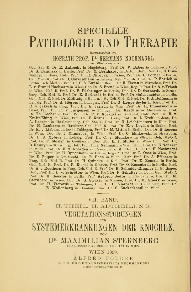 SPECIELLE Pathologie und Therapie herausgegeben von HOFRATH PROF. DR- HERMANN NOTHNAGEL unter Mitwirkung von Geh. San.-R. Dr. E. Aulrecht in Magdeburg, Prof. Dr. V. Babes in Bukarest, Prof. Dr. A. Baginsky in Berlin, Prof. Dr. M. Bernhardt in Berlin, Hofr. Prof. Dr. O.Bins- wanger in Jena, Hofr. Prof. Dr. R. Chrobak in Wien, Prof. Dr. G. Cornet in Berlin, Geh. Med.-R. Prof. Dr. H. Curschmann in Leipzig, Geh. Med.-R. Prof. Dr. P. Ehrlich in Berlin, Geh. Med.-R. Prof. Dr. C. A. Ewald in Berlin, Dr. E. Flatau in Warschau, Prof. Dr. L. v. Frankl-Hochwart in Wien, Doc. Dr. S. Freud in Wien, Reg.-R. Prof. Dr. A.v. Frisch in Wien, Med.-R. Prof. Dr. P. Fürbringer in Berlin, Doc. Dr. D. Gerhardt in Strass- burg, Geh. Med.-R. Prof. Dr. K. Gerhardt in Berlin, Prof. Dr. Goldscheider in Berlin, Geh. Med.-R. Prof. Dr. E. Hitzig in HaUe a.d.S., Geh. Med.-R. Prof. Dr. F. A. Hoff mann in Leipzig, Prof. Dr. A. Högyes in Budapest, Prof. Dr. G. Hoppe-Seyler in Kiel, Prof. Dr. R. v. Jaksch in Prag, Prof. Dr. A. Jarisch in Graz, Prof. Dr. H. Immermann in Basel, Prof. Dr. Th. v. Jürgensen in Tübingen, Dr. Kartulis in Alexandrien, Prof. Dr. Th. Kocher in Bern, Prof. Dr. F. v. Koränyi in Budapest, Hofr. Prof. Dr. R. V. Krafft-Ebing in Wien, Prof. Dr. F. Kraus in Graz, Prof. Dr. L. Krehl in Jena, Dr. A. Lazarus in Charlottenburg, Geh. San.-R. Prof. Dr. 0. Leichtenstern in Köln, Prof. Dr. H. Lenhartz in Hamburg, Geh. Med.-R. Prof. Dr. E. v. Leyden in Berlin, Prof. Dr. K. v. Liebermeister in Tübingen, Prof. Dr. M. Litten in Berlin, Doc. Dr. H. Lorenz in Wien, Doc. Dr. J. Mannaberg in Wien, Prof. Dr. 0. Minkowski in Strassburg, Dr. P. J. Möbius in Leipzig, Prof. Dr. C. v. Monakow in Zürich, Geh. Med.-R. Prof. Dr. F. Mosler in Greifswald, Doc. Dr. H. F. Müller in Wien (f), Prof. Dr. B. Naunyn in Strassburg, Hofr. Prof. Dr. I. Neumann in Wien, Hofr. Prof. Dr. E. Neusser in Wien, Prof. Dr. K. v. Noorden in Frankfurt a. M., Hofr. Prof. Dr. H. Nothnagel in Wien, Prof. Dr. H. Oppenheim in Berlin, Reg.-R. Prof. Dr. L. Oser in Wien, Prof. Dr. E. Peiper in Greifswald, Dr. R. Pöch in Wien, Hofr. Prof. Dr. A. Pribram in Prag, Geh. Med.-R. Prof. Dr. H. Quincke in Kiel, Prof. Dr. E. Remak in Berlin, Geh. Med.-R. Prof. Dr. F. Riegel in Giessen, Prof. Dr. 0. Rosenbach in Berlin, Prof. Dr. A. v. Rosthorn in Prag, Geh.Med.-R. Prof. Dr. H. Schmidt-Rimpler in Göttingen, Hofr. Prof. Dr. L. v. Schrötter in Wien, Prof. Dr. F. Schultze in Bonn, Geh. Med.-R. Prof. Dr. H. Senator in Berlin, Prof. Azevedo Sodre in Rio Janeiro, Doc. Dr. M. Sternberg in Wien, Doc. Dr. G. Sticker in Giessen, Prof. Dr. K. Stoerk in Wien, Prof. Dr. H. Vierordt in Tübingen, Prof. Dr. 0. Vierordt in Heidelberg, Prof. Dr. R. Wollenberg in Hamburg, Doc. Dr. 0. Zuckerkandl in Wien. VII. BAND, II. THEIL, II. ABTHEILUNG-. VEGETATIONSSTÖRUNGEN UND SYSTEMERKRANKUNGEN DER KNOCHEN. VON DK MAXIMILIAN STERNBERG PRIVATDOCENT AN DEK UNIVERSITÄT IN WIEN. WIEN 1899. ALFRED HOLDER K, tl. K. HOP- UND ÜNIVERSITÄTS-BUOHHÄNDLER