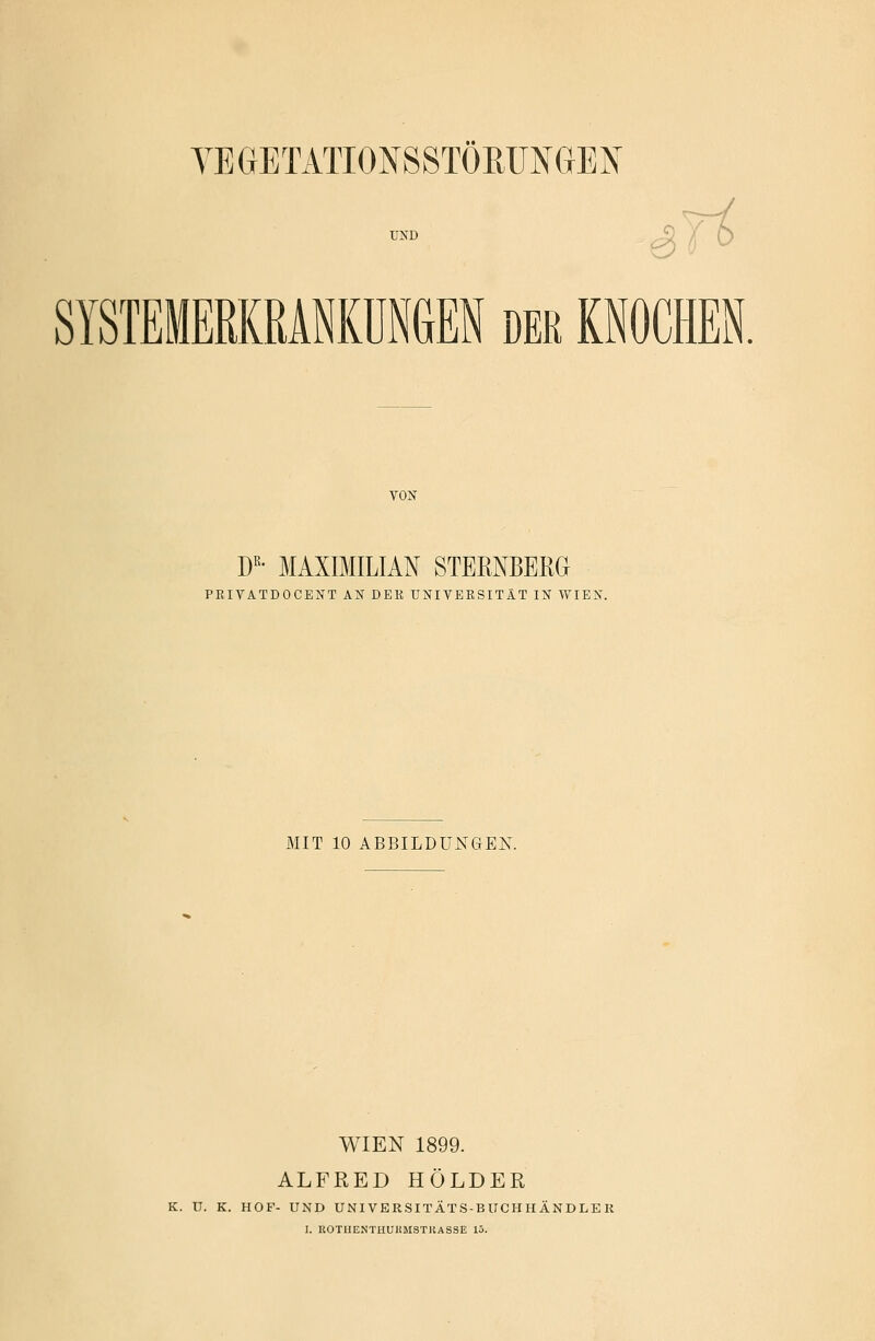 YEGETATTONSSTÖRUNGEN UND SYSTEMERKRANKUNGEN der KNOCHEN VON DR- MAXIMILIAN STERNBERG PRIVATDOCENT AN DER UNIVERSITÄT IN WIEN. MIT 10 ABBILDUNGEN. WIEN 1899. ALFRED HOLDER K. U. K. HOF- UND UNIVERSITÄTS-BUCHHÄNDLER I. ROTIIENTIIUHMSTKASSE 15.