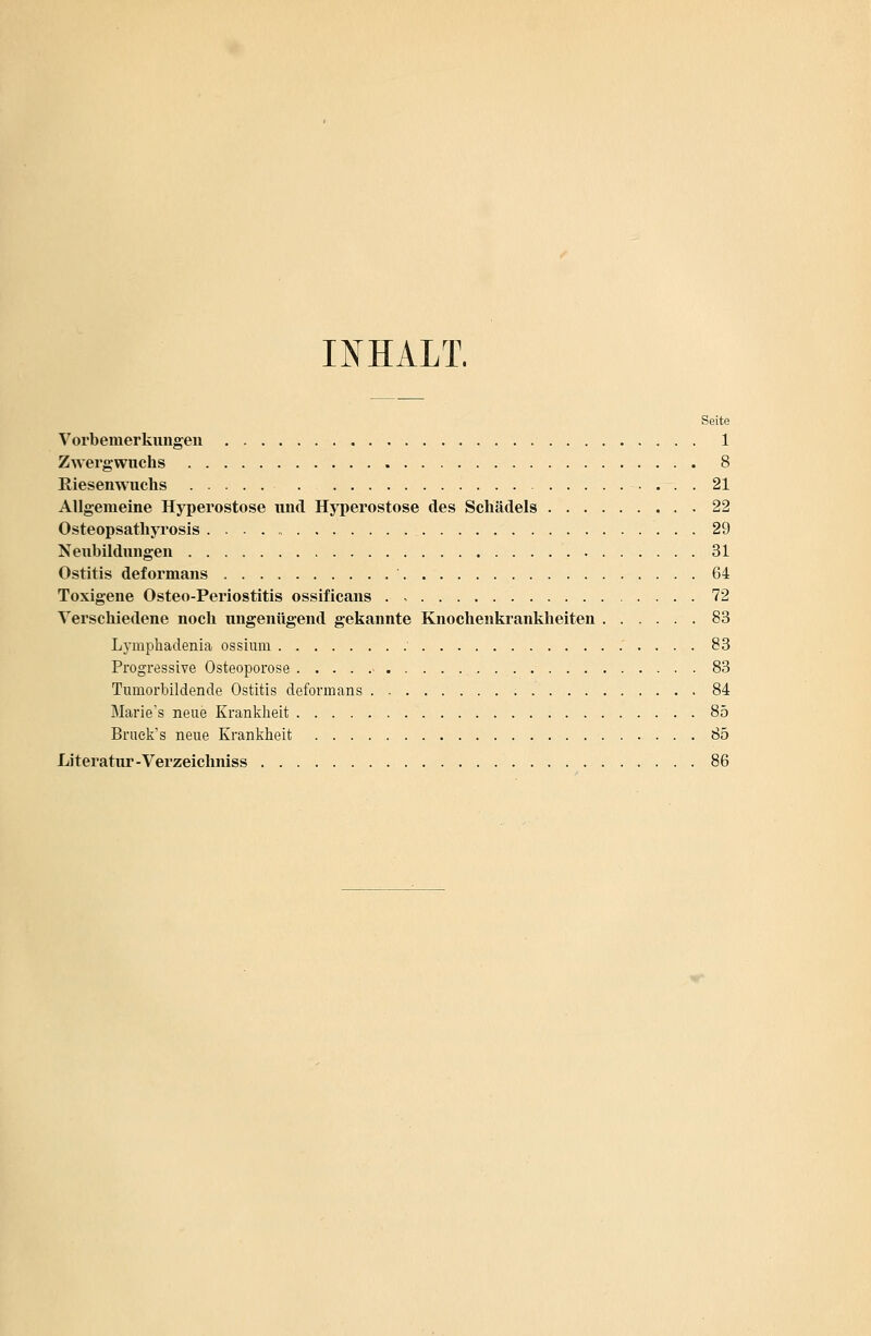 INHALT. Seite Vorbemerkungen 1 Zwergwuchs 8 Riesenwuchs 21 Allgemeine Hyperostose und Hyperostose des Schädels 22 Osteopsathyrosis 29 Neubildungen 31 Ostitis deformans 64 Toxigene Osteo-Periostitis ossificans 72 Verschiedene noch ungenügend gekannte Knochenkrankheiten 83 Lynipkadenia ossium 83 Progressive Osteoporose > 83 Tumorbildende Ostitis deformans 84 Marie's neue Krankheit . 85 Bruek's neue Krankheit 85 Literatur-Verzeichniss 86
