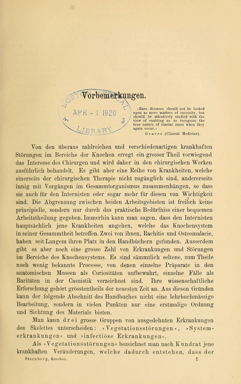 J:orttel^taingeii. »Rare diseases should not be looked upon as mere matters of curiosity, bat should be attentively studied with the view of enabling us to recognize the true nature of simüar cases when they again occur.« Graves (Clinical Medieine). Von den überaus zahlreichen und verschiedenartigen krankhaften Störungen im Bereiche der Knochen erregt ein grosser Theil vorwiegend das Interesse des Chirurgen und wird daher in den chirurgischen Werken ausführlich behandelt. Es gibt aber eine Eeihe von Krankheiten, welche einerseits der chirurgischen Therapie nicht zugänglich sind, andererseits innig mit Vorgängen im Gesammtorganismus zusammenhängen, so dass sie auch für den Internisten oder sogar mehr für diesen von Wichtigkeit sind. Die Abgrenzung zwischen beiden Arbeitsgebieten ist freilich keine principielle, sondern nur durch das praktische Bedürfhiss einer bequemen Arbeitstheilung gegeben. Immerhin kann man sagen, dass den Internisten hauptsächlich jene Krankheiten angehen, welche das Knochensystem in seiner Gesammtheit betreffen. Zwei von ihnen, Eachitis und Osteomalacie, haben seit Langem ihren Platz in den Handbüchern gefunden. Ausserdem gibt es aber noch eine grosse Zahl von Erkrankungen und Störungen im Bereiche des Knochensjstems. Es sind sämmtlich seltene, zum Theile noch wenig bekannte Processe, von denen einzelne Präparate in den anatomischen Museen als Curiositäten aufbewahrt, einzelne Fälle als Baritäten in der Casuistik verzeichnet sind. Ihre wissenschaftliche Erforschung gehört grösstentheils der neuesten Zeit an. Aus diesen Gründen kann der folgende Abschnitt des Handbuches nicht eine lehrbuchmässige Bearbeitung, sondern in vielen Punkten nur eine erstmalige Ordnung und Sichtung des Materials bieten. Man kann drei grosse Gruppen von ausgedehnten Erkrankungen des Skelettes unterscheiden: »Vegetationsstörungen «, »System- erkrankungen« und »infectiöse Erkrankungen«. Als »Vegetationsstörungen« bezeichnet man nach Kundrat jene krankhaften Veränderungen, welche dadurch entstehen, dass der