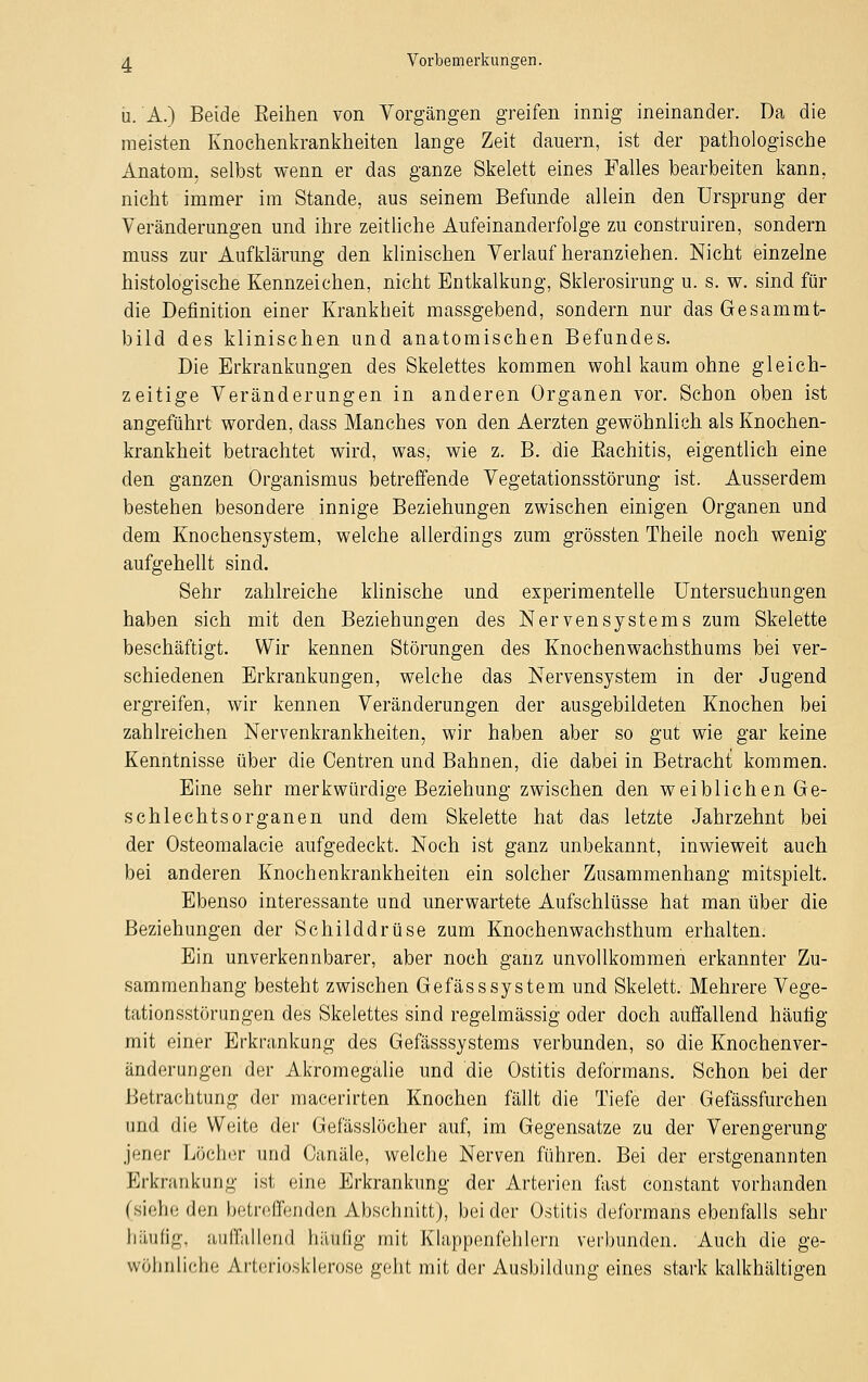 u. A.) Beide Eeihen von Vorgängen greifen innig ineinander. Da die meisten Knochenkrankheiten lange Zeit dauern, ist der pathologische Anatom, selbst wenn er das ganze Skelett eines Falles bearbeiten kann, nicht immer im Stande, aus seinem Befunde allein den Ursprung der Veränderungen und ihre zeitliche Aufeinanderfolge zu construiren, sondern muss zur Aufklärung den klinischen Verlauf heranziehen. Nicht einzelne histologische Kennzeichen, nicht Entkalkung, Sklerosirung u. s. w. sind für die Definition einer Krankheit massgebend, sondern nur das Gesammt- bild des klinischen und anatomischen Befundes. Die Erkrankungen des Skelettes kommen wohl kaum ohne gleich- zeitige Veränderungen in anderen Organen vor. Schon oben ist angeführt worden, dass Manches von den Aerzten gewöhnlich als Knochen- krankheit betrachtet wird, was, wie z. B. die Eachitis, eigentlich eine den ganzen Organismus betreffende Vegetationsstörung ist. Ausserdem bestehen besondere innige Beziehungen zwischen einigen Organen und dem Knochensystem, welche allerdings zum grössten Theile noch wenig aufgehellt sind. Sehr zahlreiche klinische und experimentelle Untersuchungen haben sich mit den Beziehungen des Nervensystems zum Skelette beschäftigt. Wir kennen Störungen des Knochenwachsthums bei ver- schiedenen Erkrankungen, welche das Nervensystem in der Jugend ergreifen, wir kennen Veränderungen der ausgebildeten Knochen bei zahlreichen Nervenkrankheiten, wir haben aber so gut wie gar keine Kenntnisse über die Centren und Bahnen, die dabei in Betracht kommen. Eine sehr merkwürdige Beziehung zwischen den weiblichen Ge- schlechtsorganen und dem Skelette hat das letzte Jahrzehnt bei der Osteomalacie aufgedeckt. Noch ist ganz unbekannt, inwieweit auch bei anderen Knochenkrankheiten ein solcher Zusammenhang mitspielt. Ebenso interessante und unerwartete Aufschlüsse hat man über die Beziehungen der Schilddrüse zum Knochenwachsthum erhalten. Ein unverkennbarer, aber noch ganz unvollkommen erkannter Zu- sammenhang besteht zwischen GefässSystem und Skelett. Mehrere Vege- tationsstörungen des Skelettes sind regelmässig oder doch auffallend häufig mit einer Erkrankung des Gefässsystems verbunden, so die Knochenver- änderungen der Akromegalie und die Ostitis deformans. Schon bei der Betrachtung der macerirten Knochen fällt die Tiefe der Gefässfurchen und die Weite der Gefässlöcher auf, im Gegensatze zu der Verengerung jener Löcher und Oanäle, welche Nerven führen. Bei der erstgenannten Erkrankung ist eine Erkrankung der Arterien fast constant vorhanden (siehe den betreffenden Abschnitt), beider Ostitis deformans ebenfalls sehr häufig, auffallend häufig mit Klappenfehlern verbunden. Auch die ge- wöhnliche Arteriosklerose geht mit der Ausbildung eines stark kalkhaltigen