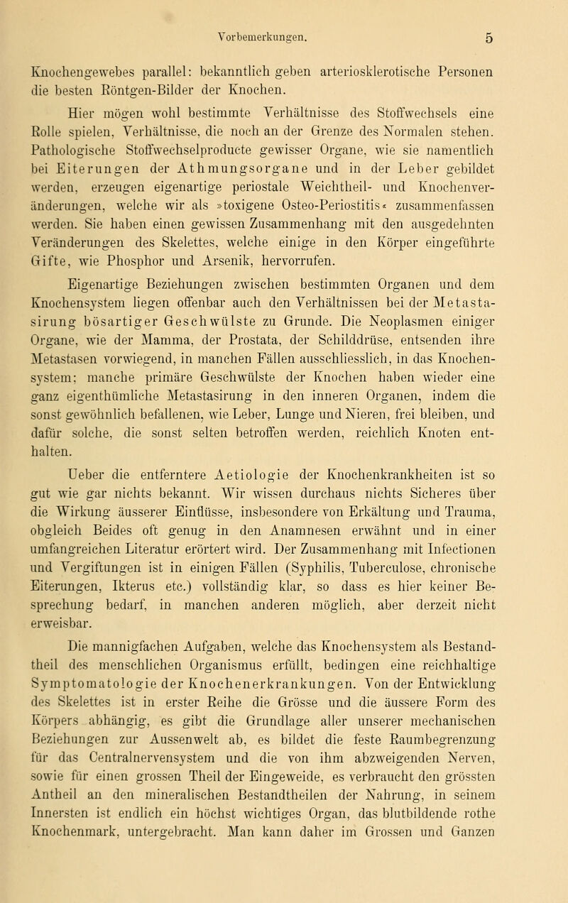 Knochengewebes parallel: bekanntlich geben arteriosklerotische Personen die besten Röntgen-Bilder der Knochen. Hier mögen wohl bestimmte Verhältnisse des Stoffwechsels eine Rolle spielen, Verhältnisse, die noch an der Grenze des Normalen stehen. Pathologische Stoffwechselproducte gewisser Organe, wie sie namentlich bei Eiterungen der Athmungsorgane und in der Leber gebildet werden, erzeugen eigenartige periostale Weichtheil- und Knochenver- änderungen, welche wir als »toxigene Osteo-Periostitis« zusammenfassen werden. Sie haben einen gewissen Zusammenhang mit den ausgedehnten Veränderungen des Skelettes, welche einige in den Körper eingeführte Gifte, wie Phosphor und Arsenik, hervorrufen. Eigenartige Beziehungen zwischen bestimmten Organen und dem Knochensjstem liegen offenbar auch den Verhältnissen bei der Metasta- sirung bösartiger Geschwülste zu Grunde. Die Neoplasmen einiger Organe, wie der Mamma, der Prostata, der Schilddrüse, entsenden ihre Metastasen vorwiegend, in manchen Fällen ausschliesslich, in das Knochen- system; manche primäre Geschwülste der Knochen haben wieder eine ganz eigenthümliche Metastasirung in den inneren Organen, indem die sonst gewöhnlich befallenen, wie Leber, Lunge und Nieren, frei bleiben, und dafür solche, die sonst selten betroffen werden, reichlich Knoten ent- halten. Ueber die entferntere Aetiologie der Knochenkrankheiten ist so gut wie gar nichts bekannt. Wir wissen durchaus nichts Sicheres über die Wirkung äusserer Einflüsse, insbesondere von Erkältung und Trauma, obgleich Beides oft genug in den Anamnesen erwähnt und in einer umfangreichen Literatur erörtert wird. Der Zusammenhang mit Infectionen und Vergiftungen ist in einigen Fällen (Syphilis, Tuberculose, chronische Eiterungen, Ikterus etc.) vollständig klar, so dass es hier keiner Be- sprechung bedarf, in manchen anderen möglich, aber derzeit nicht erweisbar. Die mannigfachen Aufgaben, welche das Knochensystem als Bestand- teil des menschlichen Organismus erfüllt, bedingen eine reichhaltige Symptomatologie der Knochenerkrankungen. Von der Entwicklung des Skelettes ist in erster Reihe die Grösse und die äussere Form des Körpers abhängig, es gibt die Grundlage aller unserer mechanischen Beziehungen zur Aussenwelt ab, es bildet die feste Raumbegrenzung für das Centralnervensystem und die von ihm abzweigenden Nerven, sowie für einen grossen Theil der Eingeweide, es verbraucht den grössten Antheil an den mineralischen Bestandtheilen der Nahrung, in seinem Innersten ist endlich ein höchst wichtiges Organ, das blutbildende rothe Knochenmark, untergebracht. Man kann daher im Grossen und Ganzen