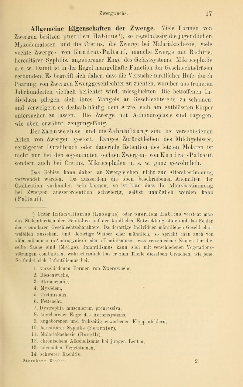 Allgemeine Eigenschaften der Zwerge. Viele Formen von Zwergen besitzen puerilen Habitus1), so regelmässig die jugendlichen Myxödematösen und die Cretins, die Zwerge bei Malariakachexie, viele >echte Zwerge« von Kundrat-Paltauf, manche Zwerge mit Rachitis, hereditärer Syphilis, angeborener Enge des Gefässsystems, Mikrocephalie ii. s. w. Damit ist in der Eegel mangelhafte Function der Geschlechtsdrüsen verbunden. Es begreift sich daher, dass die Versuche fürstlicher Höfe, durch Paarung von Zwergen Zwerggeschlechter zu züchten, worüber aus früheren Jahrhunderten vielfach berichtet wird, missglückten. Die betroffenen In- dividuen pflegen sich ihres Mangels an Geschlechtsreife zu schämen, und verweigern es deshalb häufig dem Arzte, sich am entblössten Körper untersuchen zu lassen. Die Zwerge mit Achondroplasie sind dagegen, wie oben erwähnt, zeugungsfähig. Der Zahnwechsel und die Zahnbildung sind bei verschiedenen Arten von Zwergen gestört. Langes Zurückbleiben des Milchgebisses, verzögerter Durchbruch oder dauernde Retention des letzten Molaren ist nicht nur bei den sogenannten »echten Zwergen« von Kundrat-Paltauf. sondern auch bei Cretins, Mikrocephalen u. s. w. ganz gewöhnlich. Das Gebiss kann daher an Zwergleichen nicht zur Altersbestimmung verwendet werden. Da ausserdem die oben beschriebenen Anomalien der Ossifieation vorhanden sein können, so ist klar, dass die Altersbestimmung bei Zwergen ausserordentlich schwierig, selbst unmöglich werden kann (Paltauf J. ') Unter Infantilismus (Lasegue) oder puerilem Habitus versteht man das Stehenbleiben der Genitalien auf der kindliehen Entwicklungsstufe und das Fehlen der seeundären Gesehlechtseharaktere. Da derartige Individuen männlichen Geschlechtes weiblieh aussehen, und derartige Weiber eher männlich, so spricht man auch von »Masculismüs« (»Androgynie«) oder »Feminismus«, was verschiedene Namen für die- selbe Sache sind (Meige). Infantilismus kann sich mit verschiedenen Vegetations- störungen eombiniren, wahrscheinlich hat er zum Theile dieselben Ursachen, wie jene. So findet sich Infantilismus bei: 1. verschiedenen Formen von Zwergwuchs, 2. Riesenwuchs, 3. Akromegalie, 4. Myxödem, 5. Cretinismus, 6. Fettsucht, 7. Dystrophia museulorum progressiva, S. angeborener Enge des Aortensystems, 9. angeborenen und frühzeitig erworbenen Klappenfehlern, 10. hereditärer Syphilis (Fournier), 11. Malariakachexie (Borelli), 12. chronischem Alkoholismus bei jungen Leuten, 13. adenoiden Vegetationen, 14. schwerer Rachitis. Sternberg, Knochen. 2