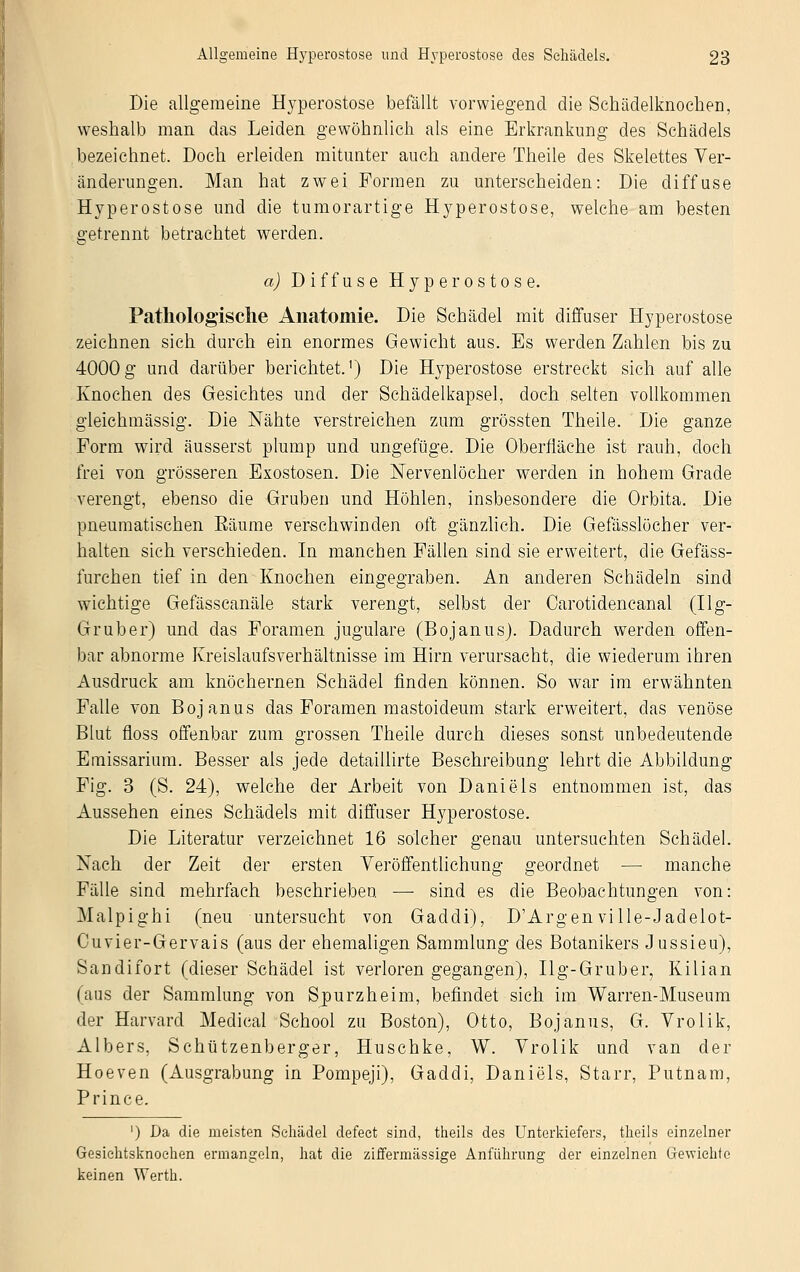 Die allgemeine Hyperostose befällt vorwiegend die Schädelknochen, weshalb man das Leiden gewöhnlich als eine Erkrankung des Schädels bezeichnet. Doch erleiden mitunter auch andere Theile des Skelettes Ver- änderungen. Man hat zwei Formen zu unterscheiden: Die diffuse Hyperostose und die tumorartige Hyperostose, welche am besten getrennt betrachtet werden. a) Diffuse Hyperostose. Pathologische Anatomie. Die Schädel mit diffuser Hyperostose zeichnen sich durch ein enormes Gewicht aus. Es werden Zahlen bis zu 4000 g und darüber berichtet.1) Die Hyperostose erstreckt sich auf alle Knochen des Gesichtes und der Schädelkapsel, doch selten vollkommen gleichmässig. Die Nähte verstreichen zum grössten Theile. Die ganze Form wird äusserst plump und ungefüge. Die Oberfläche ist rauh, doch frei von grösseren Exostosen. Die Nervenlöcher werden in hohem Grade verengt, ebenso die Gruben und Höhlen, insbesondere die Orbita. Die pneumatischen Bäume verschwinden oft gänzlich. Die Gefässlöcher ver- halten sich verschieden. In manchen Fällen sind sie erweitert, die Gefäss- furchen tief in den Knochen eingegraben. An anderen Schädeln sind wichtige Gefässcanäle stark verengt, selbst der Carotidencanal (Ug- Gruber) und das Foramen jugulare (Bojanus). Dadurch werden offen- bar abnorme Kreislaufsverhältnisse im Hirn verursacht, die wiederum ihren Ausdruck am knöchernen Schädel finden können. So war im erwähnten Falle von Bojanus das Foramen mastoideum stark erweitert, das venöse Blut floss offenbar zum grossen Theile durch dieses sonst unbedeutende Emissarium. Besser als jede detaillirte Beschreibung lehrt die Abbildung Fig. 3 (S. 24), welche der Arbeit von Daniels entnommen ist, das Aussehen eines Schädels mit diffuser Hyperostose. Die Literatur verzeichnet 16 solcher genau untersuchten Schädel. Nach der Zeit der ersten Veröffentlichung geordnet — manche Fälle sind mehrfach beschrieben. — sind es die Beobachtungen von: Malpighi (neu untersucht von Gaddi), D'Argen ville-Jadelot- Cuvier-Gervais (aus der ehemaligen Sammlung des Botanikers Jussieu), Sandifort (dieser Schädel ist verlorengegangen), Ilg-Gruber, Kilian (aus der Sammlung von Spurzheim, befindet sich im Warren-Museum der Harvard Medical School zu Boston), Otto, Bojanus, G. Vrolik, Albers, Schützenberger, Huschke, W. Vrolik und van der Hoeven (Ausgrabung in Pompeji), Gaddi, Daniels, Starr, Putnam, Prince. ') Da die meisten Schädel defect sind, theils des Unterkiefers, theils einzelner Gesiehtsknochen ermangeln, hat die ziffermässige Anführung der einzelnen Gewichte keinen 'Wertk.