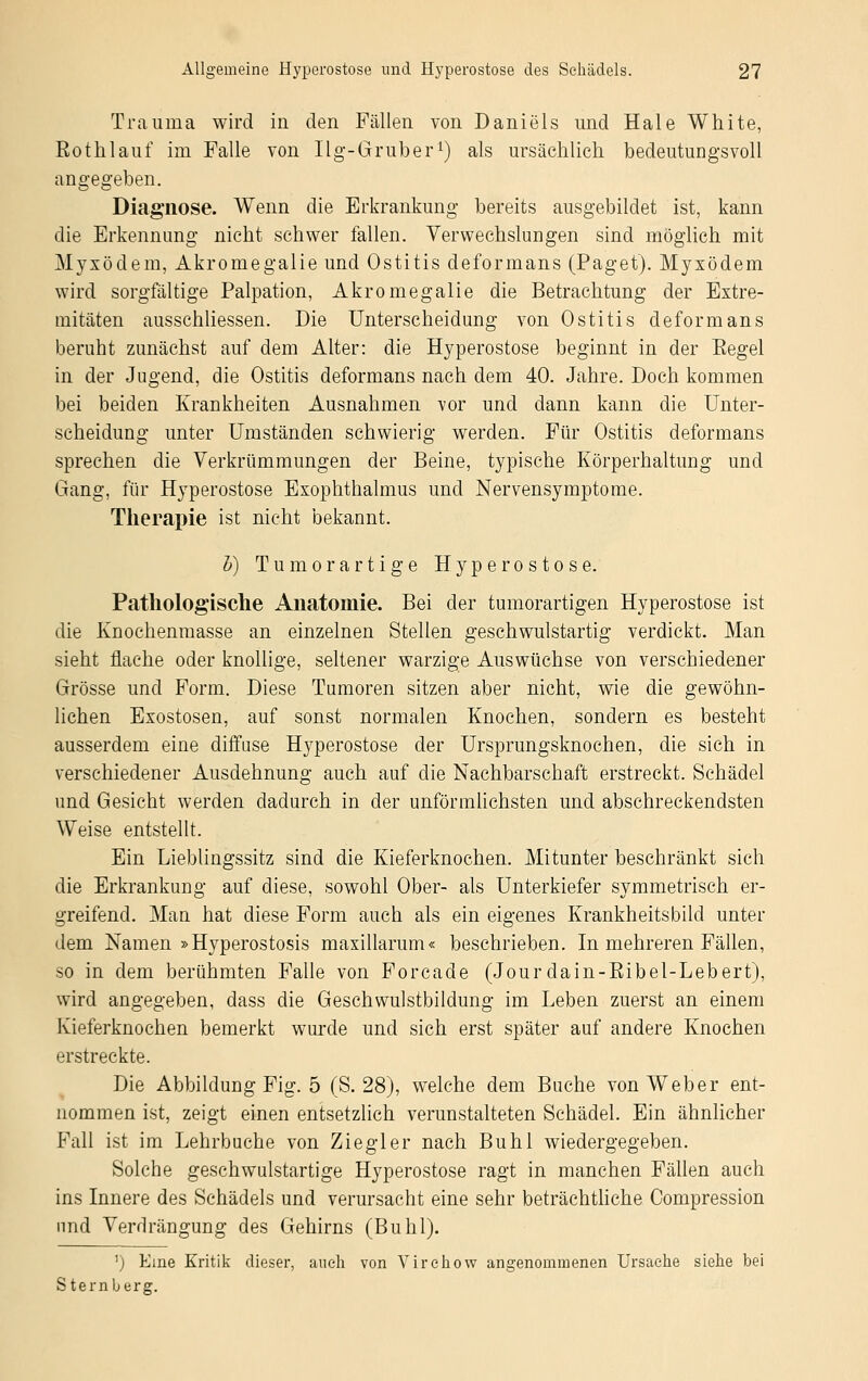 Trauma wird in den Fällen von Daniels und Haie White, Rothlauf im Falle von Ilg-Gruber1) als ursächlich bedeutungsvoll angegeben. Diagnose. Wenn die Erkrankung bereits ausgebildet ist, kann die Erkennung nicht schwer fallen. Verwechslungen sind möglich mit Myxödem, Akromegalie und Ostitis deformans (Paget). Myxödem wird sorgfältige Palpation, Akromegalie die Betrachtung der Extre- mitäten ausschliessen. Die Unterscheidung von Ostitis deformans beruht zunächst auf dem Alter: die Hyperostose beginnt in der Eegel in der Jugend, die Ostitis deformans nach dem 40. Jahre. Doch kommen bei beiden Krankheiten Ausnahmen vor und dann kann die Unter- scheidung unter Umständen schwierig werden. Für Ostitis deformans sprechen die Verkrümmungen der Beine, typische Körperhaltung und Gang, für Hyperostose Exophthalmus und Nervensymptome. Therapie ist nicht bekannt. b) Tumor artige Hyperostose. Pathologische Anatomie. Bei der tumorartigen Hyperostose ist die Knochenmasse an einzelnen Stellen geschwulstartig verdickt. Man sieht flache oder knollige, seltener warzige Auswüchse von verschiedener Grösse und Form. Diese Tumoren sitzen aber nicht, wie die gewöhn- lichen Exostosen, auf sonst normalen Knochen, sondern es besteht ausserdem eine diffuse Hyperostose der Ursprungsknochen, die sich in verschiedener Ausdehnung auch auf die Nachbarschaft erstreckt. Schädel und Gesicht werden dadurch in der unförmlichsten und abschreckendsten Weise entstellt. Ein Lieblingssitz sind die Kieferknochen. Mitunter beschränkt sich die Erkrankung auf diese, sowohl Ober- als Unterkiefer symmetrisch er- greifend. Man hat diese Form auch als ein eigenes Krankheitsbild unter dem Namen »Hyperostosis maxillarum« beschrieben. In mehreren Fällen, so in dem berühmten Falle von Forcade (Jour dain-Ribel-Lebert), wird angegeben, dass die Geschwulstbildung im Leben zuerst an einem Kieferknochen bemerkt wurde und sich erst später auf andere Knochen erstreckte. Die Abbildung Fig. 5 (S. 28), welche dem Buche von Weber ent- nommen ist, zeigt einen entsetzlich verunstalteten Schädel. Ein ähnlicher Fall ist im Lehrbuche von Ziegler nach Buhl wiedergegeben. Solehe geschwulstartige Hyperostose ragt in manchen Fällen auch ins Innere des Schädels und verursacht eine sehr beträchtliche Compression und Verdrängung des Gehirns (Buhl). 1) Eine Kritik dieser, auch von Virehow angenommenen Ursache siehe bei Sternberg.