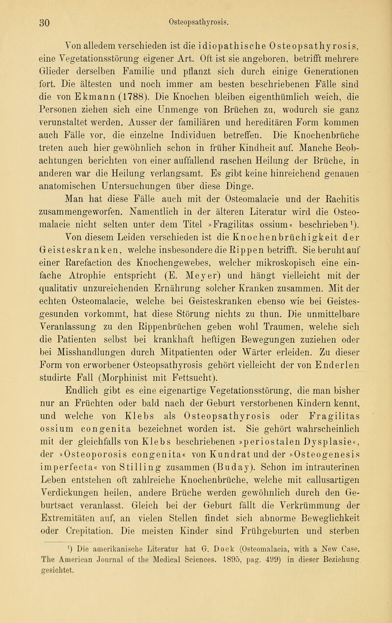 Von alledem verschieden ist die idiopathische Osteopsathyrosis, eine Vegetationsstörung eigener Art. Oft ist sie angeboren, betrifft mehrere Glieder derselben Familie und pflanzt sich durch einige Generationen fort. Die ältesten und noch immer am besten beschriebenen Fälle sind die von Ekmann (1788). Die Knochen bleiben eigenthümlich weich, die Personen ziehen sich eine Unmenge von Brüchen zu, wodurch sie ganz verunstaltet werden. Ausser der familiären und hereditären Form kommen auch Fälle vor, die einzelne Individuen betreffen. Die Knochenbrüche treten auch hier gewöhnlich schon in früher Kindheit auf. Manche Beob- achtungen berichten von einer auffallend raschen Heilung der Brüche, in anderen war die Heilung verlangsamt. Es gibt keine hinreichend genauen anatomischen Untersuchungen über diese Dinge. Man hat diese Fälle auch mit der Osteomalacie und der Eachitis zusammengeworfen. Namentlich in der älteren Literatur wird die Osteo- malacie nicht selten unter dem Titel »Fragilitas ossium« beschrieben1). Von diesem Leiden verschieden ist die Knochenbrüchigkeit der Geisteskranken, welche insbesondere die Eippen betrifft. Sie beruhtauf einer Earefaction des Knochengewebes, welcher mikroskopisch eine ein- fache Atrophie entspricht (E. Meyer) und hängt vielleicht mit der qualitativ unzureichenden Ernährung solcher Kranken zusammen. Mit der echten Osteomalacie, welche bei Geisteskranken ebenso wie bei Geistes- gesunden vorkommt, hat diese Störung nichts zu thun. Die unmittelbare Veranlassung zu den Bippenbrüchen geben wohl Traumen, welche sich die Patienten selbst bei krankhaft heftigen Bewegungen zuziehen oder bei Misshandlungen durch Mitpatienten oder Wärter erleiden. Zu dieser Form von erworbener Osteopsathyrosis gehört vielleicht der von Enderlen studirte Fall (Morphinist mit Fettsucht). Endlich gibt es eine eigenartige Vegetationsstörung, die man bisher nur an Früchten oder bald nach der Geburt verstorbenen Kindern kennt, und welche von Klebs als Osteopsathyrosis oder Fragilitas ossium congenita bezeichnet worden ist. Sie gehört wahrscheinlich mit der gleichfalls von Klebs beschriebenen »periostalen Dysplasie«, der »Osteoporosis congenita« von Kundrat und der »Osteogenesis imperfecta« von Sti 11 ing zusammen (Buday). Schon im intrauterinen Leben entstehen oft zahlreiche Knochenbrüche, welche mit callusartigen Verdickungen heilen, andere Brüche werden gewöhnlich durch den Ge- burtsact veranlasst. Gleich bei der Geburt fällt die Verkrümmung der Extremitäten auf, an vielen Stellen findet sich abnorme Beweglichkeit oder Crepitation. Die meisten Kinder sind Frühgeburten und sterben ') Die amerikanische Literatur hat Gr. Dock (Osteomalaeia, witli a New Gase. The American Journal of the Medical Sciences. 1895, pag. 499) in dieser Beziehung gesichtet.