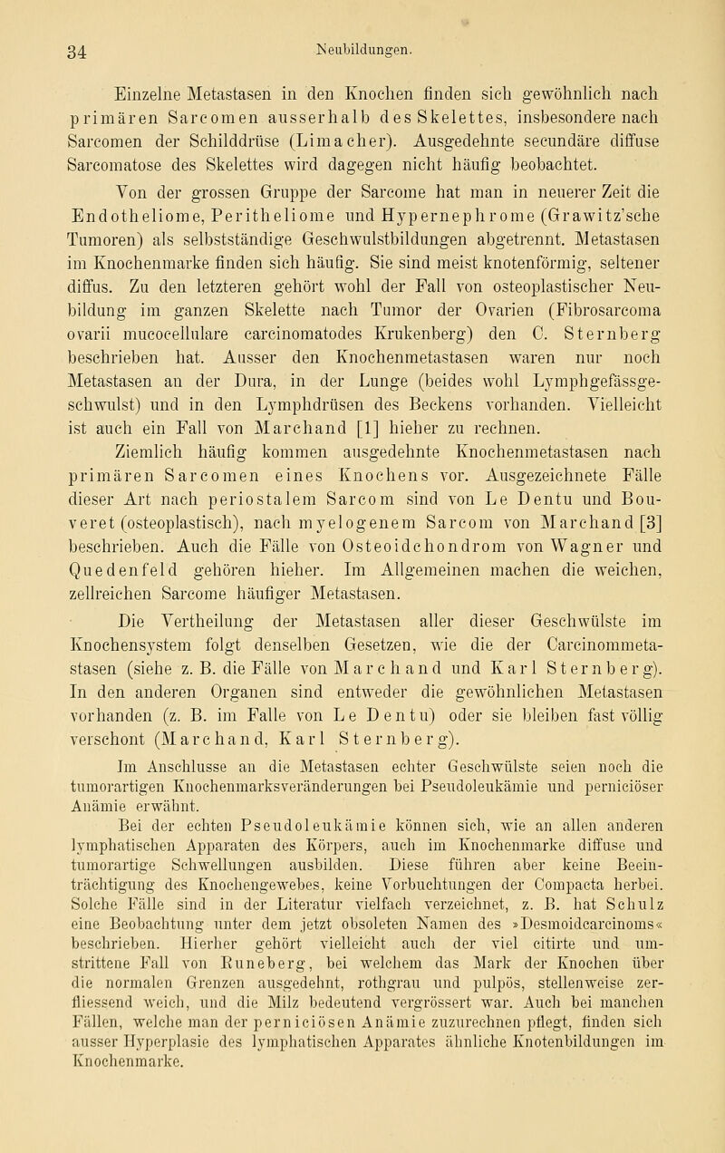 Einzelne Metastasen in den Knochen finden sich gewöhnlich nach primären Sarcomen ausserhalb des Skelettes, insbesondere nach Sarcomen der Schilddrüse (Limaeher). Ausgedehnte seeundäre diffuse Sarcomatose des Skelettes wird dagegen nicht häufig beobachtet. Von der grossen Gruppe der Sarcome hat man in neuerer Zeit die Endotheliome, Peritheliome und Hypernephrome (Grawitz'sche Tumoren) als selbstständige Geschwulstbildungen abgetrennt. Metastasen im Knochenmarke finden sich häufig. Sie sind meist knotenförmig, seltener diffus. Zu den letzteren gehört wohl der Fall von osteoplastischer Neu- bildung im ganzen Skelette nach Tumor der Ovarien (Fibrosarcoma ovarii mucocellulare carcinomatodes Krukenberg) den C. Sternberg beschrieben hat. Ausser den Knochenmetastasen waren nur noch Metastasen an der Dura, in der Lunge (beides wohl Lymphgefässge- schwulst) und in den Lymphdrüsen des Beckens vorhanden. Vielleicht ist auch ein Fall von Marchand [1] hieher zu rechnen. Ziemlich häufig kommen ausgedehnte Knochenmetastasen nach primären Sarcomen eines Knochens vor. Ausgezeichnete Fälle dieser Art nach periostalem Sarcom sind von Le Dentu und Bou- v er et (osteoplastisch), nach myelogenem Sarcom von Marchand [3] beschrieben. Auch die Fälle von Osteoidchondrom von Wagner und Quedenfeld gehören hieher. Im Allgemeinen machen die weichen, zellreichen Sarcome häufiger Metastasen. Die Vertheilung der Metastasen aller dieser Geschwülste im Knochen System folgt denselben Gesetzen, wie die der Carcinommeta- stasen (siehe z. B. die Fälle von Mar eh and und Karl Sternberg). In den anderen Organen sind entweder die gewöhnlichen Metastasen vorhanden (z. B. im Falle von L e Dentu) oder sie bleiben fast völlig verschont (M a r c h a n cl, Karl S t e r n b e r g). Im Anschlüsse an die Metastasen echter Geschwülste seien noch die tuniorartigen Knochenmarksveränderungen bei Pseudoleukämie und pernieiöser Anämie erwähnt. Bei der echten Pseudoleukämie können sich, wie an allen anderen lymphatischen Apparaten des Körpers, auch im Knochenmarke diffuse und tumorartige Schwellungen ausbilden. Diese führen aber keine Beein- trächtigung des Knochengewebes, keine Vorbuchtungen der Compacta herbei. Solche Fälle sind in der Literatur vielfach verzeichnet, z. B. hat Schulz eine Beobachtung unter dem jetzt obsoleten Namen des »Desmoidcarcinoms« beschrieben. Hierher gehört vielleicht auch der viel citirte und um- strittene Fall von Buneberg, bei welchem das Mark der Knochen über die normalen Grenzen ausgedehnt, rothgrau und pulpös, stellenweise zer- fliessend weich, und die Milz bedeutend vergrössert war. Auch bei manchen Fällen, welche man der pernieiösen Anämie zuzurechnen pflegt, finden sich ausser Hyperplasie des lymphatischen Apparates ähnliche Knotenbildungen im Knochenmarke.