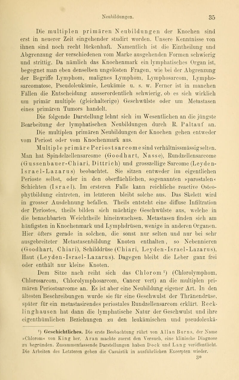 Die multiplen primären Neubildungen der Knochen sind erst in neuerer Zeit eingehender studirt worden. Unsere Kenntnisse von ihnen sind noch recht lückenhaft. Namentlich ist die Eintheilung und Abgrenzung der verschiedenen vom Marke ausgehenden Formen schwierig und strittig. Da nämlich das Knochenmark ein lymphatisches Organ ist, begegnet man eben denselben ungelösten Fragen, wie bei der Abgrenzung der Begriffe Lymphom, malignes Lymphom, Lymphosarcom, Lympho- sarcomatose, Pseudoleukämie, Leukämie u. s. w. Ferner ist in manchen Fällen die Entscheidung ausserordentlich schwierig, ob es sich wirklich um primär multiple (gleichalterige) Geschwülste oder um Metastasen eines primären Tumors handelt. Die folgende Darstellung lehnt sich im Wesentlichen an die jüngste Bearbeitung der lymphatischen Neubildungen durch E. Paltauf an. Die multiplen primären Neubildungen der Knochen gehen entweder vom Periost oder vom Knochenmark aus. Multip 1 eprimärePeriostsarcome sind verhältnissmässig selten. Man hat Spindelzellensarcome (Goodhart, Nasse), Eundzellensarcome (Gussenbauer-Chiari, Dittrich) und grosszellige Sarcome (Leyden- Israel-Lazarus) beobachtet. Sie sitzen entweder im eigentlichen Perioste selbst, oder in den oberflächlichen, sogenannten »parostalen« Schichten (I s r a e 1). Im ersteren Falle kann reichliche reactive Osteo- phytbildung eintreten, im letzteren bleibt solche aus. Das Skelett wird in grosser Ausdehnung befallen. Theils entsteht eine diffuse Infiltration der Periostes, theils bilden sich mächtige Geschwülste aus, welche in die benachbarten Weichtheile hineinwachsen. Metastasen finden sich am häufigsten in Knochenmark und Lymphdrüsen, wenige in anderen Organen. Hier öfters gerade in solchen, die sonst nur selten und nur bei sehr ausgebreiteter Metastasenbildung Knoten enthalten, so Nebennieren (Goodhart, Chiari), Schilddrüse (Chiari, Leyden-Israel-Lazarus), Haut (Leyden-Israel-Lazarus). Dagegen bleibt die Leber ganz frei oder enthält nur kleine Knoten. Dem Sitze nach reiht sich das Chloromx) (Chlorolymphom, Chlorosarcom, Chlorolymphosarcom, Cancer vert) an die multiplen pri- mären Periostsarcome an. Es ist aber eine Neubildung eigener Art. In den ältesten Beschreibungen wurde sie für eine Geschwulst der Thränendrüse, später für ein metastasirendes periostales Bundzellensarcom erklärt. Beck- linghausen hat dann die lymphatische Natur der Geschwulst und ihre eigentümlichen Beziehungen zu den leukämischen und pseudoleukä- *) Geschichtliches. Die erste Beobachtung rührt von Allan Burns, der Käme »Chlorom« von King her. Aran machte zuerst den Versuch, eine klinische Diagnose zu begründen. Zusammenfassende Darstellungen haben Dock und Lang veröffentlicht. Die Arbeiten des Letzteren geben die Casuistik in ausführliehen Excerpten wieder. 3*