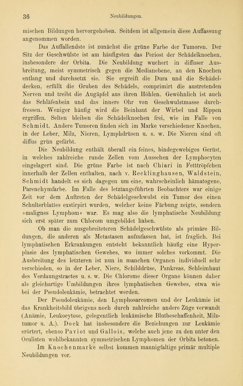 mischen Bildungen hervorgehoben. Seitdem ist allgemein diese Auffassung angenommen worden. Das Auffallendste ist zunächst die grüne Farbe der Tumoren. Der Sitz der Geschwülste ist am häufigsten das Periost der Schädelknochen, insbesondere der Orbita. Die Neubildung wuchert in diffuser Aus- breitung, meist symmetrisch gegen die Medianebene, an den Knochen entlang und durchsetzt sie. Sie ergreift die Dura und die Schädel- decken, erfüllt die Gruben des Schädels, comprimirt die austretenden Nerven und treibt die Augäpfel aus ihren Höhlen. Gewöhnlich ist auch das Schläfenbein und das innere Ohr von Geschwulstmasse durch- fressen. Weniger häufig wird die Beinhaut der Wirbel und Eippen ergriffen. Selten bleiben die Schädelknochen frei, wie im Falle von Schmidt. Andere Tumoren finden sich im Marke verschiedener Knochen, in der Leber, Milz, Nieren, Lymphdrüsen u. s. w. Die Nieren sind oft diffus grün gefärbt. Die Neubildung enthält überall ein feines, bindegewebiges Gerüst, in welches zahlreiche runde Zellen vom Aussehen der Lymphocyten eingelagert sind. Die grüne Farbe ist nach Ohiari in Fetttröpfchen innerhalb der Zellen enthalten, nach v. Recklinghausen, Waldstein, Schmidt handelt es sich dagegen um eine, wahrscheinlich hämatogene, Parenchymfarbe. Im Falle des letztangeführten Beobachters war einige Zeit vor dem Auftreten der Schädelgeschwulst ein Tumor des einen Schulterblattes exstirpirt wurden, welcher keine Färbung zeigte, sondern »malignes Lymphom« war. Es mag also die lymphatische Neubildung sich erst später zum Chlorom umgebildet haben. Ob man die ausgebreiteteren Schädelgeschwülste als primäre Bil- dungen, die anderen als Metastasen aufzufassen hat, ist fraglich. Bei lymphatischen Erkrankungen entsteht bekanntlich häufig eine Hyper- plasie des lymphatischen Gewebes, wo immer solches vorkommt. Die Ausbreitung des letzteren ist nun in manchen Organen individuell sehr verschieden, so in der Leber, Niere, Schilddrüse, Pankreas, Schleimhaut des Verdaungstractes u. s. w. Die Chlorome dieser Organe können daher als gleichartige Umbildungen ihres lymphatischen Gewebes, etwa wie bei der Pseudoleukämie, betrachtet werden. Der Pseudoleukämie, den Lymphosarcomen und der Leukämie ist das Krankheitsbild übrigens noch durch zahlreiche andere Züge verwandt (Anämie, Leukocytose, gelegentlich leukämische Blutbeschaffenheit, Milz- tumor u. A.). Dock hat insbesondere die Beziehungen zur Leukämie erörtert, ebenso Paviot und Gallois, welche auch jene zu den unter den Oculisten wohlbekannten symmetrischen Lymphomen der Orbita betonen. Im Knochenmarke selbst kommen mannigfaltige primär multiple Neubildungen vor.