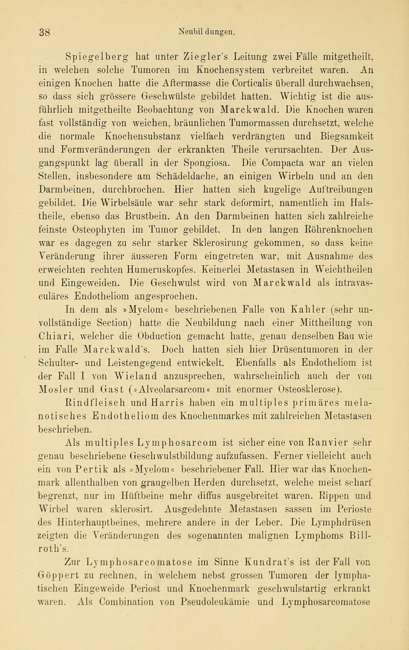 Spiegelberg hat unter Ziegler's Leitung zwei Fälle mitgetheilt, in welchen solche Tumoren im Knochensystem verbreitet waren. An einigen Knochen hatte die Aftermasse die Corticalis überall durchwachsen, so dass sich grössere Geschwülste gebildet hatten. Wichtig ist die aus- führlich mitgetheilte Beobachtung von Marckwald. Die Knochen waren fast vollständig von weichen, bräunlichen Tumormassen durchsetzt, welche die normale Knochensubstanz vielfach verdrängten und Biegsamkeit und Formveränderungen der erkrankten Theile verursachten. Der Aus- gangspunkt lag überall in der Spongiosa. Die Compacta war an vielen Stellen, insbesondere am Schädeldache, an einigen Wirbeln und an den Darmbeinen, durchbrochen. Hier hatten sich kugelige Auftreibungen gebildet. Die Wirbelsäule war sehr stark deformirt, namentlich im Hals- theile, ebenso das Brustbein. An den Darmbeinen hatten sich zahlreiche feinste Osteophyten im Tumor gebildet. In den langen Eöhrenknochen war es dagegen zu sehr starker Sklerosirung gekommen, so dass keine Veränderung ihrer äusseren Form eingetreten war, mit Ausnahme des erweichten rechten Humeruskopfes. Keinerlei Metastasen in Weichtheilen und Eingeweiden. Die Gesehwulst wird von Marckwald als intravas- culäres Endotheliom angesprochen. In dem als »Myelom« beschriebenen Falle von Kahler (sehr un- vollständige Section) hatte die Neubildung nach einer Mittheilung von Chiari, welcher die Obduction gemacht hatte, genau denselben Bau wie im Falle Marckwald's. Doch hatten sich hier Drüsentumoren in der Schulter- und Leistengegend entwickelt. Ebenfalls als Endotheliom ist der Fall I von Wieland anzusprechen, wahrscheinlich auch der von Mosler und Gast (»Alveolarsarcom« mit enormer Osteosklerose). Eindfleisch und Harris haben ein multiples primäres mela- notisches Endotheliom des Knochenmarkes mit zahlreichen Metastasen beschrieben. Als multiples Lymphosarcom ist sicher eine von Eanvier sehr genau beschriebene Geschwulstbildung aufzufassen. Ferner vielleicht auch ein vonPertik als »Myelom« beschriebener Fall. Hier war das Knochen- mark allenthalben von graugelben Herden durchsetzt, welche meist scharf begrenzt, nur im Hüftbeine mehr diffus ausgebreitet waren. Kippen und Wirbel waren sklerosirt. Ausgedehnte Metastasen sassen im Perioste des Hinterhauptbeines, mehrere andere in der Leber. Die Lymphdrüsen zeigten die Veränderungen des sogenannten malignen Lymphoms Bill- roth's. Zur Lymphosarcomatose im Sinne Kundrat's ist der Fall von Göppert zu rechnen, in welchem nebst grossen Tumoren der lympha- tischen Eingeweide Periost und Knochenmark geschwulstartig erkrankt waren. Als Combination von Pseudoleukämie und Lymphosarcomatose