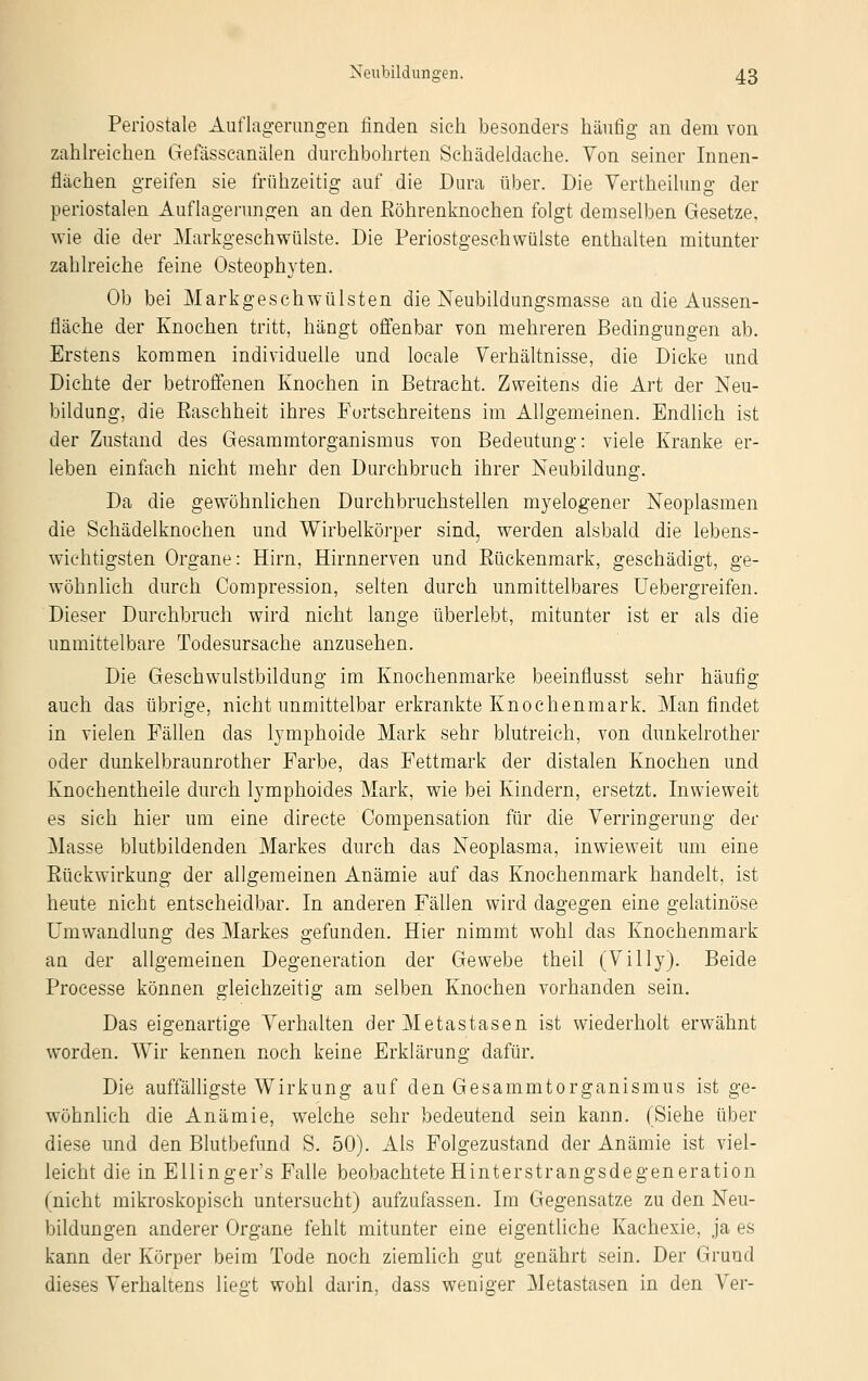 Periostale Auflagerungen linden sich besonders häufig an dem von zahlreichen Gefässcanälen durchbohrten Schädeldache. Von seiner Innen- flächen greifen sie frühzeitig auf die Dura über. Die Vertheilung der periostalen Auflagerungen an den Röhrenknochen folgt demselben Gesetze, wie die der Markgeschwülste. Die PeriostgeschWülste enthalten mitunter zahlreiche feine Osteophyten. Ob bei Markgeschwülsten die Neubildungsmasse au die Aussen- fiäche der Knochen tritt, hängt offenbar von mehreren Bedingungen ab. Erstens kommen individuelle und locale Verhältnisse, die Dicke und Dichte der betroffenen Knochen in Betracht. Zweitens die Art der Neu- bildung, die Raschheit ihres Fortschreitens im Allgemeinen. Endlich ist der Zustand des Gesammtorganismus von Bedeutung: viele Kranke er- leben einfach nicht mehr den Durchbruch ihrer Neubildung. Da die gewöhnlichen Durchbruchstellen myelogener Neoplasmen die Schädelknochen und Wirbelkörper sind, werden alsbald die lebens- wichtigsten Organe: Hirn, Hirnnerven und Rückenmark, geschädigt, ge- wöhnlich durch Compression, selten durch unmittelbares Uebergreifen. Dieser Durchbruch wird nicht lange überlebt, mitunter ist er als die unmittelbare Todesursache anzusehen. Die Geschwulstbildung im Knochenmarke beeinfiusst sehr häufig auch das übrige, nicht unmittelbar erkrankte Knochenmark. Man findet in vielen Fällen das lymphoide Mark sehr blutreich, von dunkelrother oder dunkelbraunrother Farbe, das Fettmark der distalen Knochen und Knochentheile durch lymphoides Mark, wie bei Kindern, ersetzt. Inwieweit es sich hier um eine directe Compensation für die Verringerung der Masse blutbildenden Markes durch das Neoplasma, inwieweit um eine Rückwirkung der allgemeinen Anämie auf das Knochenmark handelt, ist heute nicht entscheidbar. In anderen Fällen wird dagegen eine gelatinöse Umwandlung des Markes gefunden. Hier nimmt wohl das Knochenmark an der allgemeinen Degeneration der Gewebe theil (Villy). Beide Processe können gleichzeitig am selben Knochen vorhanden sein. Das eigenartige Verhalten der Metastasen ist wiederholt erwähnt worden. Wir kennen noch keine Erklärung dafür. Die auffälligste Wirkung auf den Gesammtorganismus ist ge- wöhnlich die Anämie, welche sehr bedeutend sein kann. (Siehe über diese und den Blutbefund S. 50). Als Folgezustand der Anämie ist viel- leicht die in Ellinger's Falle beobachtete Hinterstrangsdegeneration (nicht mikroskopisch untersucht) aufzufassen. Im Gegensatze zu den Neu- bildungen anderer Organe fehlt mitunter eine eigentliche Kachexie, ja es kann der Körper beim Tode noch ziemlich gut genährt sein. Der Grund dieses Verhaltens liegt wohl darin, dass weniger Metastasen in den Ver-