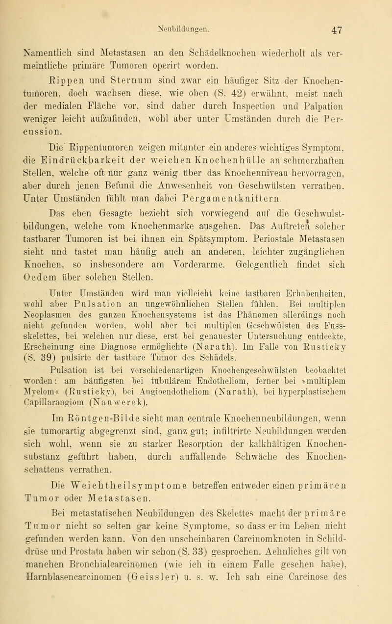 Namentlich sind Metastasen an den Schädelknoeken wiederholt als ver- meintliche primäre Tumoren operirt worden. Rippen und Sternum sind zwar ein häufiger Sitz der Knochen- tumoren, doch wachsen diese, wie oben (S. 42) erwähnt, meist nach der medialen Fläche vor, sind daher durch Inspection und Palpation weniger leicht aufzufinden, wohl aber unter Umständen durch die Per- kussion. Die' Rippentumoren zeigen mitunter ein anderes wichtiges Symptom, die Eindrückbarkeit der weichen Knochenhülle an schmerzhaften Stellen, welche oft nur ganz wenig über das Knochenniveau hervorragen, aber durch jenen Befund die Anwesenheit von Geschwülsten verrathen. Unter Umständen fühlt man dabei Pergamentknittern. Das eben Gesagte bezieht sich vorwiegend auf die Geschwulst- bildungen, welche vom Knochenmarke ausgehen. Das Auftreten solcher tastbarer Tumoren ist bei ihnen ein Spätsymptom. Periostale Metastasen sieht und tastet man häufig auch an anderen, leichter zugänglichen Knochen, so insbesondere am Vorderarme. Gelegentlich findet sich Oedem über solchen Stellen. Unter Umständen wird man vielleicht keine tastbaren Erhabenheiten, wohl aber Pulsation an ungewöhnlichen Stellen fühlen. Bei multiplen Neoplasmen des ganzen Knochensystems ist das Phänomen allerdings noch nicht gefunden worden, wohl aber bei multiplen Geschwülsten des Fuss- skelettes, bei welchen nur diese, erst bei genauester Untersuchung entdeckte, Erscheinung eine Diagnose ermöglichte (Narath). Im Falle von Rusticky (S. 39) pulsirte der tastbare Tumor des Schädels. Pulsation ist bei verschiedenartigen Knochengeschwülsten beobachtet worden: am häufigsten bei tubulärem Endotheliom, ferner bei »multiplem Myelom« (Rusticky), bei Angioendotheliom (Narath), bei hyperplastischem Capillarangiom (Nauwerck). Im Röntgen-Bilde sieht man centrale Knochenneubildungen, wenn sie tumorartig abgegrenzt sind, ganz gut; infiltrirte Neubildungen werden sich wohl, wenn sie zu starker Resorption der kalkhaltigen Knochen- substanz geführt haben, durch auffallende Schwäche des Knochen- schattens verrathen. Die Weichtheilsymptome betreffen entweder einen primären Tumor oder Metastasen. Bei metastatischen Neubildungen des Skelettes macht der primäre Tumor nicht so selten gar keine Symptome, so dass er im Leben nicht gefunden werden kann. Von den unscheinbaren Carcinomknoten in Schild- drüse und Prostata haben wir schon (S. 33) gesprochen. Aehnliches gilt von manchen Bronchialcarcinomen (wie ich in einem Falle gesehen habe), Harnblasencarcinomen (Geissler) u. s. w. Ich sah eine Carcinose des