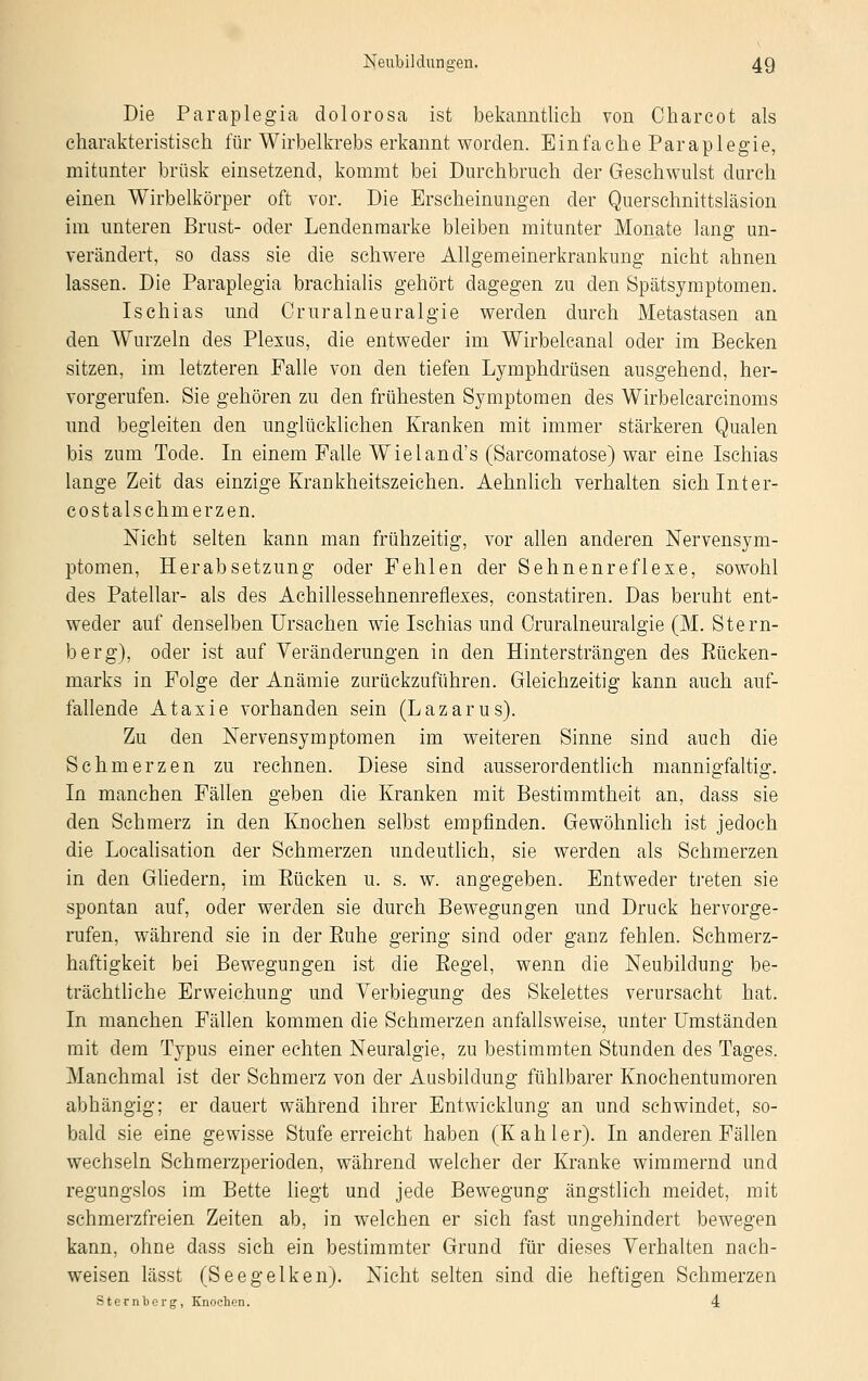 Die Paraplegia dolorosa ist bekanntlich von Charcot als charakteristisch für Wirbelkrebs erkannt worden. Einfache Paraplegie, mitunter brüsk einsetzend, kommt bei Durchbruch der Geschwulst durch einen Wirbelkörper oft vor. Die Erscheinungen der Querschnittsläsion im unteren Brust- oder Lendenmarke bleiben mitunter Monate lang un- verändert, so dass sie die schwere Allgemeinerkrankung nicht ahnen lassen. Die Paraplegia brachialis gehört dagegen zu den Spätsymptomen. Ischias und Cruralneuralgie werden durch Metastasen an den Wurzeln des Plexus, die entweder im Wirbelcanal oder im Becken sitzen, im letzteren Falle von den tiefen Lymphdrüsen ausgehend, her- vorgerufen. Sie gehören zu den frühesten Symptomen des Wirbelcarcinoms und begleiten den unglücklichen Kranken mit immer stärkeren Qualen bis zum Tode. In einem Falle Wieland's (Sarcomatose) war eine Ischias lange Zeit das einzige Krankheitszeichen. Aehnlich verhalten sich Inter- costalschmerzen. Nicht selten kann man frühzeitig, vor allen anderen Nervensym- ptomen, Herabsetzung oder Fehlen der Sehnenreflexe, sowohl des Patellar- als des Achillessehnenrefiexes, constatiren. Das beruht ent- weder auf denselben Ursachen wie Ischias und Cruralneuralgie (M. Stern- berg), oder ist auf Veränderungen in den Hintersträngen des Bücken- marks in Folge der Anämie zurückzuführen. Gleichzeitig kann auch auf- fallende Ataxie vorhanden sein (Lazarus). Zu den Nervensymptomen im weiteren Sinne sind auch die Schmerzen zu rechnen. Diese sind ausserordentlich mannigfaltig. In manchen Fällen geben die Kranken mit Bestimmtheit an, dass sie den Schmerz in den Knochen selbst empfinden. Gewöhnlich ist jedoch die Localisation der Schmerzen undeutlich, sie werden als Schmerzen in den Gliedern, im Eücken u. s. w. angegeben. Entweder treten sie spontan auf, oder werden sie durch Bewegungen und Druck hervorge- rufen, während sie in der Euhe gering sind oder ganz fehlen. Schmerz- haftigkeit bei Bewegungen ist die Eegel, wenn die Neubildung be- trächtliche Erweichung und Verbiegung des Skelettes verursacht hat. In manchen Fällen kommen die Schmerzen anfallsweise, unter Umständen mit dem Typus einer echten Neuralgie, zu bestimmten Stunden des Tages. Manchmal ist der Schmerz von der Ausbildung fühlbarer Knochentumoren abhängig; er dauert während ihrer Entwicklung an und schwindet, so- bald sie eine gewisse Stufe erreicht haben (Kahler). In anderen Fällen wechseln Schmerzperioden, während welcher der Kranke wimmernd und regungslos im Bette liegt und jede Bewegung ängstlich meidet, mit schmerzfreien Zeiten ab, in welchen er sich fast ungehindert bewegen kann, ohne dass sich ein bestimmter Grund für dieses Verhalten nach- weisen lässt (Seegelken). Nicht selten sind die heftigen Schmerzen