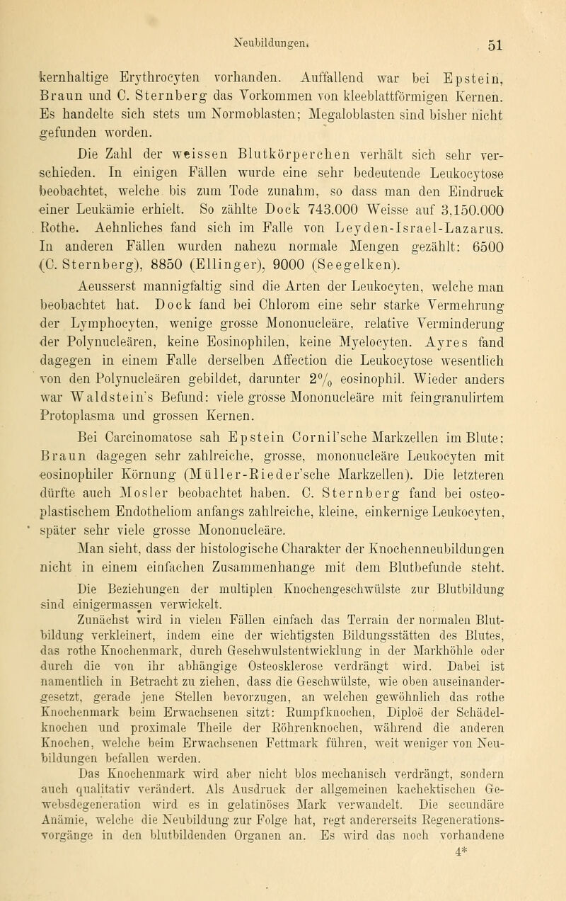 kernhaltige Erythrocyten vorhanden. Auffallend war bei Epstein, Braun und C. Sternberg das Vorkommen von kleeblattförmigen Kernen. Es handelte sich stets um Normoblasten; Megaloblasten sind bisher nicht gefunden worden. Die Zahl der weissen Blutkörperchen verhält sich sehr ver- schieden. In einigen Fällen wurde eine sehr bedeutende Leukocytose beobachtet, welche bis zum Tode zunahm, so dass man den Eindruck einer Leukämie erhielt. So zählte Dock 743.000 Weisse auf 3,150.000 Bothe. Aehnliches fand sich im Falle von Leyden-Israel-Lazarus. In anderen Fällen wurden nahezu normale Mengen gezählt: 6500 (C. Sternberg), 8850 (Ellinger), 9000 (Seegelken). Aeusserst mannigfaltig sind die Arten der Leukocyten, welche man beobachtet hat. Dock fand bei Ohiorom eine sehr starke Vermehrung der Lymphocyten, wenige grosse Mononucleäre, relative Verminderung der Polynucleären, keine Eosinophilen, keine Myelocyten. Ayres fand dagegen in einem Falle derselben Affection die Leukocytose wesentlich von den Polynucleären gebildet, darunter 2% eosinophil. Wieder anders war Waldstein's Befund: viele grosse Mononucleäre mit feingranulirtem Protoplasma und grossen Kernen. Bei Oarcinomatose sah Epstein Oornil'sche Markzellen im Blute; Braun dagegen sehr zahlreiche, grosse, mononucleäre Leukocyten mit eosinophiler Körnung (Müller-Bieder'sche Markzellen). Die letzteren dürfte auch Mosler beobachtet haben. C. Sternberg fand bei osteo- plastischem Endotheliom anfangs zahlreiche, kleine, einkernige Leukocyten, später sehr viele grosse Mononucleäre. Man sieht, dass der histologische Charakter der Knochenneubildungen nicht in einem einfachen Zusammenhange mit dem Blutbefunde steht. Die Beziehungen der multiplen Knochengeschwiilste zur Blutbildung sind einigerniassen verwickelt. Zunächst wird in vielen Fällen einfach das Terrain der normalen Blut- bildung verkleinert, indem eine der wichtigsten Bildungsstätten des Blutes, das rothe Knochenmark, durch Geschwulstentwicklung in der Markhöhle oder durch die von ihr abhängige Osteosklerose verdrängt wird. Dabei ist namentlich in Betracht zu ziehen, dass die Geschwülste, wie oben auseinander- gesetzt, gerade jene Stellen bevorzugen, an welchen gewöhnlich das rothe Knochenmark beim Erwachsenen sitzt: Bumpfknochen, Diploe der Schädel- knochen und proximale Theile der Böhrenknochen, während die anderen Knochen, welche beim Erwachsenen Fettmark führen, weit weniger von Neu- bildungen befallen werden. Das Knochenmark wird aber nicht blos mechanisch verdrängt, sondern auch qualitativ verändert. Als Ausdruck der allgemeinen kachektischen Ge- websdegeneration wird es in gelatinöses Mark verwandelt. Die secundäre Anämie, welche die Neubildung zur Folge hat, regt andererseits Begenerations- vorgänge in den blutbildenden Organen an. Es wird das noch vorhandene 4*