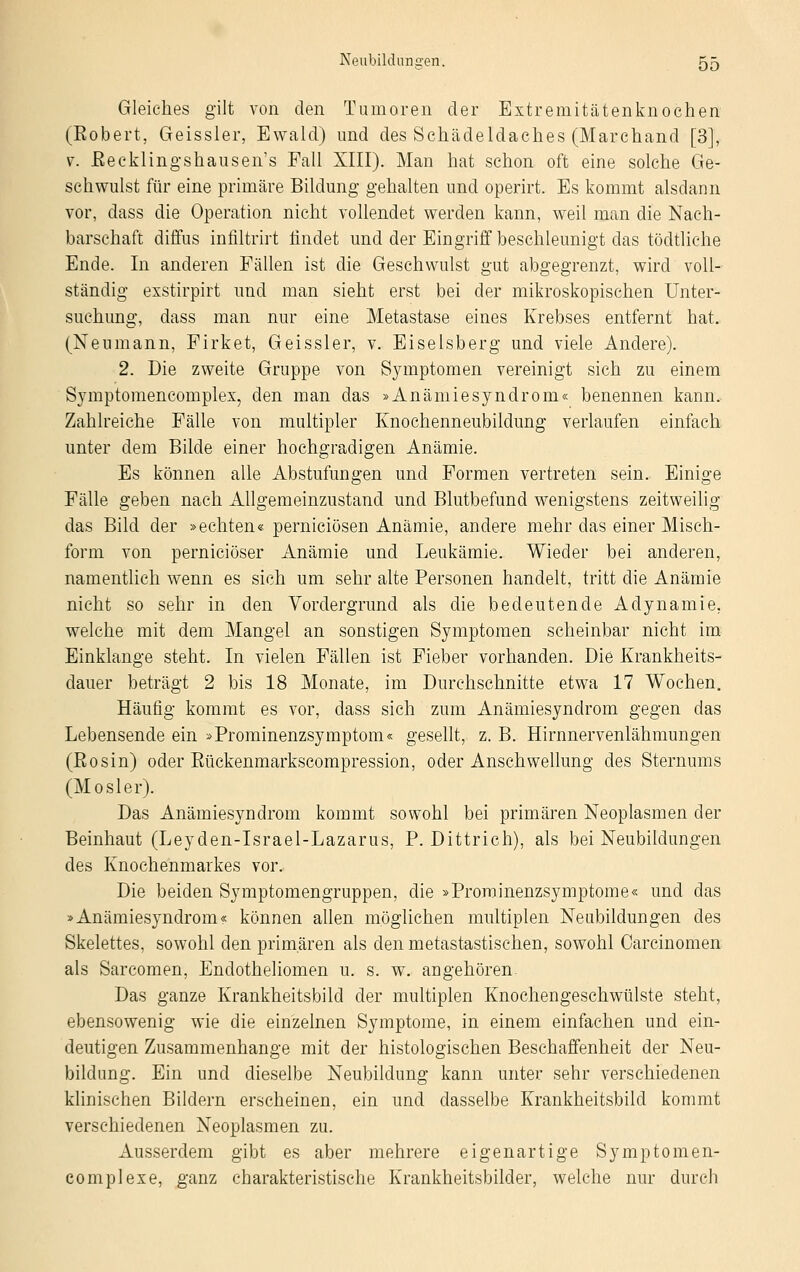 Gleiches gilt von den Tumoren der Extremitätenknochen (Eobert, Geissler, Ewald) und des Schädeldaches (Marchand [3], v. Eecklingshausen's Fall XIII). Man hat schon oft eine solche Ge- schwulst für eine primäre Bildung gehalten und operirt. Es kommt alsdann vor, dass die Operation nicht vollendet werden kann, weil man die Nach- barschaft diffus infiltrirt findet und der Eingriff beschleunigt das tödtliche Ende. In anderen Fällen ist die Geschwulst gut abgegrenzt, wird voll- ständig exstirpirt und man sieht erst bei der mikroskopischen Unter- suchung, dass man nur eine Metastase eines Krebses entfernt hat. (Neumann, Firket, Geissler, v. Eiseisberg und viele Andere). 2. Die zweite Gruppe von Symptomen vereinigt sich zu einem Symptomencomplex, den man das »Anämiesyndrom« benennen kann. Zahlreiche Fälle von multipler Knochenneubildung verlaufen einfach unter dem Bilde einer hochgradigen Anämie. Es können alle Abstufungen und Formen vertreten sein. Einige Fälle geben nach Allgemeinzustand und Blutbefund wenigstens zeitweilig das Bild der »echten« perniciösen Anämie, andere mehr das einer Misch- form von perniciöser Anämie und Leukämie. Wieder bei anderen, namentlich wenn es sich um sehr alte Personen handelt, tritt die Anämie nicht so sehr in den Vordergrund als die bedeutende Adynamie. welche mit dem Mangel an sonstigen Symptomen scheinbar nicht im Einklänge steht. In vielen Fällen ist Fieber vorhanden. Die Krankheits- dauer beträgt 2 bis 18 Monate, im Durchschnitte etwa 17 Wochen. Häufig kommt es vor, dass sich zum Anämiesyndrom gegen das Lebensende ein »Prominenzsymptom« gesellt, z. B. Hirnnervenlähmungen (Eosin) oder Eückenmarkscompression, oder Anschwellung des Sternums (M osler). Das Anämiesyndrom kommt sowohl bei primären Neoplasmen der Beinhaut (Leyden-Israel-Lazarus, P. Dittrich), als bei Neubildungen des Knochenmarkes vor. Die beiden Symptomengruppen, die »Proroinenzsymptome« und das »Anämiesyndrom« können allen möglichen multiplen Neubildungen des Skelettes, sowohl den primären als den metastastisehen, sowohl Carcinomen als Sarcomen, Endotheliomen u. s. w. angehören Das ganze Krankheitsbild der multiplen Knochengeschwülste steht, ebensowenig wie die einzelnen Symptome, in einem einfachen und ein- deutigen Zusammenhange mit der histologischen Beschaffenheit der Neu- bildung. Ein und dieselbe Neubildung kann unter sehr verschiedenen klinischen Bildern erscheinen, ein und dasselbe Krankheitsbild kommt verschiedenen Neoplasmen zu. Ausserdem gibt es aber mehrere eigenartige Symptom en- complexe, ganz charakteristische Krankheitsbilder, welche nur durch