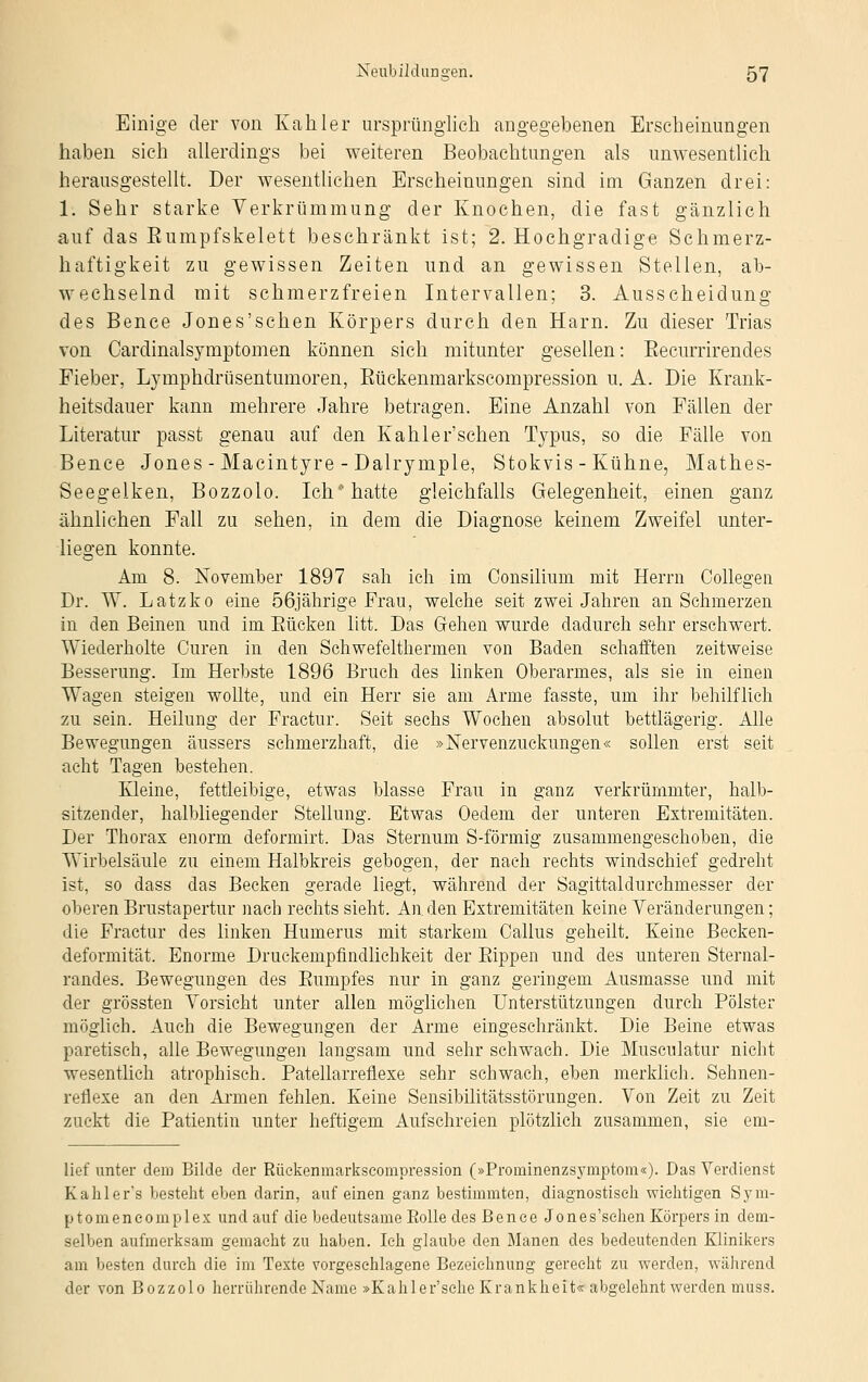 Einige der von Kahler ursprünglich angegebenen Erscheinungen haben sich allerdings bei weiteren Beobachtungen als unwesentlich herausgestellt. Der wesentlichen Erscheinungen sind im Ganzen drei: 1. Sehr starke Verkrümmung der Knochen, die fast gänzlich auf das Eumpfskelett beschränkt ist; 2. Hochgradige Schmerz- haftigkeit zu gewissen Zeiten und an gewissen Stellen, ab- wechselnd mit schmerzfreien Intervallen; 3. Ausscheidung des Bence Jones'schen Körpers durch den Harn. Zu dieser Trias von Cardinalsymptomen können sich mitunter gesellen: Eecurrirendes Fieber, Lymphdrüsentumoren, Eückenmarkscompression u. A. Die Krank- heitsdauer kann mehrere Jahre betragen. Eine Anzahl von Fällen der Literatur passt genau auf den Kahler'schen Typus, so die Fälle von Bence Jones - Macintyre - Dalrymple, Stokvis - Kühne, Mathes- Seegelken, Bozzolo. Ich hatte gleichfalls Gelegenheit, einen ganz ähnlichen Fall zu sehen, in dem die Diagnose keinem Zweifel unter- liegen konnte. Am 8. November 1897 sah ich im Consiliuni mit Herrn Collegen Dr. W. Latzko eine 56jährige Frau, welche seit zwei Jahren an Schmerzen in den Beinen und im Kücken litt. Das Gehen wurde dadurch sehr erschwert. Wiederholte Curen in den Schwefelthermen von Baden schafften zeitweise Besserung. Im Herbste 1896 Bruch des linken Oberarmes, als sie in einen Wagen steigen wollte, und ein Herr sie am Arme fasste, um ihr behilflich zu sein. Heilung der Fractur. Seit sechs Wochen absolut bettlägerig. Alle Bewegungen äussers schmerzhaft, die »Nervenzuckungen« sollen erst seit acht Tagen bestehen. Kleine, fettleibige, etwas blasse Frau in ganz verkrümmter, halb- sitzender, halbliegender Stellung. Etwas Oedem der unteren Extremitäten. Der Thorax enorm deformirt. Das Sternum S-förmig zusammengeschoben, die Wirbelsäule zu einem Halbkreis gebogen, der nach rechts windschief gedreht ist, so dass das Becken gerade liegt, während der Sagittaldurchmesser der oberen Brustapertur nach rechts sieht. An. den Extremitäten keine Veränderungen; die Fractur des linken Humerus mit starkem Callus geheilt. Keine Becken- deformität. Enorme Druckempfindlichkeit der Kippen und des unteren Sternal- randes. Bewegungen des Rumpfes nur in ganz geringem Ausmasse und mit der grössten Vorsicht unter allen möglichen Unterstützungen durch Polster möglich. Auch die Bewegungen der Arme eingeschränkt. Die Beine etwas paretisch, alle Bewegungen langsam und sehr schwach. Die Musculatur nicht wesentlich atrophisch. Patellarreflexe sehr schwach, eben merklich. Sehnen- reflexe an den Armen fehlen. Keine Sensibilitätsstörungen. Von Zeit zu Zeit zuckt die Patientin unter heftigem Aufschreien plötzlich zusammen, sie ein- lief unter dem Bilde der Rückenmarkscompression (»Prominenzsymptom«). Das Verdienst Kahler's besteht eben darin, auf einen ganz bestimmten, diagnostisch wichtigen Sym- ptomeneomplex und auf die bedeutsame Rolle des Bence Jones'schen Körpers in dem- selben aufmerksam gemacht zu haben. Ich glaube den Alanen des bedeutenden Klinikers am besten durch die im Texte vorgeschlagene Bezeichnung gerecht zu werden, während der von Bozzolo herrührende Name »Kahler'sehe Krankheit« abgelehnt werden muss.
